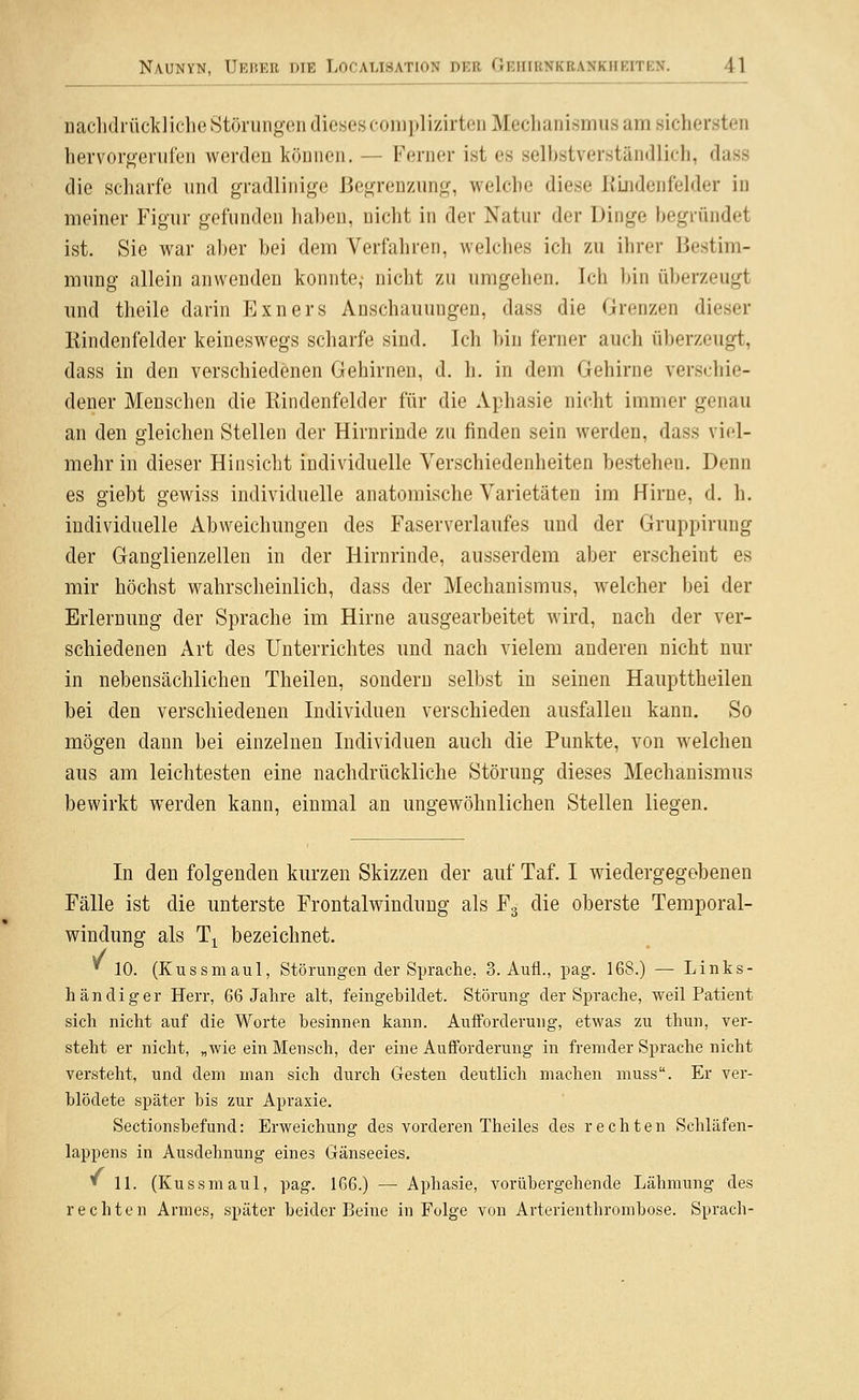 nachdrückliche Stöningon dieses coniplizirten Mechanismus am sichersten hervor<>eriifen werden können, — Ferner ist es selbstverständlich, dass die scharfe und gradlinige Begrenzung, welche diese Kindenfelder in meiner Figur gefunden haben, nicht in der Natur der Dinge begründet ist. Sie war aber bei dem Verfahren, welches ich zu ihrer Bestim- mung allein anwenden konnte,- nicht zu umgehen. Ich bin überzeugt und theile darin Exners Anschauungen, dass die Grenzen dieser Rindenfelder keineswegs scharfe sind. Ich bin ferner auch überzeugt, dass in den verschiedenen Gehirnen, d. h. in dem Gehirne verschie- dener Menschen die Rindenfelder für die Aphasie nicht immer genau an den gleichen Stellen der Hirnrinde zu finden sein werden, dass viel- mehr in dieser Hinsicht individuelle Verschiedenheiten bestehen. Denn es giebt gewiss individuelle anatomische Varietäten im Hirne, d. h. individuelle Abweichungen des Faserverlaufes und der Gruppirung der Ganglienzellen in der Hirnrinde, ausserdem aber erscheint es mir höchst wahrscheinlich, dass der Mechanismus, welcher bei der Erlernung der Sprache im Hirne ausgearbeitet wird, nach der ver- schiedenen Art des Unterrichtes und nach vielem anderen nicht nur in nebensächlichen Theilen, sondern selbst in seinen Haupttheilen bei den verschiedenen Individuen verschieden ausfallen kann. So mögen dann bei einzelnen Individuen auch die Punkte, von w^elchen aus am leichtesten eine nachdrückliche Störung dieses Mechanismus bewirkt werden kann, einmal an ungewöhnlichen Stellen liegen. In den folgenden kurzen Skizzen der auf Taf. I wiedergegebenen Fälle ist die unterste Frontalwinduug als Fg die oberste Temporal- windung als T^ bezeichnet. * 10. (Kussmaul, Störungen der Sprache, 3. Aufl., pag. 168.) — Links- händiger Herr, 66 Jahre alt, feingebildet. Störung der Sprache, weil Patient sich nicht auf die Worte besinnen kann. Aufforderung, etwas zu thun, ver- steht er nicht, „wie ein Mensch, der eine Aufforderung in fremder Sprache nicht versteht, und dem man sich durch Gesten deutlich machen muss. Er ver- blödete später bis zur Apraxie. Sectionsbefund: Erweichung des vorderen Theiles des rechten Schläfen- lappens in Ausdehnung eines Gänseeies. » 11. (Kussmaul, pag. 166.) — Aphasie, vorübergehende Lähmung des rechten Armes, später beider Beine in Folge von Arterienthrombose. Sprach-
