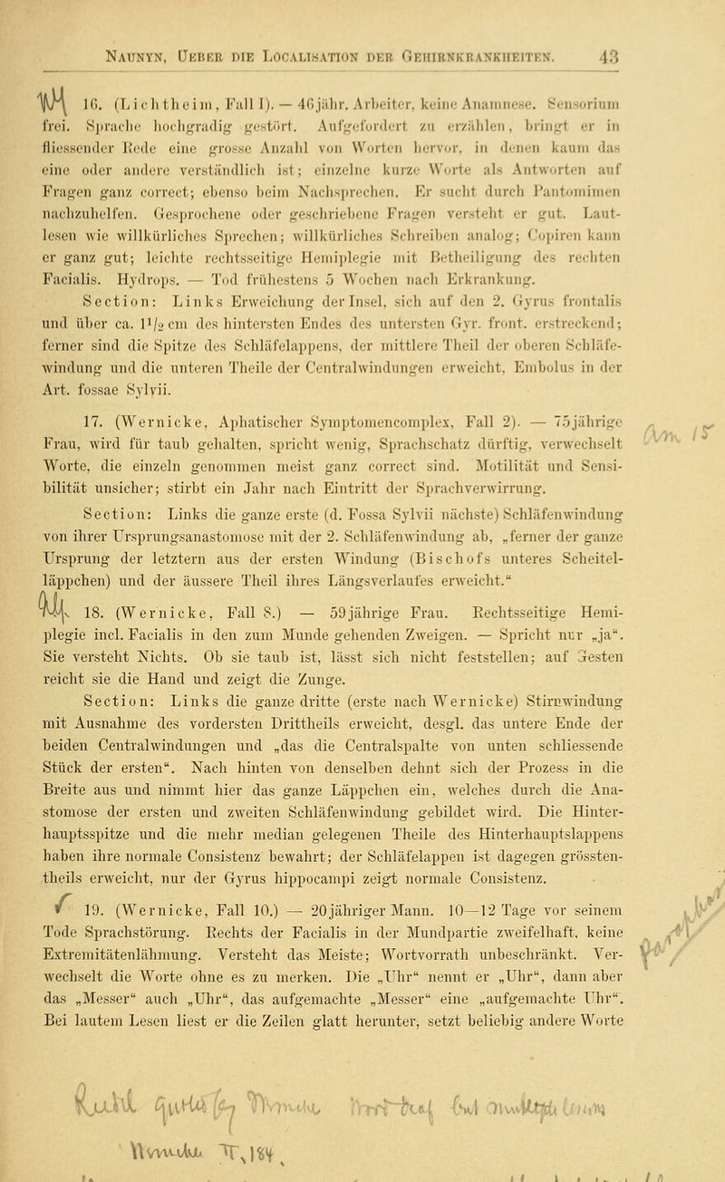 f}\ 16. (Lichthciin, Fall Jj. — 4Gjähr. Arbeiter, keine Anamnese. Sensorium frei. Sjjraclie liochgradig gestört. Aufgefordert zu erzählen, bringt er in fliesseiuler Itede eine gro.«se Anzahl von Worten liervor, in denen kaum das eine oder andere verständlich ist; einzelne kurze Worte als Antworten auf Fragen ganz correct; ebenso Ijeiin Nachsprechen. Er sucht durch Pantomimen nachzuhelfen. Gesprochene oder geschriebene Fragen versteht er gut. Laut- lesen wie willkürliches Sprechen; willkürliches Schreiben analog; Copiren kann er ganz gut; leichte rechtsseitige Hemiplegie mit ßetheiligung des rechten Facialis. Hydrops. — Tod frühestens 5 Wochen nach Erkrankung. Section: Links Erweichung der Insel, sich auf den 2. Gyrus frontalis und über ca. P/acni des hintersten Endes des untersten Gyr. front, erstreckend; ferner sind die Spitze des Schläfelappens, der mittlere Theil der oberen Schläfe- windung und die unteren Theile der Centralwindungen erweicht, Embolus in der Art. fossae Sylvii. 17. (Wernicke, Aphatischer Symptomencomplex, Fall 2). — 7.5jährige Frau, wird für taub gehalten, spricht wenig, Sprachschatz dürftig, verwechselt Worte, die einzeln genommen meist ganz correct sind. Motilität und Sensi- bilität unsicher; stirbt ein Jahr nach Eintritt der Sprachverwirrung. Section: Links die ganze erste (d. Fossa Sylvii nächste) Schläfenwindung von ihrer Ursprungsanastomose mit der 2. Schläfenwindung ab, „ferner der ganze Ursprung der letztern aus der ersten Windung (Bischofs unteres Scheitel- läppchen) und der äussere Theil ihres Längsverlaufes erweicht. t4^v 18. (Wernicke, Fall 8.) — 59jährige Frau. Eechtsseitige Hemi- plegie incl. Facialis in den zum Munde gehenden Zweigen. — Spricht nur „ja. Sie versteht Nichts. Ob sie taub ist, lässt sich nicht feststellen; auf Gresten reicht sie die Hand und zeigt die Zunge. Section: Links die ganze dritte (erste nach Wernicke) Stirnwindung mit Ausnahme des vordersten Drittheils erweicht, desgl. das untere Ende der beiden Centralwindungen und „das die Centralspalte von unten schliessende Stück der ersten. Nach hinten von denselben dehnt sich der Prozess in die Breite aus und nimmt hier das ganze Läppchen ein, welches durch die Ana- stomose der ersten und zweiten Schläfenwindung gebildet wird. Die Hinter- hauptsspitze und die mehr median gelegenen Theile des Hinterhauptslappens haben ihre normale Consistenz bewahrt; der Schläfelappen ist dagegen grössten- theils erweicht, nur der Gyrus hippocampi zeigt normale Consistenz. » 19. (Wernicke, Fall 10.) — 20jähriger Mann. 10—12 Tage vor seinem Tode Sprachstörung. Kechts der Facialis in der Mundpartie zweifelhaft, keine Extremitätenlähmung. Versteht das Meiste; Wortvorrath unbeschränkt. Ver- wechselt die Worte ohne es zu merken. Die „Uhr nennt er „Uhr, dann aber das „Messer auch „Uhr, das aufgemachte „Messer eine „aufgemachte Uhr. Bei lautem Lesen liest er die Zeilen glatt herunter^ setzt beliebig andere Worte WvwmAvjl. Tj«tf ^ / /)