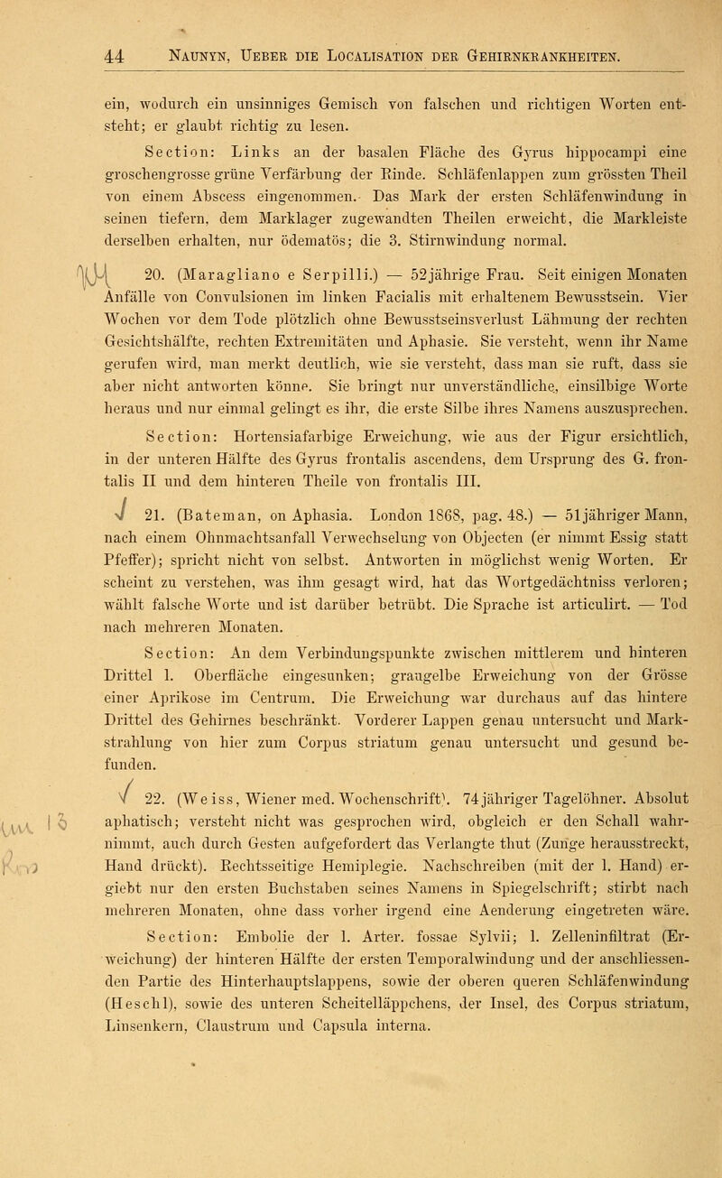 ein, wodurch ein unsinniges Gemisch von falschen und richtigen Worten ent- steht; er glaubt richtig zu lesen. Section: Links an der basalen Fläche des Gyrus hippocampi eine groschengrosse grüne Verfärbung der Binde. Schläfenlappen zum grössten Theil von einem Abscess eingenommen.- Das Mark der ersten Schläfenwindung in seinen tiefern, dem Marklager zugewandten Theilen erweicht, die Markleiste derselben erhalten, nur ödematös; die 3. Stirnwindung normal. %y\ 20. (Maragliano e Serpilli.) — 52jährige Frau. Seit einigen Monaten Anfälle von Convulsionen im linken Facialis mit erhaltenem Bewusstsein. Vier Wochen vor dem Tode plötzlich ohne Bewusstseinsverlust Lähmung der rechten Gesichtshälfte, rechten Extremitäten und Aphasie. Sie versteht, wenn ihr Name gerufen wird, man merkt deutlich, wie sie versteht, dass man sie ruft, dass sie aber nicht antworten könne. Sie bringt nur unverständliche., einsilbige Worte heraus und nur einmal gelingt es ihr, die erste Silbe ihres Namens auszusprechen. Section: Hortensiafarbige Erweichung, wie aus der Figur ersichtlich, in der unteren Hälfte des Gyrus frontalis ascendens, dem Ursprung des G. fron- talis II und dem hinteren Theile von frontalis III. V 21. (Bateman, on Aphasia. London 1868, pag. 48.) — 51 jähriger Mann, nach einem Ohnmachtsanfall Verwechselung von Objecten (er nimmt Essig statt Pfeffer); spricht nicht von selbst. Antworten in möglichst wenig Worten. Er scheint zu verstehen, was ihm gesagt wird, hat das Wortgedächtniss verloren; wählt falsche Worte und ist darüber betrübt. Die Sprache ist articulirt. — Tod nach mehreren Monaten. Section: An dem Verbindungspunkte zwischen mittlerem und hinteren Drittel 1. Oberfläche eingesunken; graugelbe Erweichung von der Grösse einer Aprikose im Centrum. Die Erweichung war durchaus auf das hintere Drittel des Gehirnes beschränkt. Vorderer Lappen genau untersucht und Mark- strahlung von hier zum Corpus striatum genau untersucht und gesund be- funden. V 22. (Weiss, Wiener med. Wochenschrift\ 74 jähriger Tagelöhner. Absolut iAAA. I ^ aphatisch; versteht nicht was gesprochen wird, obgleich er den Schall wahr- nimmt, auch durch Gesten aufg-efordert das Verlangte thut (Zunge herausstreckt, j(j(^') Hand drückt). Eechtsseitige Hemiplegie. Nachschreiben (mit der 1. Hand) er- giebt nur den ersten Buchstaben seines Namens in Spiegelschrift; stirbt nach mehreren Monaten, ohne dass vorher irgend eine Aenderung eingetreten wäre. Section: Embolie der 1. Arter. fossae Sylvii; 1. Zelleninfiltrat (Er- weichung) der hinteren Hälfte der ersten Temporalwindung und der anschliessen- den Partie des Hinterhauptslappens, sowie der oberen queren Schläfenwindung (Heschl), sowie des unteren Scheitelläppchens, der Insel, des Corpus striatum, Linsenkern, Claustrum und Capsula interna.