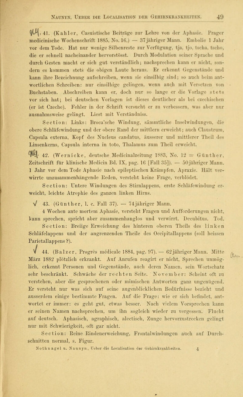 lA^i 41. (Kahler, Casuistische Beiträge zur Lehre von der Aphasie. Präger medicinische Wochenschrift 1885, No. 16.) — 37 jähriger Mann. Embolie 1 Jahr vor dem Tode. Hat nur wenige Silbenreste zur Verfügung, tja, tjo, tscha. tscho, die er schnell nacheinander hervorstösst. Durch Modulation seiner Sprache und durch Gesten macht er sich gut verständlich; nachsprechen kann er nicht, son- dern es kommen stets die obigen Laute heraus. Er erkennt Gegenstände und kann ihre Bezeichnung aufschreiben, wenn sie einsilbig sind; so auch beim ant- wortlichen Schreiben: nur einsilbige gelingen, wenn auch mit Versetzen von Buchstaben. Abschreiben kann er, doch nur so lange er die Vorlage stets vor sich hat; bei deutschen Vorlagen ist dieses deutlicher als bei czechischen (er ist Czeche). Fehler in der Schrift versucht er zu verbessern, was aber nur ausnahmsweise gelingt. Liest mit Verständniss. Section: Links: Broca'sche Windung, sämmtliche Inselwindungen, die obere Schläfewindung und der obere Rand der mittlem erweicht; auch Claustrum, Capsula externa, Kopf des Nucleus candatus, äusserer und mittlerer Theil des Linsenkerns, Capsula interna in toto, Thalamus zum Theil erweicht. ^W\; 42. (Wernicke, deutsche Medicinalzeitung 18S3, No. 12 — Günther. Zeitschrift für klinische Medicin Bd. IX, pag. 16 [Fall 35]). — 50 jähriger Mann. 1 Jahr vor dem Tode Aphasie nach epileptischen Krämpfen, Apraxie. Hält ver- wirrte unzusammenhängende Reden, versteht keine Frage, verblödet. Section: Untere Windungen des Stirnlappens, erste Schläfewindung er- weicht, leichte Atrophie des ganzen linken Hirns. V 43. (Günther, 1. c. Fall 37). — 74jähriger Mann. 4 Wochen ante mortem Aphasie, versteht Fragen und Aufforderungen nicht, kann sprechen, spricht aber zusammenhanglos und verwirrt. Decubitus. Tod. Section: Breiige Erweichung des hinteren oberen Theils des linken Schläfelappens und der angrenzenden Theile des Occipitallappens (soll heissen Parietallappens ?). y 44. (Balzer, Progres medicale 1884, pag. 97).— 62jähriger Mann. Mitte März 1882 plötzlich erkrankt. Auf Anrufen reagirt er nicht. Sprechen unmög- lich, erkennt Personen und Gegenstände, auch deren Namen, sein Wortschatz sehr beschränkt. Schwäche der rechten Seite. November: Scheint oft zu verstellen, aber die gesprochenen oder mimischen Antworten ganz ungenügend. Er versteht nur was sich auf seine augenblicklichen Bedürfnisse bezieht und ausserdem einige bestimmte Fragen. Auf die Frage: wie er sich befindet, ant- wortet er immer: es geht gut, etwas besser. Nach vielem Vorsprechen kann er seinen Namen nachsprechen, um ihn sogleich wieder zu vergessen. Flucht auf deutsch. Aphasisch, agraphisch, alectisch, Zunge hervorzustrecken gelingt nur mit Schwierigkeit, oft gar nicht. Section: Reine Rindenerweichung, Frontalwindungen auch auf Durch- schnitten normal, s. Figur. Nothnagel u. Naunyn, Ueber die Localisation der Gehirnkranklieiten. 4