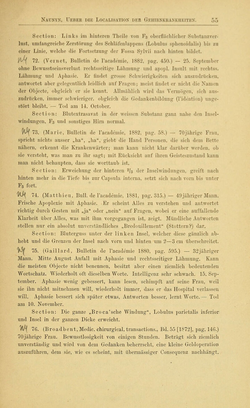 Section: Links im hinteren Theile von F3 oberflächlicher Substanz Ver- lust, umfangreiche Zerstörung des Schläfenlappens (Lobulus sphenoidalit») bis zu einer Linie, welche die Fortsetzung der Fossa Sylvii nach hinten bildet. ^ 72. (Vernet, Bulletin de l'academie, 1882, pag. 450.) — 25. September ohne Bewusstseinsverlust rechtsseitige Lähmung und apopl. Insult mit rechtss. Lähmung und Aphasie. Er findet grosse Schwierigkeiten sich auszudrücken, antwortet aber gelegentlich leidlich auf Fragen; meist findet er nicht die Namen der Objecte, obgleicli er sie kennt. Allmählich wird das Vermögen, sich aus- zudrücken, immer schwieriger, obgleich die Gedankenbildung (l'ideation) unge- stört bleibt. — Tod am 14. October. Section: Blutextrasavat in der weissen Substanz ganz nahe den Insel- windungen, F3 und sonstiges Hini normal. )l^ 73. (Marie, Bulletin de l'academie, 1882, pag. 58.) — 70jährige Frau, spricht nichts ausser „ha, „ha, giebt die Hand Personen, die sich dem Bette nähern, erkennt die Krankenwärter; man kann nicht klar darüber werden, ob sie versteht, was man zu ihr sagt; mit Eücksicht auf ihren Geisteszustand kann man nicht behaupten, dass sie worttaub ist. Section: Erweichung der hinteren 2/3 der Inselwindungen, greift nach hinten mehr in die Tiefe bis zur Capsula interna, setzt sich nach vorn bis unter Fg fort. 1^ 74. (Matthieu, Bull, de l'academie, 1881, pag. 315.) — 49jähriger Mann. Frische Apoplexie mit Aphasie. Er scheint Alles zu verstehen und antwortet richtig durch Gesten mit „ja oder „nein auf Fragen, wobei er eine auffallende Klarheit über Alles, was mit ihm vorgegangen ist, zeigt. Mündliche Antworten stellen nur ein absolut unverständliches „Bredouillement (Stottern?) dar. Section: Bluterguss unter der linken Insel, welcher diese gänzlich ab- hebt und die Grenzen der Insel nach vorn und hinten um 2—3 cm überschi-eitet. ^ 75. (Gaillard, Bulletin de l'academie 1880, pag. 595.) — 32jähriger Mann. Mitte August Anfall mit Aphasie und rechtsseitiger Lähmung. Kann die meisten Objecte nicht benennen, besitzt aber einen ziemlich bedeutendeii Wortschatz. Wiederholt oft dieselben Worte. Intelligenz sehr schwach. 15. Sep- tember. Aphasie wenig gebessert, kann lesen, schimpft auf seine Frau, weil sie ihn nicht mitnehmen will, wiederholt immer, dass er das Hospital verlassen will. Aphasie bessert sich später etwas, Antworten besser, lernt Worte. — Tod am 10. November. Section: Die ganze „Broca'sche Windung, Lobulus parietalis inferior und Insel in der ganzen Dicke erweicht. Wf 76. (Broadbent, Medic. chirurgical, transactions., Bd. 55 [1872], pag. 146.) 70jährige Frau. Bewusstlosigkeit von einigen Stunden. Beträgt sich ziemlich unverständig und wird von dem Gedanken beherrscht, eine kleine Geldoperation auszuführen, dem sie, wie es scheint, mit übermässiger Consequenz nachhängt.