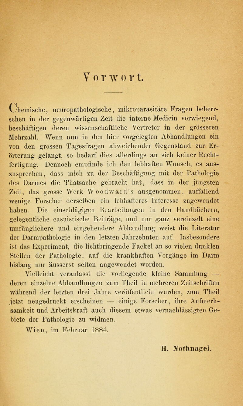 Vorwort. i^hemische, neuropatliologische, mikroparasitäre Fragen beherr- schen in der gegenwärtigen Zeit die interne Medicin vorwiegend, beschäftigen deren wissenschaftliche Vertreter in der grösseren Mehrzahl. Wenn nun in den hier vorgelegten Abhandlungen ein von den grossen Tagesfragen abweichender Gegenstand zur Er- örterung gelangt, so bedarf dies allerdings an sich keiner Recht- fertigung. Dennoch empfinde ich den lebhaften Wunsch, es aus- zusprechen, dass mich zu der Beschäftigung mit der Pathologie des Darmes die Thatsache gebracht hat, dass in der jüngsten Zeit, das grosse Werk Wood ward's ausgenommen, auffallend wenige Forscher derselben ein lebhafteres Interesse zugewendet haben. Die einschlägigen Bearbeitungen in den Handbüchern, gelegentliche casuistische Beiträge, und nur ganz vereinzelt eine umfänglichere und eingehendere Abhandlung weist die Literatur der Darmpathologie in den letzten Jahrzehnten auf. Insbesondere ist das Experiment, die lichtbringende Fackel an so vielen dunklen Stellen der Pathologie, auf die krankhaften Vorgänge im Darm bislang nur äusserst selten angewendet worden. Vielleicht veranlasst die vorliegende kleine Sammlung — deren einzelne Abhandlungen zum Theil in mehreren Zeitschriften während der letzten drei Jahre veröffentlicht wurden, zum Theil jetzt neugedruckt erscheinen — einige Forscher, ihre Aufmerk- samkeit und Arbeitskraft auch diesem etwas vernachlässigten Ge- biete der Pathologie zu widmen. Wien, im Februar 1884. H. jVothnasel.