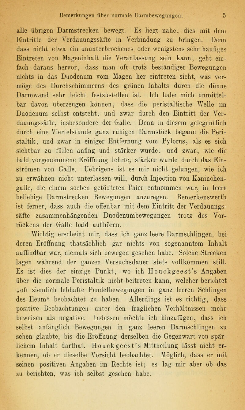 alle übrigen Darmstrecken bewegt. Es liegt nahe, dies mit dem Eintritte der Verdauungssäfte in Verbindung zu bringen. Denn dass nicht etwa ein ununterbrochenes oder wenigstens sehr häufiges Eintreten von Mageninhalt die Veranlassung sein kann, geht ein- fach daraus hervor, dass man oft trotz beständiger Bewegungen nichts in das Duodenum vom Magen her eintreten sieht, was ver- möge des Durchschimmerns des grünen Inhalts durch die dünne Darmwand sehr leicht festzustellen ist. Ich habe mich unmittel- bar davon überzeugen können, dass die peristaltische Welle im Duodenum selbst entsteht, und zwar durch den Eintritt der Ver- dauungssäfte, insbesondere der Galle. Denn in diesem gelegentlich durch eine Viertelstunde ganz ruhigen Darmstück begann die Peri- staltik, und zwar in einiger Entfernung vom Pylorus, als es sich sichtbar zu füllen anfing und stärker wurde, und zwar, wie die bald vorgenommene Eröffnung lehrte, stärker wurde durch das Ein- strönaen von Galle, üebrigens ist es mir nicht gelungen, wie ich zu erwähnen nicht unterlassen will, durch Injection von Kaninchen- galle, die einem soeben getödteten Thier entnommen war, in leere beliebige Darmstrecken Bewegungen anzuregen. Bemerkenswerth ist ferner, dass auch die offenbar mit dem Eintritt der Verdauungs- säfte zusammenhängenden Duodenumbewegungen trotz des Vor- rückens der Galle bald aufhören. Wichtig erscheint mir, dass ich ganz leere Darmschlingen, bei deren Eröffnung thatsächlich gar nichts von sogenanntem Inhalt auffindbar war, niemals sich bewegen gesehen habe. Solche Strecken lagen während der ganzen Versuchsdauer stets vollkommen still. Es ist dies der einzige Punkt, wo ich Houckgeest's Angaben über die normale Peristaltik nicht beitreten kann, welcher berichtet „oft ziemlich lebhafte Pendelbewegungen in ganz leeren Schlingen des Ileum beobachtet zu haben. Allerdings ist es richtig, dass positive Beobachtungen unter den fragliehen Verhältnissen mehr beweisen als negative. Indessen möchte ich hinzufügen, dass ich selbst anfänglich Bewegungen in ganz leeren Darmschlingen zu sehen glaubte, bis die Eröffnung derselben die Gegenwart von spär- lichem Inhalt darthat. Houckgeest's Mittheilung lässt nicht er- kennen, ob er dieselbe Vorsicht beobachtet. Möglich, dass er mit seinen positiven Angaben im Rechte ist; es lag mir aber ob das zu berichten, was ich selbst gesehen habe.