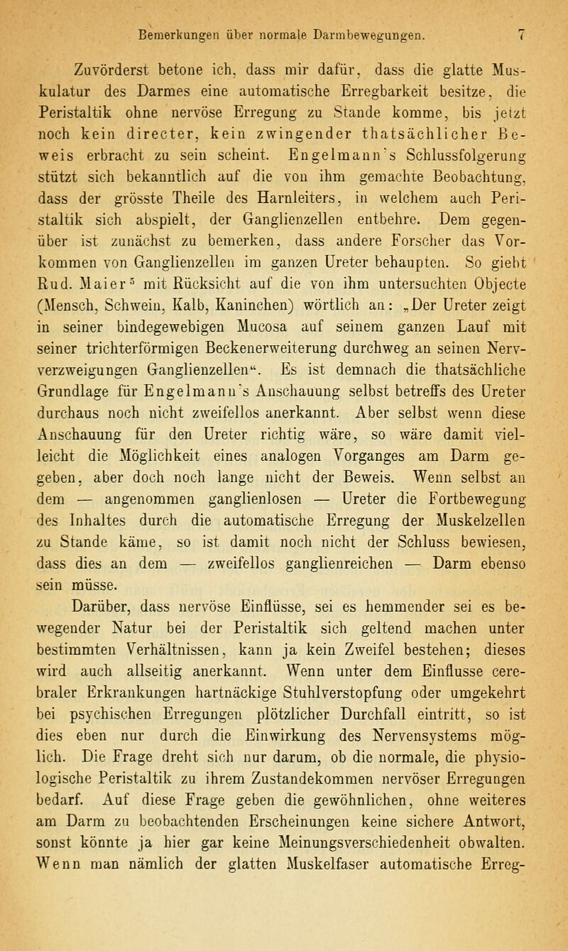 Zuvörderst betoue ich. dass mir dafür, dass die glatte Mus- kulatur des Darmes eine automatische Erregbarkeit besitze, die Peristaltik ohne nervöse Erregung zu Stande komme, bis jetzt noch kein directer, kein zwingender thatsächlicher Be- weis erbracht zu sein scheint. Engelmann's Schlussfolgerung stützt sich bekanntlich auf die von ihm gemachte Beobachtung, dass der grösste Theile des Harnleiters, in welchem auch Peri- staltik sich abspielt, der Ganglienzellen entbehre. Dem gegen- über ist zunächst zu bemerken, dass andere Forscher das Vor- kommen von Ganglienzellen im ganzen Ureter behaupten. So giebt Rud. Maier ^ mit Rücksicht auf die von ihm untersuchten Objecte (Mensch, Schwein, Kalb, Kaninchen) wörtlich an: „Der Ureter zeigt in seiner bindegewebigen Mucosa auf seinem ganzen Lauf mit seiner trichterförmigen Beckenerweiterung durchweg an seinen Nerv- verzweigungen Ganglienzellen. Es ist demnach die thatsächliche Grundlage für Engelmanns Anschauung selbst betreffs des Ureter durchaus noch nicht zweifellos anerkannt. Aber selbst wenn diese Anschauung für den Ureter richtig wäre, so wäre damit viel- leicht die Möglichkeit eines analogen Vorganges am Darm ge- geben, aber doch noch lange nicht der Beweis. Wenn selbst an dem — angenommen ganglienlosen — Ureter die Fortbewegung des Inhaltes durch die automatische Erregung der Muskelzellen zu Stande käme, so ist damit noch nicht der Schluss bewiesen, dass dies an dem — zweifellos ganglienreichen — Darm ebenso sein müsse. Darüber, dass nervöse Einflüsse, sei es hemmender sei es be- wegender Natur bei der Peristaltik sich geltend machen unter bestimmten Verhältnissen, kann ja kein Zweifel bestehen; dieses wird auch allseitig anerkannt. Wenn unter dem Einflüsse cere- braler Erkrankungen hartnäckige Stuhl Verstopfung oder umgekehrt bei psychischen Erregungen plötzlicher Durchfall eintritt, so ist dies eben nur durch die Einwirkung des Nervensystems mög- lich. Die Frage dreht sich nur darum, ob die normale, die physio- logische Peristaltik zu ihrem Zustandekommen nervöser Erregungen bedarf. Auf diese Frage geben die gewöhnlichen, ohne weiteres am Darm zu beobachtenden Erscheinungen keine sichere Antwort, sonst könnte ja hier gar keine Meinungsverschiedenheit obwalten. Wenn man nämlich der glatten Muskelfaser automatische Erreg-