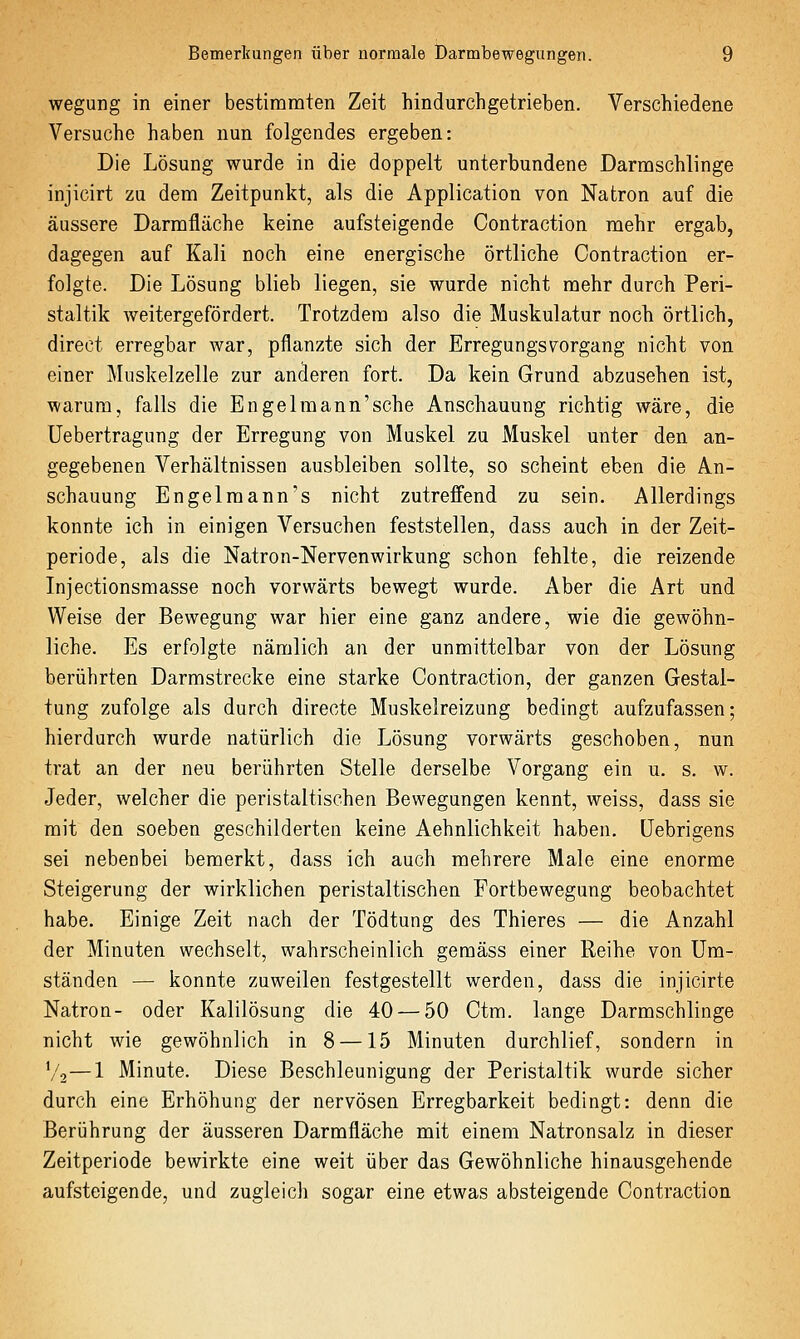 wegung in einer bestimmten Zeit hindurchgetrieben. Verschiedene Versuche haben nun folgendes ergeben: Die Lösung wurde in die doppelt unterbundene Darmschlinge injicirt zu dem Zeitpunkt, als die Application von Natron auf die äussere Darmfläche keine aufsteigende Contraction mehr ergab, dagegen auf Kali noch eine energische örtliche Contraction er- folgte. Die Lösung blieb liegen, sie wurde nicht mehr durch Peri- staltik weitergefördert. Trotzdem also die Muskulatur noch örtlich, direct erregbar war, pflanzte sich der ErregungsVorgang nicht von einer Muskelzelle zur anderen fort. Da kein Grund abzusehen ist, warum, falls die Engelmann'sehe Anschauung richtig wäre, die Uebertragung der Erregung von Muskel zu Muskel unter den an- gegebenen Verhältnissen ausbleiben sollte, so scheint eben die An- schauung Engelmann's nicht zutreffend zu sein. Allerdings konnte ich in einigen Versuchen feststellen, dass auch in der Zeit- periode, als die Natron-Nervenwirkung schon fehlte, die reizende Injectionsmasse noch vorwärts bewegt wurde. Aber die Art und Weise der Bewegung war hier eine ganz andere, wie die gewöhn- liche. Es erfolgte nämlich an der unmittelbar von der Lösung berührten Darmstrecke eine starke Contraction, der ganzen Gestal- tung zufolge als durch directe Muskelreizung bedingt aufzufassen; hierdurch wurde natürlich die Lösung vorwärts geschoben, nun trat an der neu berührten Stelle derselbe Vorgang ein u. s, w. Jeder, welcher die peristaltischen Bewegungen kennt, weiss, dass sie mit den soeben geschilderten keine Aehnlichkeit haben, üebrigens sei nebenbei bemerkt, dass ich auch mehrere Male eine enorme Steigerung der wirklichen peristaltischen Fortbewegung beobachtet habe. Einige Zeit nach der Tödtung des Thieres — die Anzahl der Minuten wechselt, wahrscheinlich gemäss einer Reihe von Um- ständen — konnte zuweilen festgestellt werden, dass die injicirte Natron- oder Kalilösung die 40 — 50 Ctm. lange Darmschlinge nicht wie gewöhnlich in 8 —15 Minuten durchlief, sondern in V2—1 Minute. Diese Beschleunigung der Peristaltik wurde sicher durch eine Erhöhung der nervösen Erregbarkeit bedingt: denn die Berührung der äusseren Darmfläche mit einem Natronsalz in dieser Zeitperiode bewirkte eine weit über das Gewöhnliche hinausgehende aufsteigende, und zugleich sogar eine etwas absteigende Contraction