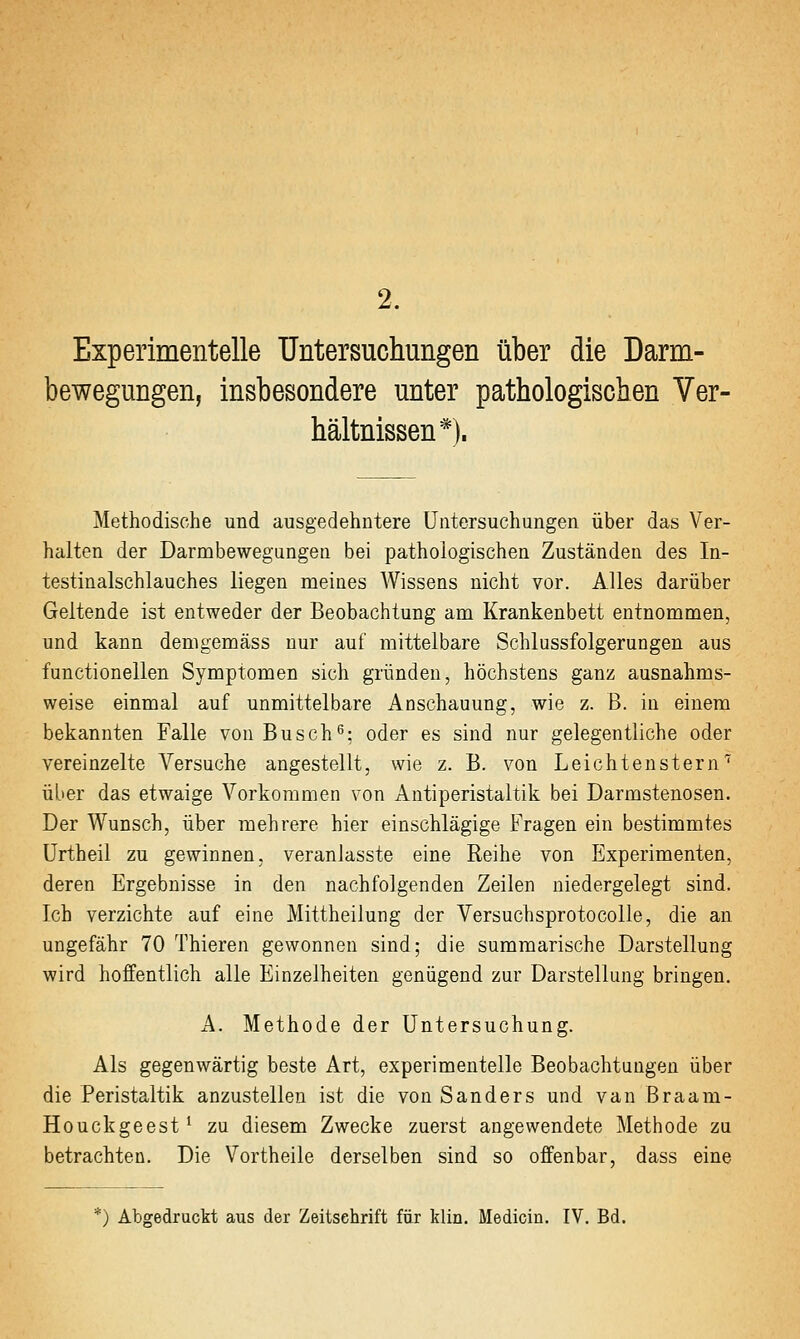 2. Experimentelle Untersuchungen über die Darm- bewegungen, insbesondere unter pathologischen Ver- hältnissen*). Methodische und ausgedehntere Untersuchungen über das Ver- halten der Darmbewegungen bei pathologischen Zuständen des In- testinalschlauches liegen meines Wissens nicht vor. Alles darüber Geltende ist entweder der Beobachtung am Krankenbett entnommen, und kann demgemäss nur auf mittelbare Schlussfolgerungen aus functionellen Symptomen sich gründen, höchstens ganz ausnahms- weise einmal auf unmittelbare Anschauung, wie z. B. in einem bekannten Falle von Busch^: oder es sind nur gelegentliche oder vereinzelte Versuche angestellt, wie z. B. von Leichtenstern''^ über das etwaige Vorkommen von Antiperistaltik bei Darmstenosen. Der Wunsch, über mehrere hier einschlägige Fragen ein bestimmtes Urtheil zu gewinnen, veranlasste eine Reihe von Experimenten, deren Ergebnisse in den nachfolgenden Zeilen niedergelegt sind. Ich verzichte auf eine Mittheilung der Versuchsprotocolle, die an ungefähr 70 Thieren gewonnen sind; die summarische Darstellung wird hoffentlich alle Einzelheiten genügend zur Darstellung bringen. A. Methode der Untersuchung. Als gegenwärtig beste Art, experimentelle Beobachtungen über die Peristaltik anzustellen ist die von Sanders und van Braam- Houckgeest' zu diesem Zwecke zuerst angewendete Methode zu betrachten. Die Vortheile derselben sind so offenbar, dass eine *) Abgedruckt aus der Zeitschrift für klin, Medicin. IV. Bd.