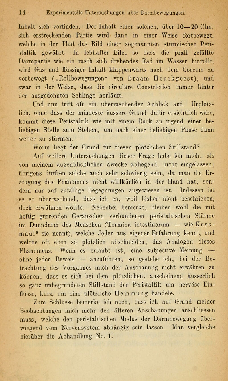 Inhalt sich vorfinden. Der Inhalt einer solchen, über 10—20 Ctm. sich erstreckenden Partie wird dann in einer Weise fortbewegt, welche in der That das Bild einer sogenannten stürmischen Peri- staltik gewährt. In lebhafter Eile, so dass die prall gefüllte Darmpartie wie ein rasch sich drehendes Rad im Wasser hinrollt, wird Gas und flüssiger Inhalt klappenwärts nach dem Coecum zu vorbewegt (^Rollbewegungen von Braam Houckgeest), und zwar in der Weise, dass die circuläre Constriction immer hinter der ausgedehnten Schlinge herläuft. Und nun tritt oft ein überraschender Anblick auf. Urplötz- lich, ohne dass der mindeste äussere Grund dafür ersichtlich wäre, kommt diese Peristaltik wie mit einem Ruck an irgend einer be- liebigen Stelle zum Stehen, um nach einer beliebigen Pause dann weiter zu stürmen. Worin liegt der Grund für diesen plötzlichen Stillstand? Auf weitere Untersuchungen dieser Frage habe ich mich, als von meinem augenblicklichen Zwecke abliegend, nicht eingelassen; übrigens dürften solche auch sehr schwierig sein, da man die Er- zeugung des Phänomens nicht willkürlich in der Hand hat, son- dern nur auf zufällige Begegnungen angewiesen ist. Indessen ist es so überraschend, dass ich es, weil bisher nicht beschrieben, doch erwähnen wollte. Nebenbei bemerkt, bleiben wohl die mit heftig gurrenden Geräuschen verbundenen peristaltischen Stürme im Dünndarm des Menschen (Tormina intestinorum — wie Kuss- maul^ sie nennt), welche Jeder aus eigener Erfahrung kennt, und welche oft eben so plötzlich abschneiden, das Analogen dieses Phänomens. Wenn es erlaubt ist, eine subjective Meinung — ohne jeden Beweis — anzuführen, so gestehe ich, bei der Be- trachtung des Vorganges mich der Anschauung nicht erwähren zu können, dass es sich bei dem plötzlichen, anscheinend äusserlich so ganz unbegründeten Stillstand der Peristaltik um nervöse Ein- flüsse, kurz, um eine plötzliche Hemmung handele. Zum Schlüsse bemerke ich noch, dass ich auf Grund meiner Beobachtungen mich mehr den älteren Anschauungen ansohliessen rauss, welche den peristaltischen Modus der Darmbewegung über- wiegend vom Nervensystem abhängig sein lassen. Man vergleiche hierüber die Abhandlung No. 1.