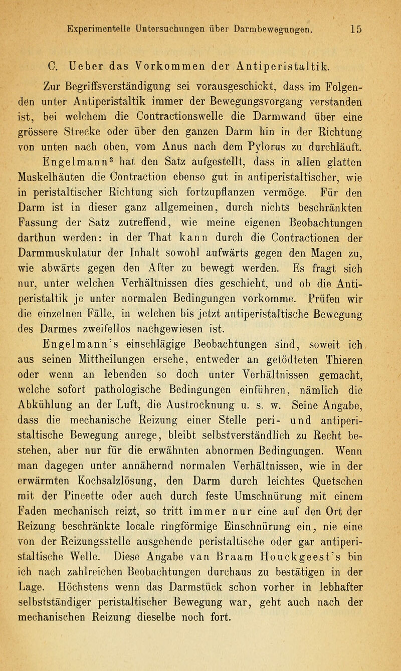 C. Ueber das Vorkommen der Antiperistaltik. Zur Begriffsverständigung sei vorausgeschickt, dass im Folgen- den unter Antiperistaltik immer der Bewegungsvorgang verstanden ist, bei welchem die Contractionswelle die Darm wand über eine grössere Strecke oder über den ganzen Darm hin in der Richtung von unten nach oben, vom Anus nach dem Pylorus zu durchläuft. Engelmann^ hat den Satz aufgestellt, dass in allen glatten Muskelhäuten die Contraction ebenso gut in antiperistaltischer, wie in peristaltischer Richtung sich fortzupflanzen vermöge. Für den Darm ist in dieser ganz allgemeinen, durch nichts beschränkten Fassung der Satz zutreffend, wie meine eigenen Beobachtungen darthun werden: in der That kann durch die Contractionen der Darmrauskulatur der Inhalt sowohl aufwärts gegen den Magen zu, wie abwärts gegen den After zu bewegt werden. Es fragt sich nur, unter welchen Verhältnissen dies geschieht, und ob die Anti- peristaltik je unter normalen Bedingungen vorkomme. Prüfen wir die einzelnen Fälle, in welchen bis jetzt antiperistaltische Bewegung des Darmes zweifellos nachgewiesen ist. Engelmann's einschlägige Beobachtungen sind, soweit ich aus seinen Mittheilungen ersehe, entweder an getödteten Thieren oder wenn an lebenden so doch unter Verhältnissen gemacht, welche sofort pathologische Bedingungen einführen, nämlich die Abkühlung an der Luft, die Austrocknung u. s. w. Seine Angabe, dass die mechanische Reizung einer Stelle peri- und antiperi- staltische Bewegung anrege, bleibt selbstverständlich zu Recht be- stehen, aber nur für die erwähnten abnormen Bedingungen. Wenn man dagegen unter annähernd normalen Verhältnissen, wie in der erwärmten Kochsalzlösung, den Darm durch leichtes Quetschen mit der Pincette oder auch durch feste Umschnürung mit einem Faden mechanisch reizt, so tritt immer nur eine auf den Ort der Reizung beschränkte locale ringförmige Einschnürung ein, nie eine von der Reizungsstelle ausgehende peristaltische oder gar antiperi- staltische Welle. Diese Angabe van Braam Houckgeest's bin ich nach zahlreichen Beobachtungen durchaus zu bestätigen in der Lage. Höchstens wenn das Darmstück schon vorher in lebhafter selbstständiger peristaltischer Bewegung war, geht auch nach der mechanischen Reizung dieselbe noch fort.