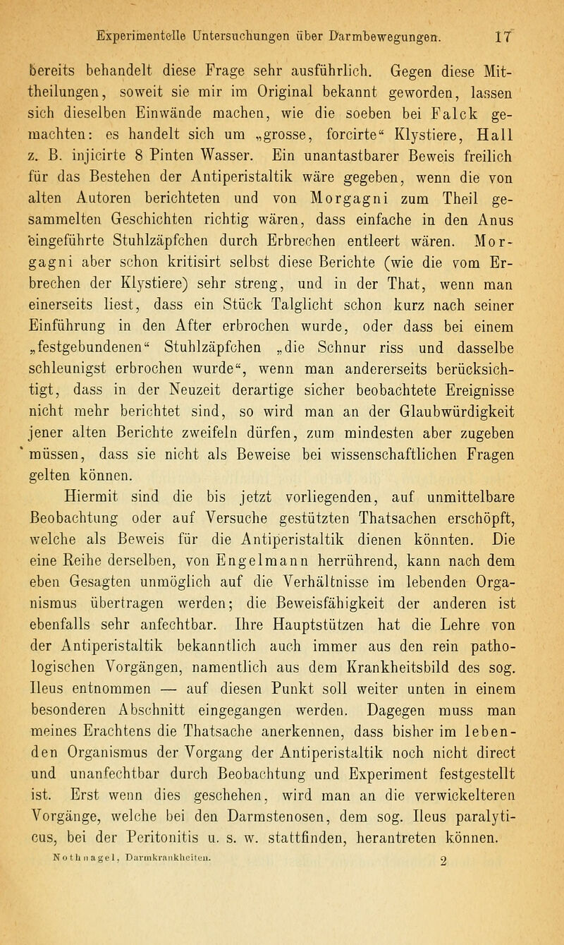 bereits behandelt diese Frage sehr ausführlich. Gegen diese Mit- theilungen, soweit sie mir im Original bekannt geworden, lassen sich dieselben Einwände machen, wie die soeben bei Falck ge- machten: es handelt sich um „grosse, forcirte Klystiere, Hall z. B. injicirte 8 Pinten Wasser. Ein unantastbarer Beweis freilich für das Bestehen der Antiperistaltik wäre gegeben, wenn die von alten Autoren berichteten und von Morgagni zum Theil ge- sammelten Geschichten richtig wären, dass einfache in den Anus 'eingeführte Stuhlzäpfchen durch Erbrechen entleert wären. Mor- gagni aber schon kritisirt selbst diese Berichte (wie die vom Er- brechen der Klystiere) sehr streng, und in der That, wenn man einerseits liest, dass ein Stück Talglicht schon kurz nach seiner Einführung in den After erbrochen wurde, oder dass bei einem „festgebundenen Stuhlzäpfchen „die Schnur riss und dasselbe schleunigst erbrochen wurde, wenn man andererseits berücksich- tigt, dass in der Neuzeit derartige sicher beobachtete Ereignisse nicht mehr berichtet sind, so wird man an der Glaubwürdigkeit jener alten Berichte zweifeln dürfen, zum mindesten aber zugeben müssen, dass sie nicht als Beweise bei wissenschaftlichen Fragen gelten können. Hiermit sind die bis jetzt vorliegenden, auf unmittelbare Beobachtimg oder auf Versuche gestützten Thatsachen erschöpft, welche als Beweis für die Antiperistaltik dienen könnten. Die eine Reihe derselben, von Engelmann herrührend, kann nach dem eben Gesagten unmöglich auf die Verhältnisse im lebenden Orga- nismus übertragen werden; die Beweisfähigkeit der anderen ist ebenfalls sehr anfechtbar. Ihre Hauptstützen hat die Lehre von der Antiperistaltik bekanntlich auch immer aus den rein patho- logischen Vorgängen, namentlich aus dem Krankheitsbild des sog. Heus entnommen — auf diesen Punkt soll weiter unten in einem besonderen Abschnitt eingegangen werden. Dagegen muss man meines Erachtens die Thatsache anerkennen, dass bisher im leben- den Organismus der Vorgang der Antiperistaltik noch nicht direct und unanfechtbar durch Beobachtung und Experiment festgestellt ist. Erst wenn dies geschehen, wird man an die verwickeiteren Vorgänge, welche bei den Darmstenosen, dem sog. Ileus paralyti- cus, bei der Peritonitis u. s. w. stattfinden, herantreten können. Nothnagel, Davmknmklieitei». 9