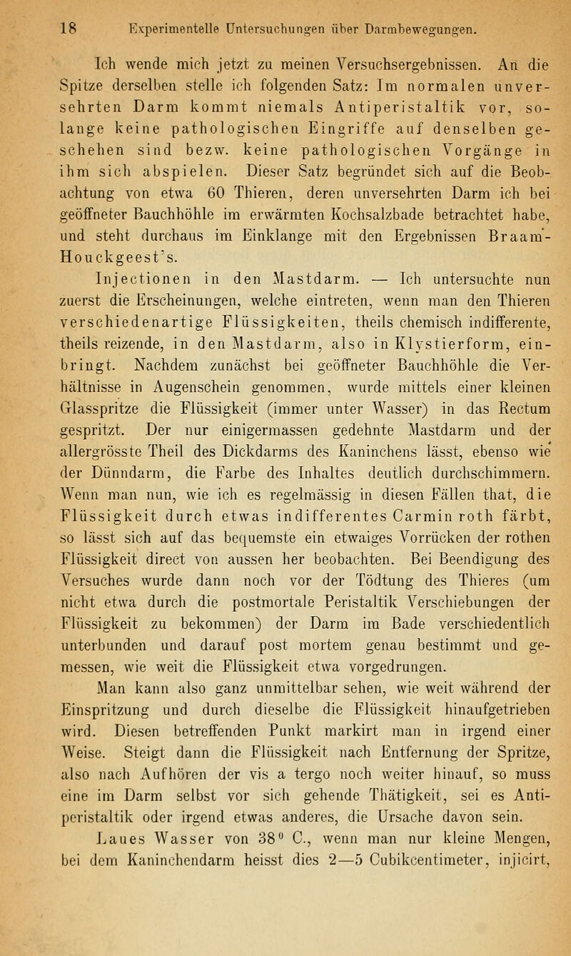 Ich wende mich jetzt zu meinen Versuchsergebnissen. An die Spitze derselben stelle ich folgenden Satz: Im normalen unver- sehrten Darm kommt niemals Antiperistaltik vor, so- lange keine pathologischen Eingriffe auf denselben ge- schehen sind bezw. keine pathologischen Vorgänge in ihm sich abspielen. Dieser Satz begründet sich auf die Beob- achtung von etwa 60 Thiereu, deren unversehrten Darm ich bei geöffneter Bauchhöhle im erwärmten Kochsalzbade betrachtet habe, und steht durchaus im Einklänge mit den Ergebnissen Braam- Houckgeest's. Injectionen in den Mastdarm. — Ich untersuchte nun zuerst die Erscheinungen, welche eintreten, wenn man den Thieren verschiedenartige Flüssigkeiten, theils chemisch indifferente, theils reizende, in den Mastdarm, also in Klystierform, ein- bringt. Nachdem zunächst bei geöffneter Bauchhöhle die Ver- hältnisse in Augenschein genommen, wurde mittels einer kleinen Grlasspritze die Flüssigkeit (immer unter Wasser) in das Rectum gespritzt. Der nur einigermassen gedehnte Mastdarm und der allergrösste Theil des Dickdarms des Kaninchens lässt, ebenso wie der Dünndarm, die Farbe des Inhaltes deutlich durchschimmern. Wenn man nun, wie ich es regelmässig in diesen Fällen that, die Flüssigkeit durch etwas indifferentes Carmin roth färbt, so lässt sich auf das bequemste ein etwaiges Vorrücken der rothen Flüssigkeit direct von aussen her beobachten. Bei Beendigung des Versuches wurde dann noch vor der Tödtung des Thieres (um nicht etwa durch die postmortale Peristaltik Verschiebungen der Flüssigkeit zu bekommen) der Darm im Bade verschiedentlich unterbunden und darauf post mortem genau bestimmt und ge- raessen, wie weit die Flüssigkeit etwa vorgedrungen. Man kann also ganz unmittelbar sehen, wie weit während der Einspritzung und durch dieselbe die Flüssigkeit hinaufgetrieben wird. Diesen betreffenden Punkt markirt man in irgend einer Weise. Steigt dann die Flüssigkeit nach Entfernung der Spritze, also nach Aufhören der vis a tergo noch weiter hinauf, so muss eine im Darm selbst vor sich gehende Thätigkeit, sei es Anti- peristaltik oder irgend etwas anderes, die Ursache davon sein. Laues Wasser von 38° C, wenn man nur kleine Mengen, bei dem Kaninchendarm heisst dies 2—5 Cubikcentimeter, injicirt,