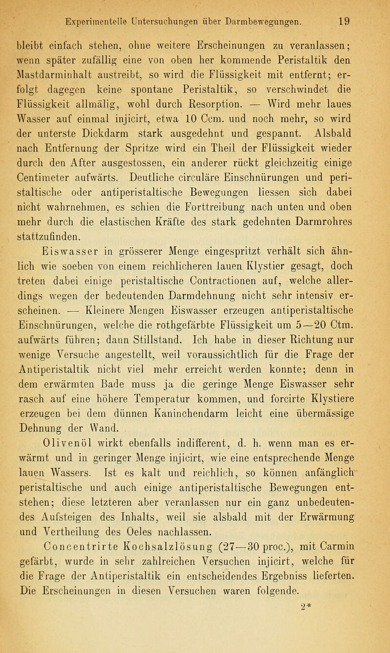 bleibt einfach stehen, ohne weitere Erscheinungen zu veranlassen; wenn später zufällig eine von oben her kommende Peristaltik den Mastdarminhalt austreibt, so wird die Flüssigkeit mit entfernt; er- folgt dagegen keine spontane Peristaltik, so verschwindet die Flüssigkeit allmälig, wohl durch Resorption. — Wird mehr laues Wasser auf einmal injicirt, etwa 10 Ccm. und noch mehr, so wird der unterste Dickdarm stark ausgedehnt und gespannt. Alsbald nach Entfernung der Spritze wird ein Theil der Flüssigkeit wieder durch den After ausgestossen, ein anderer rückt gleichzeitig einige Centimeter aufwärts. Deutliche circuläre Einschnürungen und peri- staltische oder antiperistaltische Bewegungen Hessen sich dabei nicht wahrnehmen, es schien die Forttreibung nach unten und oben mehr durch die elastischen Kräfte des stark gedehnten Darmrohres stattzufinden. Eiswasser in grösserer Menge eingespritzt verhält sich ähn- lich wie soeben von einem reichlicheren lauen Klystier gesagt, doch treten dabei einige peristaltische Contractionen auf, welche aller- dings wegen der bedeutenden Darmdehnung nicht sehr intensiv er- scheinen. — Kleinere Mengen Eiswasser erzeugen antiperistaltische Einschnürungen, welche die rothgefärbte Flüssigkeit um 5—20 Ctra. aufwärts führen; dann Stillstand. Ich habe in dieser Richtung nur wenige Versuclie angestellt, weil voraussichtlich für die Frage der Antiperistaltik nicht viel mehr erreicht werden konnte; denn in dem erwärmten Bade muss ja die geringe Menge Eiswasser sehr rasch auf eine höhere Temperatur kommen, und forcirte Klystiere erzeugen bei dem dünnen Kaninchendarm leicht eine übermässige Dehnung der Wand. Olivenöl wirkt ebenfalls indifferent, d. h. wenn man es er- wärmt und in geringer Menge injicirt, wie eine entsprechende Menge lauen Wassers. Ist es kalt und reichlich, so können anfänglich peristaltische und auch einige antiperistaltische Bewegungen ent- stehen; diese letzteren aber veranlassen nur ein ganz unbedeuten- des Aufsteigen des Inhalts, weil sie alsbald mit der Erwärmung und Vertheilung des Oeles nachlassen. Concentrirte Kochsalzlösung (27—30 proc), mit Carmin gefärbt, wurde in sehr zahlreichen Versuchen injicirt, welche für die Frage der Antiperistaltik ein entscheidendes Ergebniss lieferten. Die Erscheinungen in diesen Versuchen waren folgende. 2*