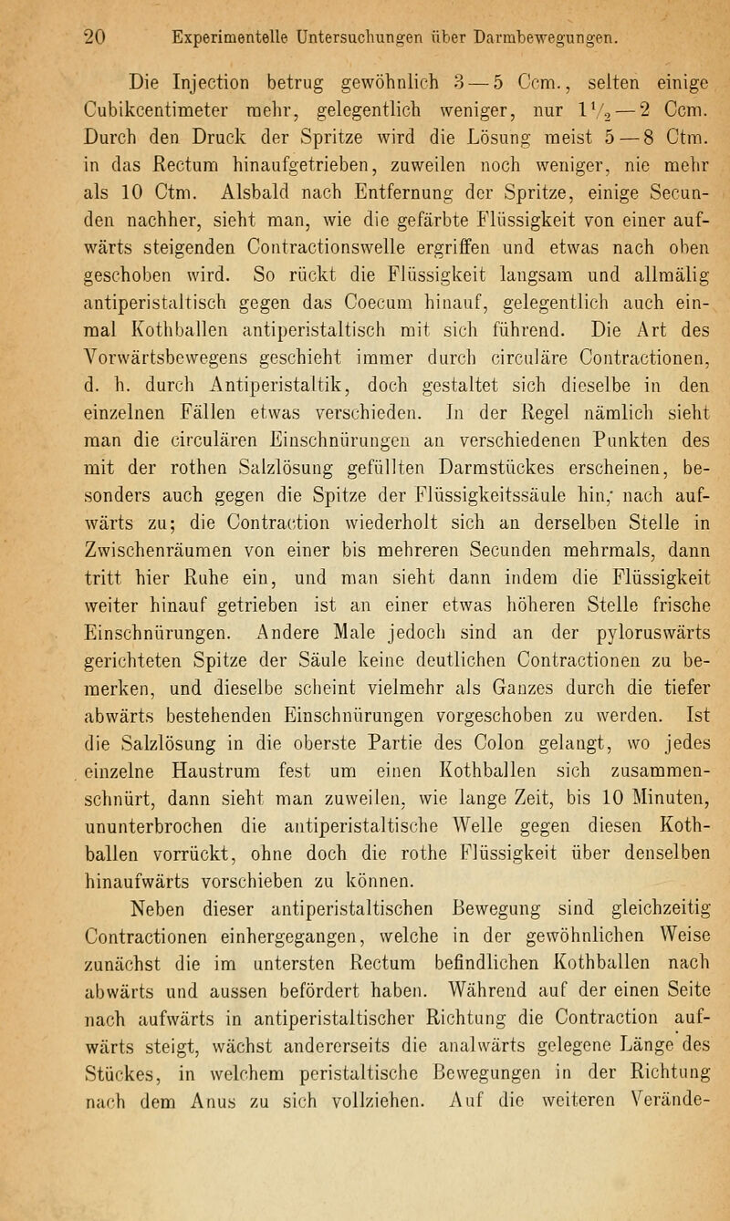 Die Injection betrug gewöhnlich 3 — 5 Gem., selten einige Cubikcentimeter raehr, gelegentlich weniger, nur IV2 — 2 Ccm. Durch den Druck der Spritze wird die Lösung meist 5 — 8 Ctm. in das Rectum hinaufgetrieben, zuweilen noch weniger, nie mehr als 10 Ctm. Alsbald nach Entfernung der Spritze, einige Secun- den nachher, sieht man, wie die gefärbte Flüssigkeit von einer auf- wärts steigenden Contractionswelle ergriffen und etwas nach oben geschoben wird. So rückt die Flüssigkeit langsam und alimälig antiperistaltisch gegen das Coecum hinauf, gelegentlich auch ein- mal Kothballen antiperistaltisch mit sich führend. Die Art des Vorwärtsbewegens geschieht immer durch circuläre Contractionen, d. h. durch Antiperistaltik, doch gestaltet sich dieselbe in den einzelnen Fällen etwas verschieden. In der Regel nämlich sieht man die circulären Einschnürungen an verschiedenen Punkten des mit der rothen Salzlösung gefüllten Darmstückes erscheinen, be- sonders auch gegen die Spitze der Flüssigkeitssäule hin,' nach auf- wärts zu; die Contraction wiederholt sich an derselben Stelle in Zwischenräumen von einer bis mehreren Secunden mehrmals, dann tritt hier Ruhe ein, und man sieht dann indem die Flüssigkeit weiter hinauf getrieben ist an einer etwas höheren Stelle frische Einschnürungen. Andere Male jedoch sind an der pyloruswärts gerichteten Spitze der Säule keine deutlichen Contractionen zu be- merken, und dieselbe sclieint vielmehr als Ganzes durch die tiefer abwärts bestehenden Einschnürungen vorgeschoben zu werden. Ist die Salzlösung in die oberste Partie des Colon gelangt, wo jedes einzelne Haustrum fest um einen Kothballen sich zusammen- schnürt, dann sieht man zuweilen, wie lange Zeit, bis 10 Minuten, ununterbrochen die antiperistaltische Welle gegen diesen Koth- ballen vorrückt, ohne doch die rothe Flüssigkeit über denselben hinaufwärts vorschieben zu können. Neben dieser antiperistaltischen Bewegung sind gleichzeitig Contractionen einhergegangen, welche in der gewöhnlichen Weise zunächst die im untersten Rectum befindlichen Kothballen nach abwärts und aussen befördert haben. Während auf der einen Seite nach aufwärts in antiperistaltischer Richtung die Contraction auf- wärts steigt, wächst andererseits die analwärts gelegene Länge des Stückes, in welchem peristaltische Bewegungen in der Richtung nach dem Anus zu sich vollziehen. Auf die weiteren Verände-