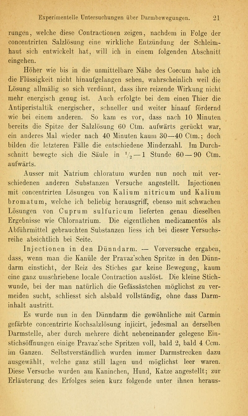 rangen, welche diese Contractionen zeigen, nachdem in Folge der concentrirten Salzlösung eine wirkliche Entzündung der Schleim- haut sich entwickelt hat, will ich in einem folgenden Abschnitt eingehen. Höher wie bis in die unmittelbare Nähe des Coecum habe ich die Flüssigkeit nicht hinaufgelangen sehen, wahrscheinlich weil die Lösung allmälig so sich verdünnt, dass ihre reizende Wirkung nicht mehr energisch genug ist. Auch erfolgte bei dem einen Thier die Antiperistaltik energischer, schneller und weiter hinauf fördernd wie bei einem anderen. So kam es vor, dass nach 10 Minuten bereits die Spitze der Salzlösung 60 Ctm. aufwärts gerückt war, ein anderes Mal wieder nach 40 Minuten kaum 30—40 Ctm.; doch bilden die letzteren Fälle die entschiedene Minderzahl. Im Durch- schnitt bewegte sich die Säule in Vo — 1 Stunde 60 — 90 Ctm. aufwärts. Ausser mit Natrium chloratum wurden nun noch mit ver- schiedenen anderen Substanzen Versuche angestellt. lujectionen mit concentrirten Lösungen von Kalium nitricum und Kalium bromatum, welche ich beliebig herausgriff, ebenso mit schwachen Lösungen von Cuprum sulfuricum lieferten genau dieselben Ergebnisse wie Chlornatrium. Die eigentlichen medicamentös als Abführmittel gebrauchten Substanzen Hess ich bei dieser Versuchs- reihe absichtlich bei Seite. Injectionen in den Dünndarm. — Vorversuche ergaben, dass, wenn man die Kanüle der Pravazschen Spritze in den Dünn- darm einsticht, der Reiz des Stiches gar keine Bewegung, kaum eine ganz umschriebene locale Contraction auslöst. Die kleine Stich- wunde, bei der man natürlich die Gefässästchen möglichst zu ver- meiden sucht, schliesst sich alsbald vollständig, ohne dass Darm- inhalt austritt. Es wurde nun in den Dünndarm die gewöhnliche mit Carmin gefärbte concentrirte Kochsalzlösung injicirt, jedesmal an derselben Darmstelle, aber durch mehrere dicht nebeneinander gelegene Ein- stichsöffnungen einige Pravaz'sche Spritzen voll, bald 2, bald 4 Ccm. im Ganzen. Selbstverständlich wurden immer Darmstrecken dazu ausgewählt, welche ganz still lagen und möglichst leer waren. Diese Versuche wurden am Kaninchen, Hund, Katze angestellt; zur Erläuterung des Erfolges seien kurz folgende unter ihnen heraus-