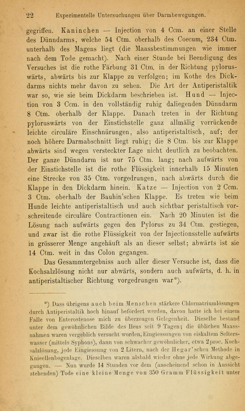 gegriffen. Kaninchen — Injection von 4 Ccm. an einer Stelle des Dünndarms, welche 54 Ctm. oberhalb des Coecunri, 234 Ctna. unterhalb des Magens liegt (die Maassbestimmungen wie immer nach dem Tode gemacht). Nach einer Stunde bei Beendigung des Versuches ist die rothe Färbung 31 Ctm. in der Richtung pylorus- wärts, abwärts bis zur Klappe zu verfolgen; im Kothe des Dick- darms nichts mehr davon zu seilen. Die x\rt der Antiperistaltik war so, wie sie beim Dickdarm beschrieben ist. Hund — Injec- tion von 3 Ccm. in den vollständig ruhig daliegenden Dünndarm 8 Ctm. oberhalb der Klappe. Danach treten in der Richtung pyloruswärts von der Einstichstelle ganz allmälig vorrückende leichte circuläre Einschnürungen, also antiperistaltisch, auf; der noch höhere Darmabschnitt liegt ruhig; die 8 Ctm. bis zur Klappe abwärts sind wegen versteckter Lage nicht deutlich zu beobachten. Der ganze Dünndarm ist nur 75 Ctm. lang; nach aufwärts von der Einstichstelle ist die rothe Flüssigkeit innerhalb 15 Minuten eine Strecke von 35 Ctm. vorgedrungen, nach abwärts durch die Klappe in den Dickdarm hinein. Katze — Injection von 2 Ccm. 3 Ctm. oberhalb der Bauhin'schen Klappe. Es treten wie beim Hunde leichte antiperistaltisch und auch sichtbar peristaltisch vor- schreitende circuläre Contractionen ein. Nach 20 Minuten ist die Lösung nach aufwärts gegen den Pylorus zu 34 Ctm. gestiegen, und zwar ist die rothe Flüssigkeit von der Injectionsstelle aufwärts in grösserer Menge angehäuft als an dieser selbst; abwärts ist sie 14 Ctm. weit in das Colon gegangen. Das Gesammtergebniss auch aller dieser Versuche ist, dass die Kochsalzlösung nicht nur abwärts, sondern auch aufwärts, d. h. in antiperistaltischer Richtung vorgedrungen war*). *) Dass übrigens auch beim Mensclien .stärkere Chlornatriumlösungen durch Antiperistaltik hoch hinauf befördert werden, davon hatte ich bei einem Falle von Enterostenose mich zu überzeugen Gelegenheit. Dieselbe bestand unter dem gewöhnlichen Bilde des Ileus seit 9 Tagen; die üblichen Maass- nahmen waren vergeblich versucht worden, Eingiessungen von eiskaltem Selters- wasser (mittels Syphons), dann von schwacher gewöhnlicher, etwa 2proc. Koch- .salzlösung, jede Eingiessung von 2 Litern, nach der Hegar'sehen Methode in Knieellenbogenlage. Dieselben waren alsbald wieder ohne jede Wirkung abge- gangen. — Nun wurde 14 Stunden vor dem (anscheinend schon in Aussicht stehenden) Tode eine kleine Menge von .350 Gramm Flüssigkeit unter