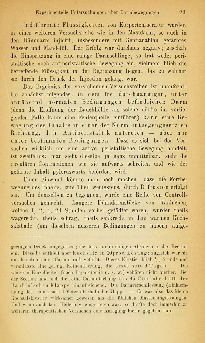 Indifferente Flüssigkeiten von Körpertemperatur wurden in einer weiteren Versuchsreihe wie in den Mastdarm, so auch in den Dünndarm injicirt, insbesondere mit Gentianablau gefärbtes Wasser und Mandelöl. Der Erfolg war durchaus negativ; geschah die Einspritzung in eine ruhige Darmschlinge, so trat weder peri- staltische noch antiperistaltische Bewegung ein, vielmehr blieb die betreffende Flüssigkeit in der Begrenzung liegen, bis zu welcher sie durch den Druck der Injection gelangt war. Das Ergebniss der vorstehenden Versuchsreihen ist unanfecht- bar zunächst folgendes: in dem frei durchgängigen, unter annähernd normalen Bedingungen befindlichen Darm (denn die Eröffnung der Bauchhöhle als solche dürfte im vorlie- genden Falle kaum eine Fehlerquelle einführen) kann eine Be- wegung des Inhalts in einer der Norm entgegengesetzten Richtung, d. h. x4.ntiperistaltik auftreten — aber nur unter bestimmten Bedingungen. Dass es sich bei den Ver- suchen wirklich um eine active peristaltische Bewegung handelt, ist zweifellos: man sieht dieselbe ja ganz unmittelbar, sieht die circulären Contraetioneu wie sie aufwärts schreiten und wie der gefärbte Inhalt pyloruswärts befördert wird. Einen Einwand könnte man noch machen: dass die Fortbe- wegung des Inhalts, zum Theil wenigstens, durch Diffusion erfolgt sei. Um demselben zu begegnen, wurde eine Reihe von Controll- versuchen gemacht. Längere Dünndarmstücke von Kaninchen, welche 1, 2, 4, 24 Stunden vorher getödtet waren, wurden theils wagerecht, theils schräg, theils senkrecht in dem warmen Koch- salzbade (um dieselben äusseren Bedingungen zu haben) aufge- geriageni Drude eingegossen; sie floss nur in einigen Absätzen in das Rectum ein. Dieselbe entiiielt aber Kochsalz in lOproc. Lösung; zugleich Avar sie dui'ch indifferentes Carmin roth gefärbt. Dieses Klystier blieb ^ 2 Stunde und veranlasste eine geringe Kotheutleeruug, die erste seit 9 Tagen. — Die weiteren Einzelheiten (noch Laparotomie u. s. w.) gehören nicht hierher. Bei der 8ecuon fand sich die rothe Carminfärbung bis 45 Ctm. oberhalb der Bau hin'seilen Klappe hinaufreichend. Die Darmverschliessung (Einklem- mung des lleuni) sass 1 Meter oberhalb der Klappe. — Es war also das kleine Kochsalzklysiiir wirksamer gewesen als die üblichen Masseneingiessungen. Und wenn auch kein Heilerfolg eingetreten war, so dürfte doch immerhin zu weiteren therapeutischen Versuchen eine Anregung hierin gegeben sein.