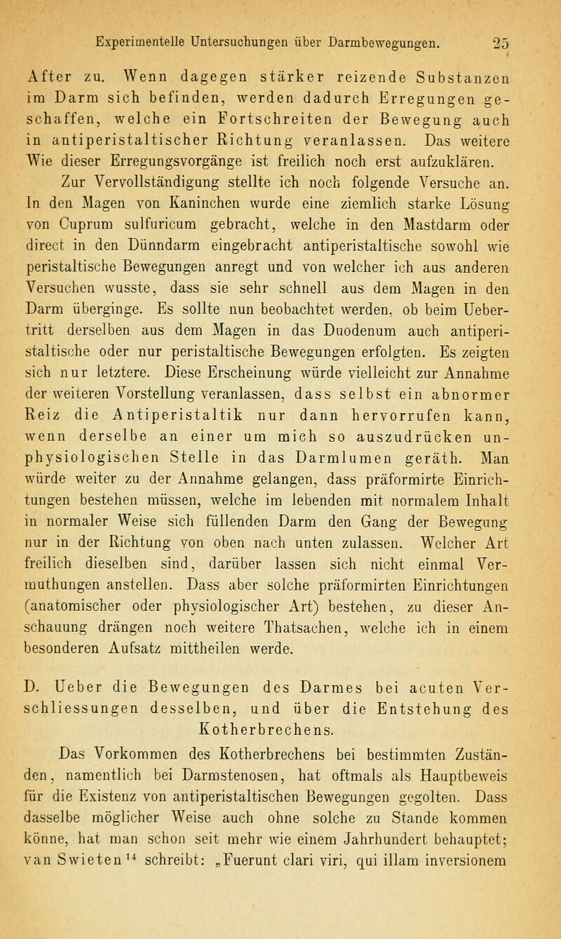 After zu. Wenn dagegen stärker reizende Substanzen im Darm sich befinden, werden dadurch Erregungen ge- schaffen, welche ein Fortschreiten der Bewegung auch in antiperistaltischer Richtung veranlassen. Das weitere Wie dieser Erregungsvorgänge ist freilich noch erst aufzuklären. Zur Vervollständigung stellte ich noch folgende Versuche an. In den Magen von Kaninchen wurde eine ziemlich starke Lösung von Cuprum sulfuricum gebracht, welche in den Mastdarm oder direct in den Dünndarm eingebracht antiperistaltische sowohl wie peristaltische Bewegungen anregt und von welcher ich aus anderen Versuchen wusste, dass sie sehr schnell aus dem Magen in den Darm überginge. Es sollte nun beobachtet werden, ob beim Ueber- tritt derselben aus dem Magen in das Duodenum auch antiperi- staltische oder nur peristaltische Bewegungen erfolgten. Es zeigten sich nur letztere. Diese Erscheinung würde vielleicht zur Annahme der weiteren Vorstellung veranlassen, dass selbst ein abnormer Reiz die Antiperistaltik nur dann hervorrufen kann, wenn derselbe an einer um mich so auszudrücken un- physiologischen Stelle in das Darmlumen geräth. Man würde weiter zu der Annahme gelangen, dass präformirte Einrich- tungen bestehen müssen, welche im lebenden mit normalem Inhalt in normaler Weise sich füllenden Darm den Gang der Bewegung nur in der Richtung von oben nach unten zulassen. Welcher Art freilich dieselben sind, darüber lassen sich nicht einmal Ver- muthungen anstellen. Dass aber solche präformirten Einrichtungen (anatomischer oder physiologischer Art) bestehen, zu dieser An- schauung drängen noch weitere Thatsachen, welche ich in einem besonderen Aufsatz mittheilen werde, D. Ueber die Bewegungen des Darmes bei acuten Ver- schliessungen desselben, und über die Entstehung des Kotherbrechens. Das Vorkommen des Kotherbrechens bei bestimmten Zustän- den , namentlich bei Darmstenosen, hat oftmals als Hauptbeweis für die Existenz von antiperistaltischen Bewegungen gegolten. Dass dasselbe möglicher Weise auch ohne solche zu Stande kommen könne, hat man schon seit mehr wie einem Jahrhundert behauptet; vanSwieteu'^ schreibt: „Fuerunt clari viri, qui illara inversionem