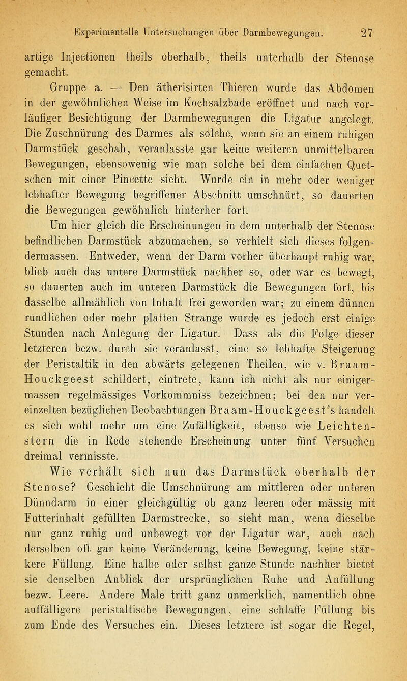artige Injectionen theils oberhalb, theils unterhalb der Stenose gemacht. Gruppe a. — Den ätherisirten Thieren wurde das Abdomen in der gewöhnlichen Weise im Kochsalzbade eröffnet und nach vor- läufiger Besichtigung der Darmbewegungen die Ligatur angelegt. Die Zuschnürung des Darmes als solche, wenn sie an einem ruhigen Darmstück geschah, veranlasste gar keine weiteren unmittelbaren Bewegungen, ebensowenig wie man solche bei dem einfachen Quet- schen mit einer Pincette sieht. Wurde ein in mehr oder weniger lebhafter Bewegung begriffener Abschnitt umschnürt, so dauerten die Bewegungen gewöhnlich hinterher fort. Um hier gleich die Erscheinungen in dem unterhalb der Stenose befindlichen Darmstück abzumachen, so verhielt sich dieses folgen- dermassen. Entweder, wenn der Darm vorher überhaupt ruhig war, blieb auch das untere Darmstück nachher so, oder war es bewegt, so dauerten auch im unteren Darmstück die Bewegungen fort, bis dasselbe allmählich von Inhalt frei geworden war; zu einem dünnen rundlichen oder mehr platten Strange wurde es jedoch erst einige Stunden nach Anlegung der Ligatur. Dass als die Folge dieser letzteren bezw. durch sie veranlasst, eine so lebhafte Steigerung der Peristaltik in den abwärts gelegenen Theilen, wie v. Braam- Houckgeest schildert, eintrete, kann ich nicht als nur einiger- massen regelmässiges Vorkommniss bezeichnen; bei den nur ver- einzelten bezüglichen Beobachtungen Braam-Houckgeest's handelt es sich wohl mehr um eine Zufälligkeit, ebenso wie Leichten- stern die in Rede stehende Erscheinung unter fünf Versuchen dreimal vermisste. Wie verhält sich nun das Darmstück oberhalb der Stenose? Geschieht die Umschnürung am mittleren oder unteren Dünndarm in einer gleichgültig ob ganz leeren oder massig mit Futterinhalt gefüllten Darmstrecke, so sieht man, wenn dieselbe nur ganz ruhig und unbewegt vor der Ligatur war, auch nach derselben oft gar keine Veränderung, keine Bewegung, keine stär- kere Füllung. Eine halbe oder selbst ganze Stunde nachher bietet sie denselben Anblick der ursprünglichen Ruhe und Anfüllung bezw. Leere. Andere Male tritt ganz unmerklich, namentlich ohne auffälligere peristaltische Bewegungen, eine schlaffe Füllung bis zum Ende des Versuches ein. Dieses letztere ist sogar die Regel,