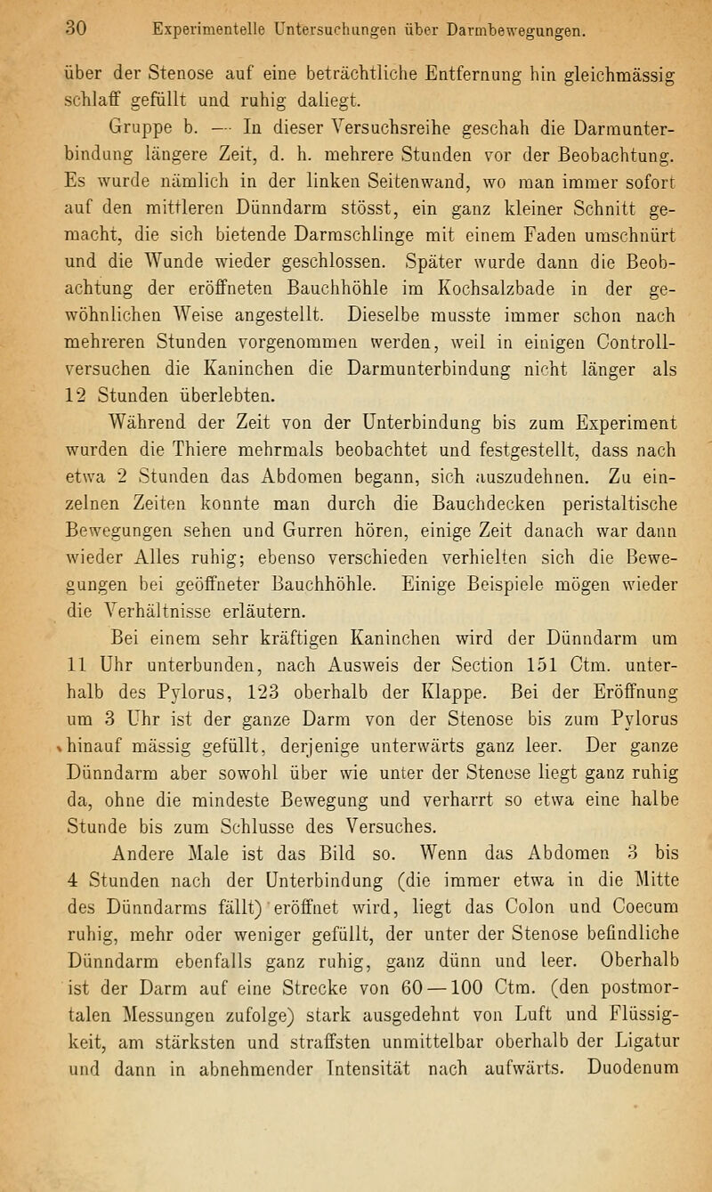 über der Stenose auf eine beträchtliche Entfernung hin gleichmässig schlaff gefüllt und ruhig daliegt. Gruppe b. — In dieser Versuchsreihe geschah die Darnaunter- bindung längere Zeit, d. h. mehrere Stunden vor der Beobachtung, Es wurde nämlich in der linken Seitenwand, wo man immer sofort auf den mittleren Dünndarm stösst, ein ganz kleiner Schnitt ge- macht, die sich bietende Darraschiinge mit einem Faden umschnürt und die Wunde wieder geschlossen. Später wurde dann die Beob- achtung der eröffneten Bauchhöhle im Kochsalzbade in der ge- wöhnlichen Weise angestellt. Dieselbe musste immer schon nach mehreren Stunden vorgenommen werden, weil in einigen Controll- versuchen die Kaninchen die Darmunterbindung nicht länger als 12 Stunden überlebten. Während der Zeit von der Unterbindung bis zum Experiment wurden die Thiere mehrmals beobachtet und festgestellt, dass nach etwa 2 Stunden das Abdomen begann, sich auszudehnen. Zu ein- zelnen Zeiten konnte man durch die Bauchdecken peristaltische Bewegungen sehen und Gurren hören, einige Zeit danach war dann wieder Alles ruhig; ebenso verschieden verhielten sich die Bewe- gungen bei geöffneter Bauchhöhle. Einige Beispiele mögen wieder die Verhältnisse erläutern. Bei einem sehr kräftigen Kaninchen wird der Dünndarm um 11 Uhr unterbunden, nach Ausweis der Section 151 Ctm. unter- halb des Pylorus, 123 oberhalb der Klappe. Bei der Eröffnung um 3 Uhr ist der ganze Darm von der Stenose bis zum Pylorus .hinauf massig gefüllt, derjenige unterwärts ganz leer. Der ganze Dünndarm aber sowohl über me unter der Stenose liegt ganz ruhig da, ohne die mindeste Bewegung und verharrt so etwa eine halbe Stunde bis zum Schlüsse des Versuches. Andere Male ist das Bild so. Wenn das Abdomen 3 bis 4 Stunden nach der Unterbindung (die immer etwa in die Mitte des Dünndarms fällt) eröffnet wird, liegt das Colon und Coecum ruhig, mehr oder weniger gefüllt, der unter der Stenose befindliche Dünndarm ebenfalls ganz ruhig, ganz dünn und leer. Oberhalb ist der Darm auf eine Strecke von 60 — 100 Ctm. (den postmor- talen Messungen zufolge) stark ausgedehnt von Luft und Flüssig- keit, am stärksten und straffsten unmittelbar oberhalb der Ligatur und dann in abnehmender Intensität nach aufwärts. Duodenum