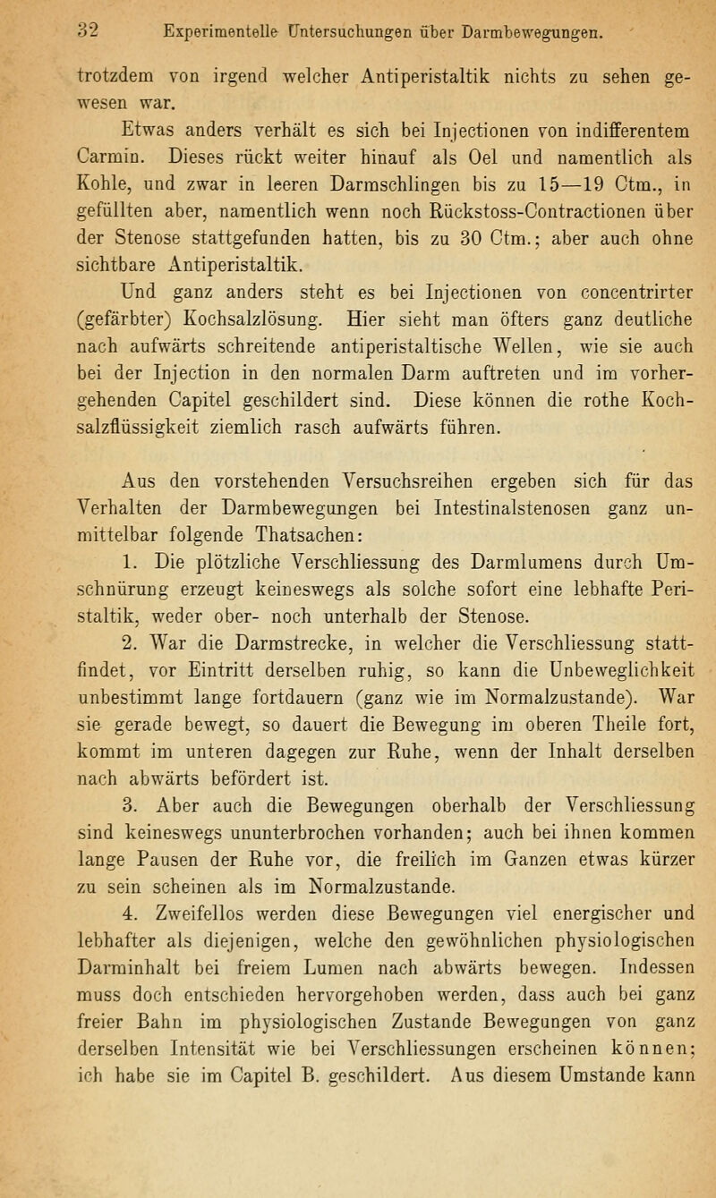 trotzdem von irgend welcher AntiPeristaltik nichts zu sehen ge- wesen war. Etwas anders verhält es sich bei Injectionen von indifferentem Carmin. Dieses rückt weiter hinauf als Oel und namentlich als Kohle, und zwar in leeren Darmschlingen bis zu 15—19 Ctm., in gefüllten aber, namentlich wenn noch Rückstoss-Contractionen über der Stenose stattgefunden hatten, bis zu 30 Ctm.; aber auch ohne sichtbare Antiperistaltik. Und ganz anders steht es bei Injectionen von concentrirter (gefärbter) Kochsalzlösung. Hier sieht man öfters ganz deutliche nach aufwärts schreitende antiperistaltische Wellen, wie sie auch bei der Injection in den normalen Darm auftreten und im vorher- gehenden Capitel geschildert sind. Diese können die rothe Koch- salzflüssigkeit ziemlich rasch aufwärts führen. Aus den vorstehenden Versuchsreihen ergeben sich für das Verhalten der Darmbewegungen bei Intestinalstenosen ganz un- mittelbar folgende Thatsachen: 1. Die plötzliche Verschliessung des Darmlumens durch üm- schnürung erzeugt keineswegs als solche sofort eine lebhafte Peri- staltik, weder ober- noch unterhalb der Stenose. 2. War die Darmstrecke, in welcher die Verschliessung statt- findet, vor Eintritt derselben ruhig, so kann die Unbeweglichkeit unbestimmt lange fortdauern (ganz wie im Normalzustande). War sie gerade bewegt, so dauert die Bewegung im oberen Theile fort, kommt im unteren dagegen zur Ruhe, wenn der Inhalt derselben nach abwärts befördert ist. 3. Aber auch die Bewegungen oberhalb der Verschliessung sind keineswegs ununterbrochen vorhanden; auch bei ihnen kommen lange Pausen der Ruhe vor, die freilich im Ganzen etwas kürzer zu sein scheinen als im Normalzustande. 4. Zweifellos werden diese Bewegungen viel energischer und lebhafter als diejenigen, welche den gewöhnlichen physiologischen Darminhalt bei freiem Lumen nach abwärts bewegen. Indessen muss doch entschieden hervorgehoben werden, dass auch bei ganz freier Bahn im physiologischen Zustande Bewegungen von ganz derselben Intensität wie bei Verschliessungen erscheinen können; ich habe sie im Capitel B. geschildert. Aus diesem Umstände kann