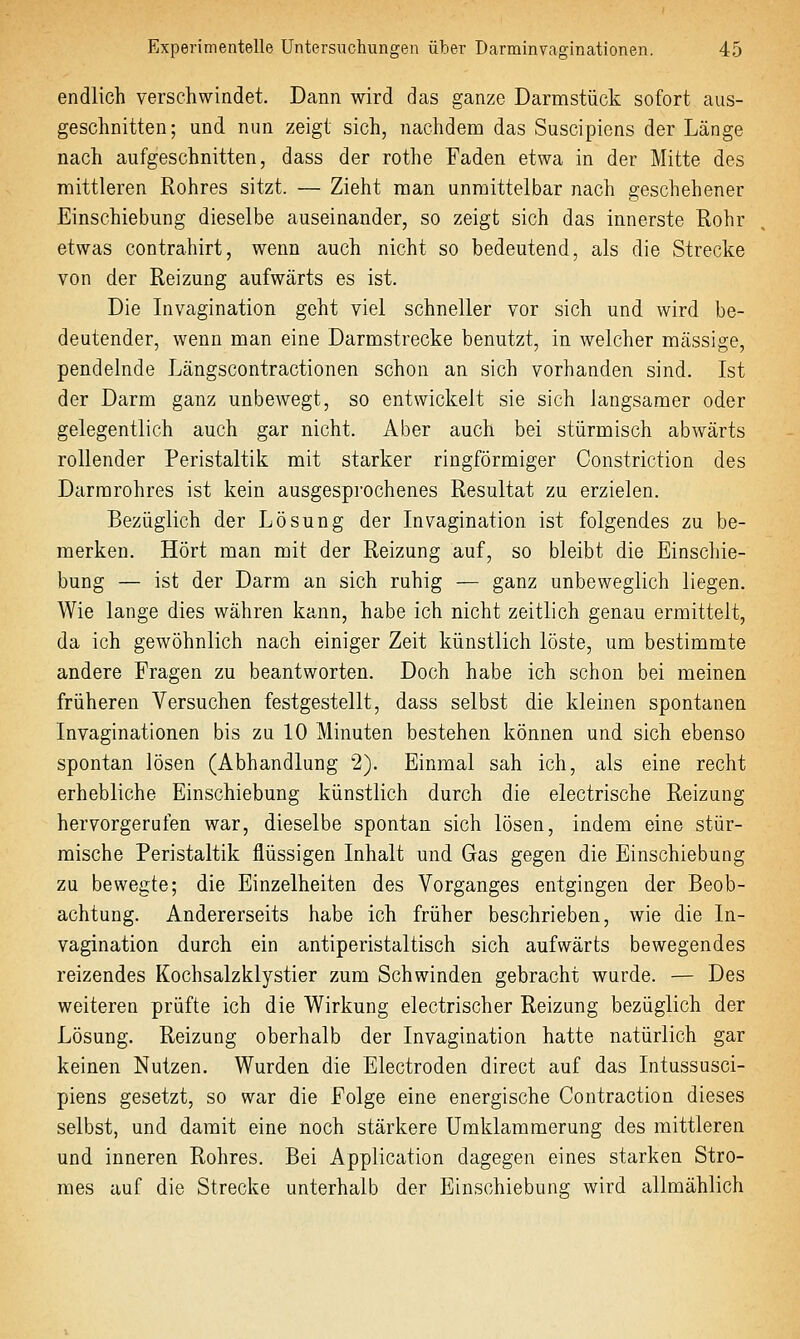 endlich verschwindet. Dann wird das ganze Darnistück sofort aus- geschnitten; und nun zeigt sich, nachdena das Suscipiens der Länge nach aufgeschnitten, dass der rothe Faden etwa in der Mitte des mittleren Rohres sitzt. — Zieht man unmittelbar nach geschehener Einschiebung dieselbe auseinander, so zeigt sich das innerste Rohr etwas contrahirt, wenn auch nicht so bedeutend, als die Strecke von der Reizung aufwärts es ist. Die Invagination geht viel schneller vor sich und wird be- deutender, wenn man eine Darmstrecke benutzt, in welcher massige, pendelnde Längscontractionen schon an sich vorhanden sind. Ist der Darm ganz unbewegt, so entwickelt sie sich langsamer oder gelegentlich auch gar nicht. Aber auch bei stürmisch abwärts rollender Peristaltik mit starker ringförmiger Constriction des Darmrohres ist kein ausgesprochenes Resultat zu erzielen. Bezüglich der Lösung der Invagination ist folgendes zu be- merken. Hört man mit der Reizung auf, so bleibt die Einschie- bung — ist der Darm an sich ruhig — ganz unbeweglich liegen. Wie lange dies währen kann, habe ich nicht zeitlich genau ermittelt, da ich gewöhnlich nach einiger Zeit künstlich löste, um bestimmte andere Fragen zu beantworten. Doch habe ich schon bei meinen früheren Versuchen festgestellt, dass selbst die kleinen spontanen Invaginationen bis zu 10 Minuten bestehen können und sich ebenso spontan lösen (Abhandlung 2). Einmal sah ich, als eine recht erhebliche Einschiebung künstlich durch die electrische Reizung hervorgerufen war, dieselbe spontan sich lösen, indem eine stür- mische Peristaltik flüssigen Inhalt und Gas gegen die Einschiebung zu bewegte; die Einzelheiten des Vorganges entgingen der Beob- achtung. Andererseits habe ich früher beschrieben, wie die In- vagination durch ein antiperistaltisch sich aufwärts bewegendes reizendes Kochsalzklystier zum Schwinden gebracht wurde. — Des weiteren prüfte ich die Wirkung electrischer Reizung bezüglich der Lösung. Reizung oberhalb der Invagination hatte natürlich gar keinen Nutzen, Wurden die Electroden direct auf das Intussusci- piens gesetzt, so war die Folge eine energische Contraction dieses selbst, und damit eine noch stärkere Unaklammerung des mittleren und inneren Rohres. Bei Application dagegen eines starken Stro- mes auf die Strecke unterhalb der Einschiebung wird allmählich