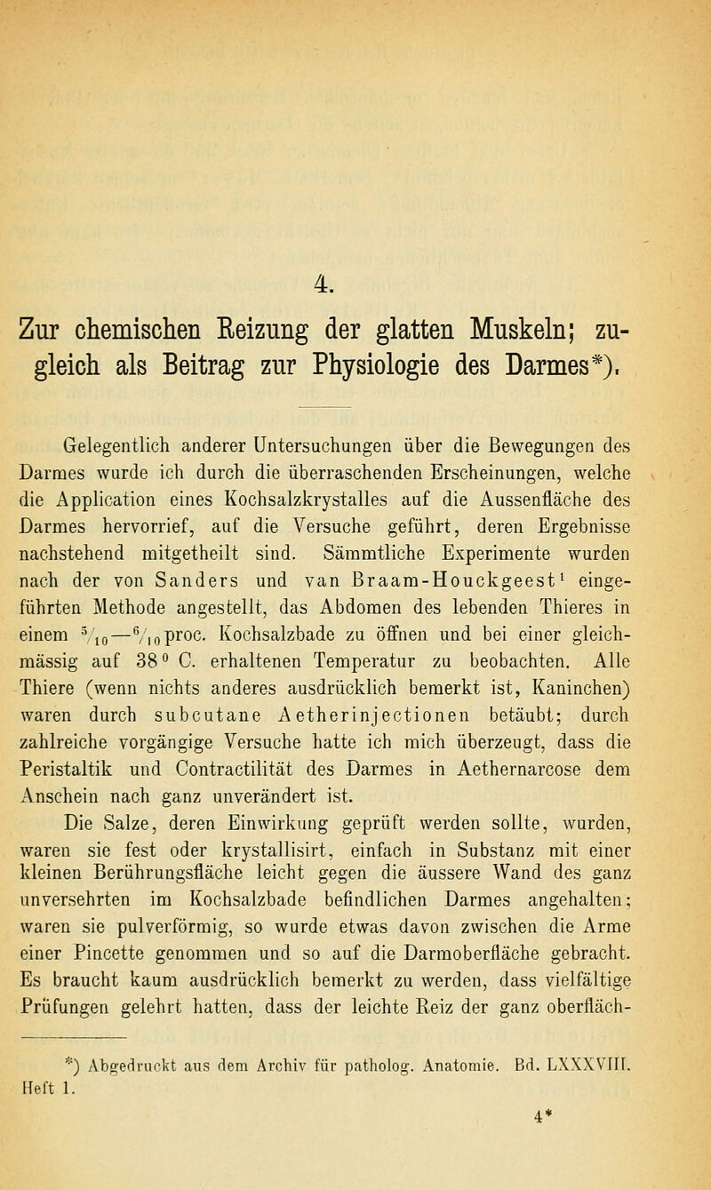 Zur chemischen Eeizung der glatten Muskeln; zu- gleich als Beitrag zur Physiologie des Darmes*), Gelegentlich anderer Untersuchungen über die Bewegungen des Darmes wurde ich durch die überraschenden Erscheinungen, welche die Application eines Kochsalzkrystalles auf die Aussenfläche des Darmes hervorrief, auf die Versuche geführt, deren Ergebnisse nachstehend mitgetheilt sind. Säramtliche Experimente wurden nach der von Sanders und van Braam-Houckgeest' einge- führten Methode angestellt, das Abdomen des lebenden Thieres in einem Vto—VioP^oc- Kochsalzbade zu öffnen und bei einer gleich- massig auf 38° C. erhaltenen Temperatur zu beobachten. Alle Thiere (wenn nichts anderes ausdrücklich bemerkt ist, Kaninchen) waren durch subcutane A etherinjectionen betäubt; durch zahlreiche vorgängige Versuche hatte ich mich überzeugt, dass die Peristaltik und Contractilität des Darmes in Aethernarcose dem Anschein nach ganz unverändert ist. Die Salze, deren Einwirkung geprüft werden sollte, wurden, waren sie fest oder krystallisirt, einfach in Substanz mit einer kleinen Berührungsfläche leicht gegen die äussere Wand des ganz unversehrten im Kochsalzbade befindlichen Darmes angehalten; waren sie pulverförmig, so wurde etwas davon zwischen die Arme einer Pincette genommen und so auf die Darraoberfläche gebracht. Es braucht kaum ausdrücklich bemerkt zu werden, dass vielfältige Prüfungen gelehrt hatten, dass der leichte Reiz der ganz oberfläch- *) Abgedruckt aus dem Archiv für patholog. Anatomie. Bd. LXXXVIII. Fleft 1.