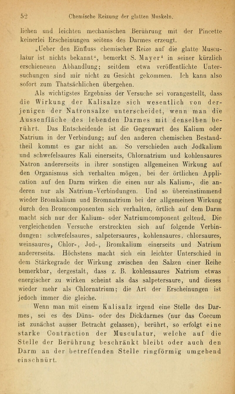 liehen und leiühtea mechanischen Beriiiirung mit der Pincette keinerlei Erscheinungen seitens des Darmes erzeugt. „Lieber den Einfluss chemischer Reize auf die glatte Muscu- latur ist nichts bekannt, bemerkt S. Mayer^ in seiner kürzlich erschienenen Abhandlung; seitdem etwa veröffentlichte Unter- suchungen sind mir nicht zu Gesicht gekommen. Ich kann also sofort zum Thatsächlichen übergehen. Als wichtigstes Ergebniss der Versuche sei vorangestellt, dass die Wirkung der Kalisalze sich wesentlich von der- jenigen der Natronsalze unterscheidet, wenn man die Aussenfläche des lebenden Darmes mit denselben be- rührt. Das Entscheidende ist die Gegenwart des Kalium oder Natrium in der Verbindung; auf den anderen chemischen Bestand- theil kommt es gar nicht an. So verschieden auch Jodkalium und schwefelsaures Kali einerseits, Chlornatrium und kohlensaures Natron andererseits in ihrer sonstigen allgemeinen Wirkung auf den Organismus sich verhalten mögen, bei der örtlichen Appli- cation auf den Darm wirken die einen nur als Kalium-, die an- deren nur als Natrium-Verbindungen. Und so übereinstimmend wieder Bromkalium und Bromnatrium bei der allgemeinen Wirkung durch den Bromcomponenten sich verhalten, örtlich auf dem Darm macht sich nur der Kalium- oder Natriumcomponent geltend. Die vergleichenden Versuche erstreckten sich auf folgende Verbin- dungen: schwefelsaures, salpetersaures, kohlensaures, chlorsaures, weinsaures, Chlor-, Jod-, Bromkalium einerseits und Natrium andererseits. Höchstens macht sich ein leichter Unterschied in dem Stärkegrade der Wirkung zwischen den Salzen einer Reihe bemerkbar, dergestalt, dass z. B. kohlensaures Natrium etwas energischer zu wirken scheint als das salpetersaure, und dieses wieder mehr als Chlornatrium; die Art der Erscheinungen ist jedoch immer die gleiche. Wenn man mit einem Kalisalz irgend eine Stelle des Dar- mes , sei es des Dünn- oder des Dickdarmes (nur das Coecum ist zunächst ausser Betracht gelassen), berührt, so erfolgt eine starke Contraction der Musculatur, welche auf die Stelle der Berührung beschränkt bleibt oder auch den Darm an der betreffenden Stelle ringförmig umgebend einschnürt.