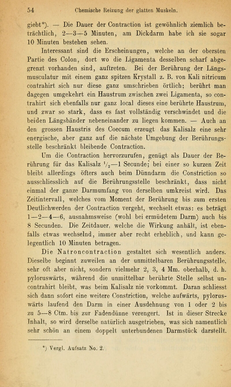 giebt*). — Die Dauer der Contraction ist gewöhnlich ziemlich be- trächtlich, 2—3—5 Minuten, am Dickdarm habe ich sie sogar 10 Minuten bestehen sehen. Interessant sind die Erscheinungen, welche an der obersten Partie des Colon, dort wo die Ligamenta desselben scharf abge- grenzt vorhanden sind, auftreten. Bei der Berührung der Längs- musculatur mit einem ganz spitzen Krystall z. B. von Kali nitricum contrahirt sich nur diese ganz umschrieben örtlich; berührt man dagegen umgekehrt ein Haustrum zwischen zwei Ligamenta, so con- trahirt sich ebenfalls nur ganz local dieses eine berührte Haustrum, und zwar so stark, dass es fast vollständig verschwindet und die beiden Längsbänder nebeneinander zu liegen kommen. — Auch an den grossen Haustris des Coecum erzeugt das Kalisalz eine sehr energische, aber ganz auf die nächste Umgebung der Berührungs- stelle beschränkt bleibende Contraction. Um die Contraction hervorzurufen, genügt als Dauer der Be- rührung für das Kalisalz V2—1 Secunde; bei einer so kurzen Zeit bleibt allerdings öfters auch beim Dünndarm die Constriction so ausschliesslich auf die Berührungsstelle beschränkt, dass nicht einmal der ganze Darmumfang von derselben umkreist wird. Das Zeitintervall, welches vom Moment der Berührung bis zum ersten Deutlichwerden der Contraction vergeht, wechselt etwas: es beträgt 1—2—4—6, ausnahmsweise (wohl bei ermüdetem Darm) auch bis 8 Secunden. Die Zeitdauer, welche die Wirkung anhält, ist eben- falls etwas wechselnd, immer aber recht erheblich, und kann ge- legentlich 10 Minuten betragen. Die Natroncontraction gestaltet sich wesentlich anders. Dieselbe beginnt zuweilen an der unmittelbaren Berührungsstelle, sehr oft aber nicht, sondern vielmehr 2, 3, 4 Mm. oberhalb, d. h. pyloruswärts, während die unmittelbar berührte Stelle selbst un- contrahirt bleibt, was beim Kalisalz nie vorkommt. Daran schliesst sich dann sofort eine weitere Constriction, welche aufwärts, pylorus- wärts laufend den Darm in einer Ausdehnung von 1 oder 2 bis zu 5—8 Ctm. bis zur Fadendünne verengert. Ist in dieser Strecke Inhalt, so wird derselbe natürlich ausgetrieben, was sich namentlich sehr schön an einem doppelt unterbundenen Darrastück darstellt. *; Vergl. Aufsatz ]!Jo. 2.