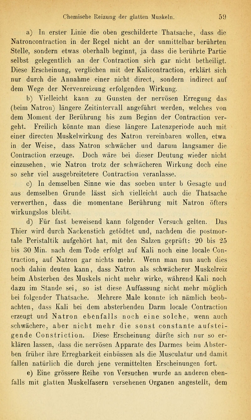 a) In erster Linie die oben geschilderte Thatsache, dass die Natroncontraction in der Regel nicht an der unmittelbar berührten Stelle, sondern etwas oberhalb beginnt, ja dass die berührte Partie selbst gelegentlich an der Contraction sich gar nicht betheiligt. Diese Erscheinung, verglichen mit der Kalicontraction, erklärt sich nur durch die Annahme einer nicht direct, sondern indirect auf dem Wege der Nervenreizung erfolgenden Wirkung. b) Vielleicht kann zu Gunsten der nervösen Erregung das (beim Natron) längere Zeitintervall angeführt werden, welches von dem Moment der Berührung bis zum Beginn der Contraction ver- geht. Freilich könnte man diese längere Latenzperiode auch mit einer directen Muskelwirkung des Natron vereinbaren wollen, etwa in der Weise, dass Natron schwächer und darum langsamer die Contraction erzeuge. Doch wäre bei dieser Deutung wieder nicht einzusehen, wie Natron trotz der schwächeren Wirkung doch eine so sehr viel ausgebreitetere Contraction veranlasse. c) In demselben Sinne wie das soeben unter b Gesagte und aus demselben Grunde lässt sich vielleicht auch die Thatsache verwerthen, dass die momentane Berührung mit Natron öfters wirkungslos bleibt. d) Für fast beweisend kann folgender Versuch gelten. Das Thier wird durch Nackenstich getödtet und, nachdem die postmor- tale Peristaltik aufgehört hat, mit den Salzen geprüft: 20 bis 25 bis 30 Min. nach dem Tode erfolgt auf Kali noch eine locale Con- traction, auf Natron gar nichts mehr. Wenn man nun auch dies noch dahin deuten kann, dass Natron als schwächerer Muskelreiz beim Absterben des Muskels nicht mehr wirke, während Kali noch dazu im Stande sei, so ist diese Auffassung nicht mehr möglich bei folgender Thatsache. Mehrere Male konnte ich nämlich beob- achten, dass Kali bei dem absterbenden Darm locale Contraction erzeugt und Natron ebenfalls noch eine solche, wenn auch schwächere, aber nicht mehr die sonst constante aufstei- gende Constriction. Diese Erscheinung dürfte sich nur so er- klären lassen, dass die nervösen Apparate des Darmes beim Abster- ben früher ihre Erregbarkeit einbüssen als die Musculatur und damit fallen natürlich die durch jene vermittelten Erscheinungen fort. e) Eine grössere Reihe von Versuchen wurde an anderen eben- falls mit glatten Muskelfasern versehenen Organen angestellt, dem