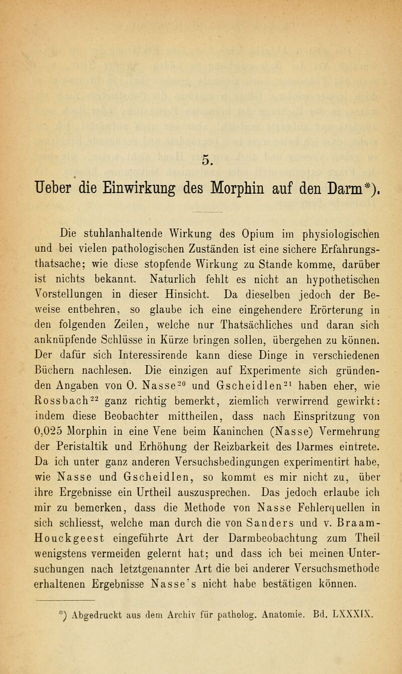 5. Ueber die Einwirkung des Morphin auf den Darm*). Die stulilanhaltende Wirkung des Opiura im physiologischen und bei vielen pathologischen Zuständen ist eine sichere Erfahrungs- thatsache; wie diese stopfende Wirkung zu Stande komme, darüber ist nichts bekannt. Naturlich fehlt es nicht an hypothetischen Vorstellungen in dieser Hinsicht. Da dieselben jedoch der Be- weise entbehren, so glaube ich eine eingehendere Erörterung in den folgenden Zeilen, welche nur Thatsächliches und daran sich anknüpfende Schlüsse in Kürze bringen sollen, übergehen zu können. Der dafür sich Interessirende kann diese Dinge in verschiedenen Büchern nachlesen. Die einzigen auf Experimente sich gründen- den Angaben von 0. Nasse-'' und Gscheidlen-' haben eher, wie Rossbach-- ganz richtig bemerkt, ziemlich verwirrend gewirkt: indem diese Beobachter mittheilen, dass nach Einspritzung von 0,025 Morphin in eine Vene beim Kaninchen (Nasse) Vermehrung der Peristaltik und Erhöhung der Reizbarkeit des Darmes eintrete. Da ich unter ganz anderen Versuchsbedingungen experiraentirt habe, wie Nasse und Gscheidlen, so kommt es mir nicht zu, über ihre Ergebnisse ein Urtheil auszusprechen. Das jedoch erlaube ich mir zu bemerken, dass die Methode von Nasse Fehlerquellen in sich schliesst, welche man durch die von Sanders und v. Braam- Houckgeest eingeführte Art der Darmbeobachtung zum Theil wenigstens vermeiden gelernt hat; und dass ich bei meinen Unter- suchungen nach letztgenannter Art die bei anderer Versuchsmethode erhaltenen Ergebnisse Nasses nicht habe bestätigen können. *) Abgedruckt aus dem Archiv für patholog. Anatomie. Bd. LXXXIX,