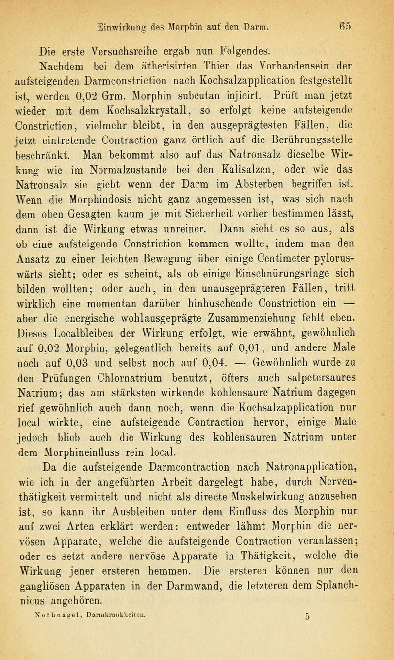 Die erste Versuchsreihe ergab nun Folgendes. Nachdem bei dem ätherisirten Thier das Vorhandensein der aufsteigenden Darmconstriction nach Kochsalzapplication festgestellt ist, werden 0,02 Grra. Morphin subcutan injicirt. Prüft man jetzt wieder mit dem Kochsalzkrystall, so erfolgt keine aufsteigende Constriction, vielmehr bleibt, in den ausgeprägtesten Fällen, die jetzt eintretende Contraction ganz örtlich auf die Berührungsstelle beschränkt. Man bekommt also auf das Natronsalz dieselbe Wir- kung wie im Normalzustände bei den Kalisalzen, oder wie das Natronsalz sie giebt wenn der Darm im Absterben begriffen ist. Wenn die Morphindosis nicht ganz angemessen ist, was sich nach dem oben Gesagten kaum je mit Sicherheit vorher bestimmen lässt, dann ist die Wirkung etwas unreiner. Dann sieht es so aus, als ob eine aufsteigende Constriction kommen wollte, indem man den Ansatz zu einer leichten Bewegung über einige Centimeter pylorus- wärts sieht; oder es scheint, als ob einige Einschnürungsringe sich bilden wollten; oder auch, in den unausgeprägteren Fällen, tritt wirklich eine momentan darüber hinhuschende Constriction ein — aber die energische wohlausgeprägte Zusammenziehung fehlt eben. Dieses Localbleiben der Wirkung erfolgt, wie erwähnt, gewöhnlich auf 0,02 Morphin, gelegentlich bereits auf 0,01, und andere Male noch auf 0,03 und selbst noch auf 0,04. — Gewöhnlich wurde zu den Prüfungen Chlornatrium benutzt, öfters auch salpetersaures Natrium; das am stärksten wirkende kohlensaure Natrium dagegen rief gewöhnlich auch dann noch, wenn die Kochsalzapplication nur local wirkte, eine aufsteigende Contraction hervor, einige Male jedoch blieb auch die Wirkung des kohlensauren Natrium unter dem Morphineinflüss rein local. Da die aufsteigende Darmcontraction nach Natronapplication, wie ich in der angeführten Arbeit dargelegt habe, durch Nerven- thätigkeit vermittelt und nicht als directe Muskelwirkung anzusehen ist, so kann ihr Ausbleiben unter dem Einfluss des Morphin nur auf zwei Arten erklärt werden: entweder lähmt Morphin die ner- vösen Apparate, welche die aufsteigende Contraction veranlassen; oder es setzt andere nervöse Apparate in Thätigkeit, welche die Wirkung jener ersteren hemmen. Die ersteren können nur den gangliösen Apparaten in der Darmwand, die letzteren dem Splanch- nicus angehören. Nothnagel, Darmkraiiklieiteii. j;