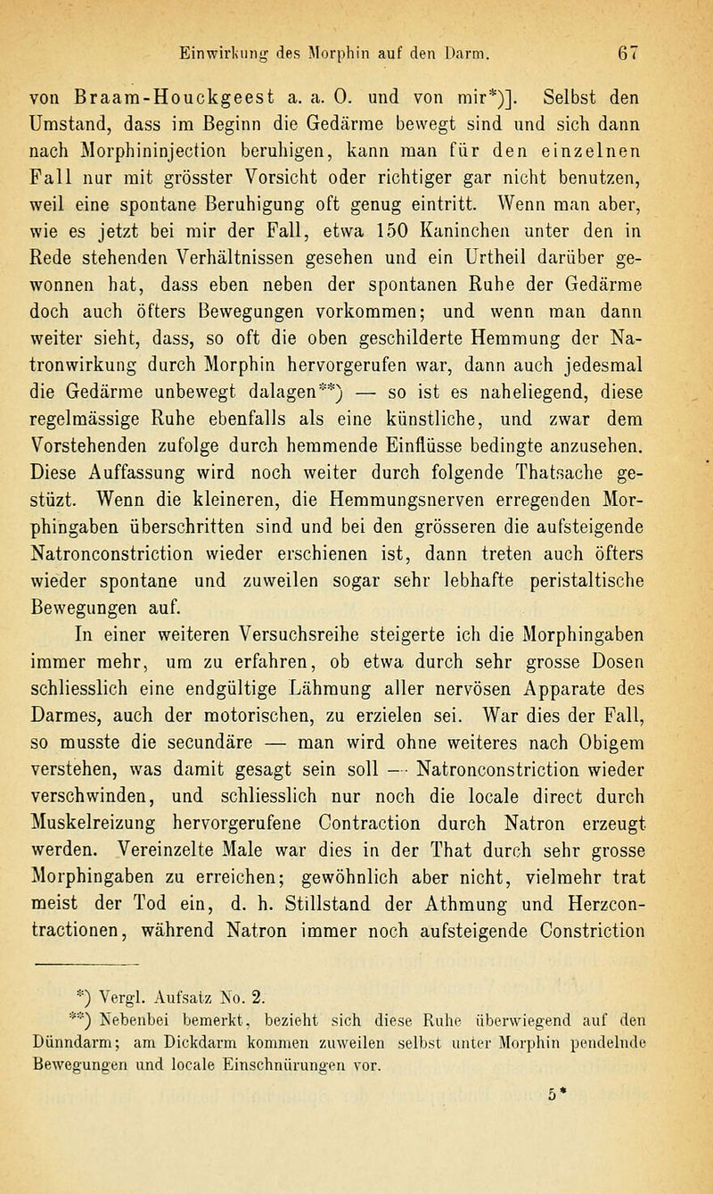 von Braara-Houckgeest a. a. 0. und von mir*)]. Selbst den Umstand, dass im Beginn die Gedärme bewegt sind und sich dann nach Morphininjection beruhigen, kann man für den einzelnen Fall nur mit grösster Vorsicht oder richtiger gar nicht benutzen, weil eine spontane Beruhigung oft genug eintritt. Wenn man aber, wie es jetzt bei mir der Fall, etwa 150 Kaninchen unter den in Rede stehenden Verhältnissen gesehen und ein Urtheil darüber ge- wonnen hat, dass eben neben der spontanen Ruhe der Gedärme doch auch öfters Bewegungen vorkommen; und wenn man dann weiter sieht, dass, so oft die oben geschilderte Hemmung der Na- tronwirkung durch Morphin hervorgerufen war, dann auch jedesmal die Gedärme unbewegt dalagen**) — so ist es naheliegend, diese regelmässige Ruhe ebenfalls als eine künstliche, und zwar dem Vorstehenden zufolge durch hemmende Einflüsse bedingte anzusehen. Diese Auffassung wird noch weiter durch folgende Thatsache ge- stüzt. Wenn die kleineren, die Hemmungsnerven erregenden Mor- phingaben überschritten sind und bei den grösseren die aufsteigende Natronconstriction wieder erschienen ist, dann treten auch öfters wieder spontane und zuweilen sogar sehr lebhafte peristaltische Bewegungen auf. In einer weiteren Versuchsreihe steigerte ich die Morphingaben immer naehr, um zu erfahren, ob etwa durch sehr grosse Dosen schliesslich eine endgültige Lähmung aller nervösen Apparate des Darmes, auch der motorischen, zu erzielen sei. War dies der Fall, so musste die secundäre — man wird ohne weiteres nach Obigem verstehen, was damit gesagt sein soll - • Natronconstriction wieder verschwinden, und schliesslich nur noch die locale direct durch Muskelreizung hervorgerufene Contraction durch Natron erzeugt werden. Vereinzelte Male war dies in der That durch sehr grosse Morphingaben zu erreichen; gewöhnlich aber nicht, vielmehr trat meist der Tod ein, d. h. Stillstand der Athraung und Herzcon- tractionen, während Natron immer noch aufsteigende Constriction *) Vergl. Aufsatz No. 2. **) Nebenbei bemerkt, bezieht sich diese Ruhe überwiegend auf den Dünndarm; am Dickdarm kommen zuweilen selbst unter Morphin pendelnde Bewegungen und locale Einschnürungen vor. 5*