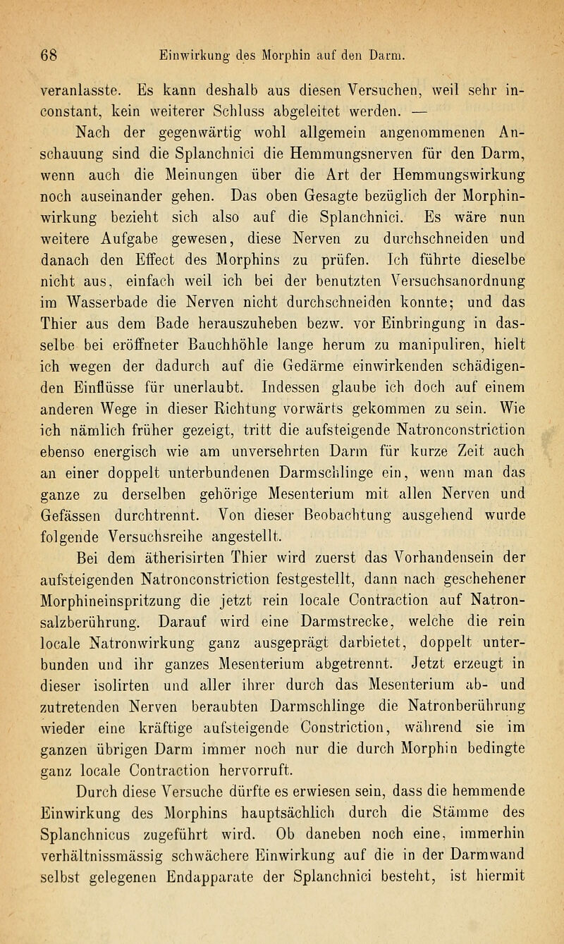 veranlasste. Es kann deshalb aus diesen Versuchen, weil sehr in- constant, kein weiterer Schluss abgeleitet werden. — Nach der gegenwärtig wohl allgemein angenommenen An- schauung sind die Splanchnici die Heramungsnerven für den Darm, wenn auch die Meinungen über die Art der Hemmungswirkung noch auseinander gehen. Das oben Gesagte bezüglich der Morphin- wirkung bezieht sich also auf die Splanchnici. Es wäre nun weitere Aufgabe gewesen, diese Nerven zu durchschneiden und danach den Effect des Morphins zu prüfen. Ich führte dieselbe nicht aus, einfach weil ich bei der benutzten Versuchsanordnung im Wasserbade die Nerven nicht durchschneiden konnte; und das Thier aus dem Bade herauszuheben bezw. vor Einbringung in das- selbe bei eröffneter Bauchhöhle lange herum zu manipuliren, hielt ich wegen der dadurch auf die Gedärme einwirkenden schädigen- den Einflüsse für unerlaubt. Indessen glaube ich doch auf einem anderen Wege in dieser Richtung vorwärts gekommen zu sein. Wie ich nämlich früher gezeigt, tritt die aufsteigende Natronconstriction ebenso energisch wie am unversehrten Darm für kurze Zeit auch an einer doppelt unterbundenen Darmschlinge ein, wenn man das ganze zu derselben gehörige Mesenterium mit allen Nerven und Gefässen durchtrennt. Von dieser Beobachtung ausgehend wurde folgende Versuchsreihe angestellt. Bei dem ätherisirten Thier wird zuerst das Vorhandensein der aufsteigenden Natronconstriction festgestellt, dann nach geschehener Morphineinspritzung die jetzt rein locale Contraction auf Natron- salzberührung. Darauf wird eine Darmstrecke, welche die rein locale Natronwirkung ganz ausgeprägt darbietet, doppelt unter- bunden und ihr ganzes Mesenterium abgetrennt. Jetzt erzeugt in dieser isolirten und aller ihrer durch das Mesenterium ab- und zutretenden Nerven beraubten Darmschlinge die Natronberührung wieder eine kräftige aufsteigende Constriction, wälirend sie im ganzen übrigen Darm immer noch nur die durch Morphin bedingte ganz locale Contraction hervorruft. Durch diese Versuche dürfte es erwiesen sein, dass die hemmende Einwirkung des Morphins hauptsächlich durch die Stämme des Splanchnicus zugeführt wird. Ob daneben noch eine, immerhin verhältnissmässig schwächere Einwirkung auf die in der Darmwand selbst gelegenen Endapparate der Splanchnici besteht, ist hiermit