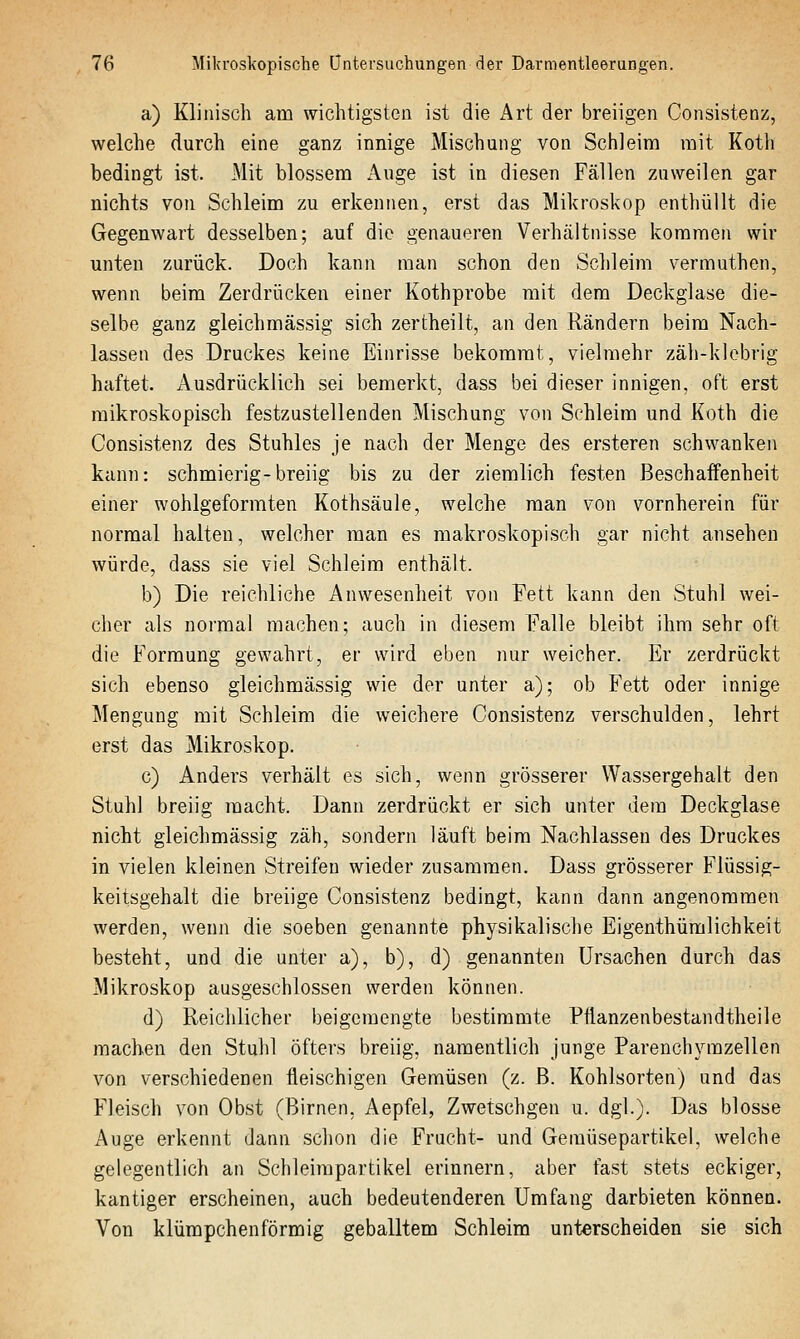 a) Klinisch am wichtigsten ist die Art der breiigen Consistenz, welche durch eine ganz innige Mischung von Schleim mit Koth bedingt ist. Mit blossem Auge ist in diesen Fällen zuweilen gar nichts von Schleim zu erkennen, erst das Mikroskop enthüllt die Gegenwart desselben; auf die genaueren Verhältnisse kommen wir unten zurück. Doch kann man schon den Schleim vermuthen, wenn beim Zerdrücken einer Kothprobe mit dem Deckglase die- selbe ganz gleichmässig sich zertheilt, an den Rändern beim Nach- lassen des Druckes keine Einrisse bekommt, vielmehr zäh-klebrig haftet. Ausdrücklich sei bemerkt, dass bei dieser innigen, oft erst mikroskopisch festzustellenden Mischung von Schleim und Koth die Consistenz des Stuhles je nach der Menge des ersteren schwanken kann: schmierig-breiig bis zu der ziemlich festen Beschaffenheit einer wohlgeformten Kothsäule, welche man von vornherein für normal halten, welcher man es makroskopisch gar nicht ansehen würde, dass sie viel Schleim enthält. b) Die reichliche Anwesenheit von Fett kann den Stuhl wei- cher als normal machen; auch in diesem Falle bleibt ihm sehr oft die Formung gewahrt, er wird eben nur weicher. Er zerdrückt sich ebenso gleichmässig wie der unter a); ob Fett oder innige Mengung mit Schleim die weichere Consistenz verschulden, lehrt erst das Mikroskop. c) Anders verhält es sich, wenn grösserer Wassergehalt den Stuhl breiig macht. Dann zerdrückt er sich unter dem Deckglase nicht gleichmässig zäh, sondern läuft beim Nachlassen des Druckes in vielen kleinen Streifen wieder zusammen. Dass grösserer Flüssig- keitsgehalt die breiige Consistenz bedingt, kann dann angenommen werden, wenn die soeben genannte physikalische Eigenthümlichkeit besteht, und die unter a), b), d) genannten Ursachen durch das Mikroskop ausgeschlossen werden können. d) Reichlicher beigemengte bestimmte Pflanzenbestandtheile machen den Stuhl öfters breiig, namentlich junge Parenchyrazellen von verschiedenen fleischigen Gemüsen (z. ß. Kohlsorten) und das Fleisch von Obst (Birnen, Aepfel, Zwetschgen u. dgl.). Das blosse Auge erkennt dann schon die Frucht- und Geraüsepartikel, welche gelegentlich an Schleimpartikel erinnern, aber fast stets eckiger, kantiger erscheinen, auch bedeutenderen Umfang darbieten können. Von klümpchenförmig geballtem Schleim unterscheiden sie sich