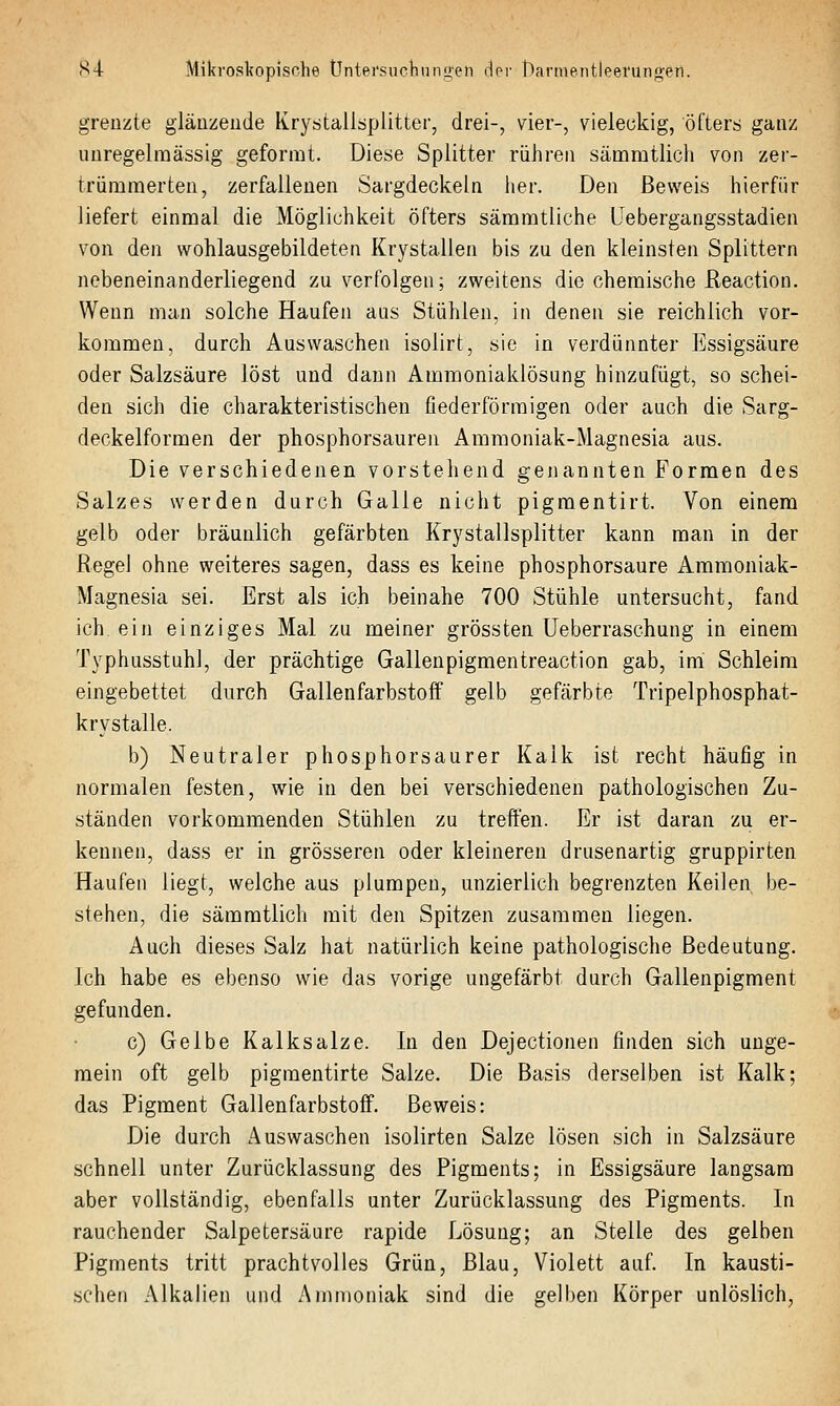 S4 Mikroskopische Üntei'sucliiinuen dei- l~iarmentleei'ung'eil. grenzte glänzeude Krystallsplitter, drei-, vier-, vieleckig, öfters ganz imregelraässig geformt. Diese Splitter rühren sämratlicli von zer- trümmerten, zerfallenen Sargdeckeln her. Den Beweis hierfür liefert einmal die Möglichkeit öfters säramtliche Uebergangsstadien von den wohlausgebildeten Krystallen bis zn den kleinsten Splittern nebeneinanderliegend zu verfolgen; zweitens die chemische Reaction. Wenn man solche Haufen aus Stühlen, in denen sie reichlich vor- kommen, durch Auswaschen isolirt, sie in verdünnter Essigsäure oder Salzsäure löst und dann Ammoniaklösung hinzufügt, so schei- den sich die charakteristischen fiederförraigen oder auch die Sarg- deckelformen der phosphorsauren Ammoniak-Magnesia aus. Die verschiedenen vorstehend genannten Formen des Salzes werden durch Galle nicht pigmentirt. Von einem gelb oder bräunlich gefärbten Krystallsplitter kann man in der RegeJ ohne weiteres sagen, dass es keine phosphorsaure Ammoniak- Magnesia sei. Erst als ich beinahe 700 Stühle untersucht, fand ich ein einziges Mal zu meiner grössten Ueberraschung in einem Typhusstuhl, der prächtige Gallenpigmentreaction gab, im Schleim eingebettet durch Gallenfarbstoff gelb gefärbte Tripelphosphat- kry stalle. b) Neutraler phosphorsaurer Kalk ist recht häufig in normalen festen, wie in den bei verschiedenen pathologischen Zu- ständen vorkommenden Stühlen zu treffen. Er ist daran zu er- kennen, dass er in grösseren oder kleineren drusenartig gruppirten Haufen liegt, welche aus plumpen, unzierlich begrenzten Keilen be- stehen, die sämmtlich mit den Spitzen zusammen liegen. Auch dieses Salz hat natürlich keine pathologische Bedeutung. Ich habe es ebenso wie das vorige ungefärbt durch Gallenpigment gefunden. c) Gelbe Kalksalze. In den Dejectionen finden sich unge- mein oft gelb pigmentirte Salze. Die Basis derselben ist Kalk; das Pigment Gallenfarbstoff. Beweis: Die durch Auswaschen isolirten Salze lösen sich in Salzsäure schnell unter Zurücklassung des Pigments; in Essigsäure langsam aber vollständig, ebenfalls unter Zurücklassung des Pigments. In rauchender Salpetersäure rapide Lösung; an Stelle des gelben Pigments tritt prachtvolles Grün, Blau, Violett auf. In kausti- schen Alkalien und Ammoniak sind die gelben Körper unlöslich.