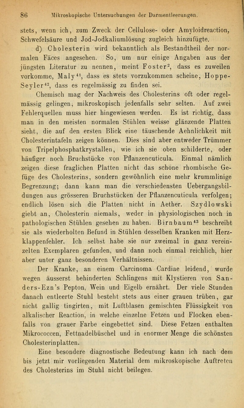 stets, wenn ich, zum Zweck der Cellulose- oder Amyloidreaction, Schwefelsäure und Jod-Jodkaliumlösung zugleich hinzufügte. d) Cholesterin wird bekanntlich als Bestandtheil der nor- malen Fäces angesehen. So, um nur einige Angaben aus der jüngsten Literatur zu nennen, meint Foster2, dass es zuweilen vorkomme, Maly^^, dass es stets vorzukommen scheine, Hoppe- Seyler^-, dass es regelmässig zu finden sei. Chemisch mag der Nachweis des Cholesterins oft oder regel- mässig gelingen, mikroskopisch jedenfalls sehr selten. Auf zwei Fehlerquellen muss hier hingewiesen werden. Es ist richtig, dass man in den meisten normalen Stühlen weisse glänzende Platten sieht, die auf den ersten Blick eine täuschende Aehnlichkeit mit Cholesterintafeln zeigen können. Dies sind aber entweder Trümmer von Tripelphosphatkrystallen, wie ich sie oben schilderte, oder häufiger noch Bruchstücke von Pflanzencuticula. Einmal nämlich zeigen diese fraglichen Platten nicht das schöne rhombische Ge- füge des Cholesterins, sondern gewöhnlich eine mehr krummlinige Begrenzung; dann kann man die verschiedensten Uebergangsbil- dungen aus grösseren Bruchstücken der Pflanzencuticula verfolgen; endlich lösen sich die Platten nicht in Aether. Szydlowski giebt an, Cholesterin niemals, weder in physiologischen noch in pathologischen Stühlen gesehen zuhaben. Birnbaum*^ beschreibt sie als wiederholten Befund in Stühlen desselben Kranken mit Herz- klappenfehler. Ich selbst habe sie nur zweimal in ganz verein- zelten Exemplaren gefunden, und dann noch einmal reichlich, hier aber unter ganz besonderen Verhältnissen. Der Kranke, an einem Carcinoma Cardiae leidend, wurde wegen äusserst behinderten Schlingens mit Klystieren von San- ders-Ezn's Pepton, Wein und Eigelb ernährt. Der viele Stunden danach entleerte Stuhl besteht stets aus einer grauen trüben, gar nicht gallig tingirten, mit Luftblasen gemischten Flüssigkeit von alkalischer Reaction, in welche einzelne Fetzen und Flocken eben- falls von grauer Farbe eingebettet sind. Diese Fetzen enthalten Mikrococcen, Fettnadelbüschel und in enormer Menge die schönsten Cholesterinplatten. Eine besondere diagnostische Bedeutung kann ich nach denj bis jetzt mir vorliegenden Material dem mikroskopische Auftreten des Cholesterins im Stuhl nicht beilegen.