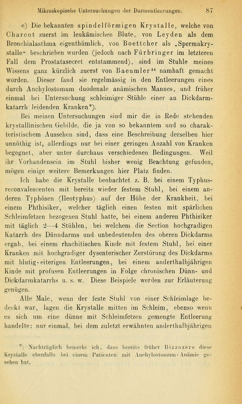 e) Die bekannten spindelförmigen Krystalle, welche von Charcot zuerst im leukämisclien Blute, von Leyden als dem Broncliialasthma eigenthümlich, von Boetteher als „Spermakrj^- stalle beschrieben wurden (jedoch nach Fürbringer im letzteren Fall dem Prostatasecret entstammend), sind im Stuhle meines Wissens ganz kürzlich zuerst von Baeumler*^ namhaft gemacht worden. Dieser fand sie regelmässig in den Entleerungen eines durch Anchylostomum duodenale anämischen Mannes, und früher einmal bei Untersuchung schleimiger Stühle einer an Dickdarm- katarrh leidenden Kranken*). Bei meinen Untersuchungen sind mir die in Rede stehenden krystallinischen Gebilde, die ja von so bekanntem und so charak- teristischem Aussehen sind, dass eine Beschreibung derselben hier unnöthig ist, allerdings nur bei einer geringen Anzahl von Kranken begegnet, aber unter durchaus verschiedenen Bedingungen. Weil ihr Vorhandensein im Stuhl bisher wenig Beachtung gefunden, mögen einige weitere Bemerkungen hier Platz finden. Ich habe die Krystalle beobachtet z. ß. bei einem Typhus- reconvalescenten mit bereits wieder festem Stuhl, bei einem an- deren Typhösen (Ileotyphus) auf der Höhe der Krankheit, bei einem Phthisiker, welcher täglich einen festen mit spärlichen Schleimfetzen bezogenen Stuhl hatte, bei einem anderen Phthisiker mit täglich 2—4 Stühlen, bei welchem die Section hochgradigen Katarrh des Dünndarms und unbedeutenden des oberen Dickdarms ergab, bei einem rhachitischen Kinde mit festem Stuhl, bei einer Kranken mit hochgradiger dysenterischer Zerstörung des Dickdarms mit blutig-eiterigen Entleerungen, bei einem anderthalbjährigen Kinde mit profusen Entleerungen in Folge chronischen Dünn- und Dickdarmkatarrhs u. s. w. Diese Beispiele werden zur Erläuterung genügen. Alle Male, wenn der feste Stuhl von einer Schleimlage be- deckt war, lagen die Krystalle mitten im Schleim, ebenso wenn es sich um eine dünne mit Schleimfetzen gemengte Entleerung- liandelte: nur einmal, bei dem zuletzt erwähnten anderthalbjährigen *) Nachträglicli LcnierlvO icli. dass bereits früher FJizzdzero diesi^ Krystalle ebenfalls bei idiiein Patieiileii mit Am-hvldsioniiiin-Anämie ge- diehen hat.