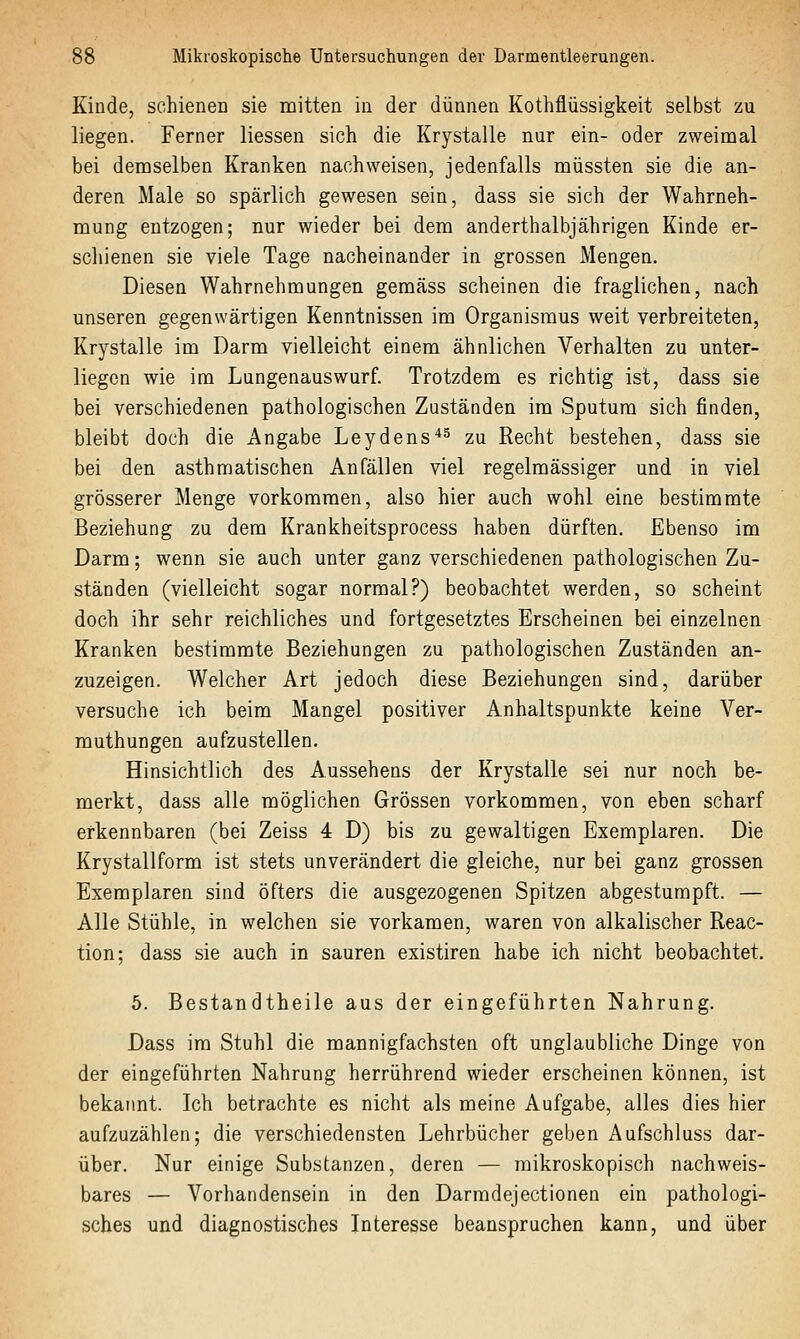 Kinde, schienen sie mitten in der dünnen Kothflüssigkeit selbst zu liegen. Ferner Hessen sich die Krystalle nur ein- oder zweinaal bei demselben Kranken nachweisen, jedenfalls müssten sie die an- deren Male so spärlich gewesen sein, dass sie sich der Wahrneh- mung entzogen; nur wieder bei dem anderthalbjährigen Kinde er- schienen sie viele Tage nacheinander in grossen Mengen. Diesen Wahrnehmungen gemäss scheinen die fraglichen, nach unseren gegenwärtigen Kenntnissen im Organismus weit verbreiteten, Krystalle im Darm vielleicht einem ähnlichen Verhalten zu unter- liegen wie im Lungenauswurf. Trotzdem es richtig ist, dass sie bei verschiedenen pathologischen Zuständen im Sputum sich finden, bleibt doch die Angabe Leydens*^ zu Recht bestehen, dass sie bei den asthmatischen Anfällen viel regelmässiger und in viel grösserer Menge vorkommen, also hier auch wohl eine bestimmte Beziehung zu dem Krankheitsprocess haben dürften. Ebenso im Darm; wenn sie auch unter ganz verschiedenen pathologischen Zu- ständen (vielleicht sogar normal?) beobachtet werden, so scheint doch ihr sehr reichliches und fortgesetztes Erscheinen bei einzelnen Kranken bestimmte Beziehungen zu pathologischen Zuständen an- zuzeigen. Welcher Art jedoch diese Beziehungen sind, darüber versuche ich beim Mangel positiver Anhaltspunkte keine Ver- muthungen aufzustellen. Hinsichtlich des Aussehens der Krystalle sei nur noch be- merkt, dass alle möglichen Grössen vorkommen, von eben scharf erkennbaren (bei Zeiss 4 D) bis zu gewaltigen Exemplaren. Die Krystallform ist stets unverändert die gleiche, nur bei ganz grossen Exemplaren sind öfters die ausgezogenen Spitzen abgestumpft. — Alle Stühle, in welchen sie vorkamen, waren von alkalischer Reac- tion; dass sie auch in sauren existiren habe ich nicht beobachtet. 5. Bestandtheile aus der eingeführten Nahrung. Dass im Stuhl die mannigfachsten oft unglaubliche Dinge von der eingeführten Nahrung herrührend wieder erscheinen können, ist bekannt. Ich betrachte es nicht als meine Aufgabe, alles dies hier aufzuzählen; die verschiedensten Lehrbücher geben Aufschluss dar- über. Nur einige Substanzen, deren — mikroskopisch nachweis- bares — Vorhandensein in den Darmdejectionen ein pathologi- sches und diagnostisches Interesse beanspruchen kann, und über