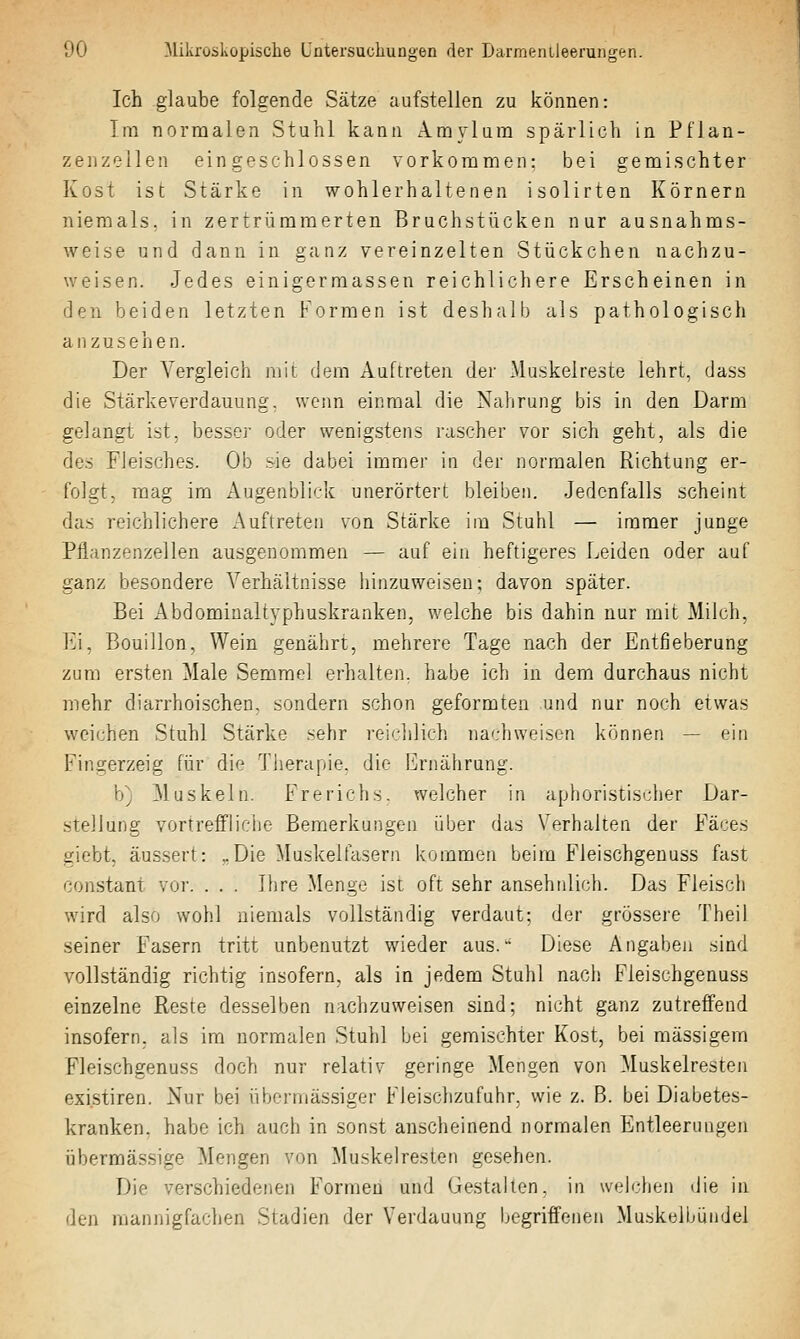 Ich glaube folgende Sätze aufstellen zu können: Im normalen Stuhl kann Amylura spärlich in Pflan- zenzellen eingeschlossen vorkommen: bei gemischter Kost ist Stärke in wohlerhaltenen isolirten Körnern niemals, in zertrümmerten Bruchstücken nur ausnahms- weise und dann in ganz vereinzelten Stückchen nachzu- weisen. Jedes einigermassen reichlichere Erscheinen in den beiden letzten Formen ist deshalb als pathologisch anzusehen. Der Vergleich mit dem Auftreten der Muskelreste lehrt, dass die Stärkeverdauung, wenn einmal die Nahrung bis in den Darm gelangt ist, besser oder wenigstens rascher vor sich geht, als die des Fleisches. Ob .sie dabei immer in der normalen Richtung er- folgt, mag im Augenblick unerörtert bleiben. Jedenfalls scheint das reichlichere Auftreten von Stärke im Stuhl — immer junge Pflanzenzellen ausgenommen — auf ein heftigeres I^eiden oder auf ganz besondere Verhältnisse hinzuweisen; davon später. Bei Abdomiualtyphuskranken, welche bis dahin nur mit Milch, VJ. Bouillon, Wein genährt, mehrere Tage nach der Entfieberung zum ersten Male Semmel erhalten, habe ich in dem durchaus nicht mehr diarrhoischen, sondern schon geformten und nur noch etwas weichen Stuhl Stärke sehr reji/iilich na'.-hweisen können — ein Fingerzeig für die Therapie, die Ernährung. b) Muskeln. Freriehs. welcher in aphoristischer Dar- stellung vortreffliche Bemerkungen über das Verhalten der Fä'se^i giebt, äussert: ..Die Muskelfasern kommen beim Fleischgeuuss fast constant vor. . . . Ihre Menge ist oft sehr ansehnlich. Das Fleisch wird also wohl niemals vollständig verdaut: der grössere Theil seiner Fasern tritt unbenutzt wieder aus. Diese Angaben sind vollständig richtig insofern, als in jedem Stuhl nach Fleischgenuss einzelne Reste desselben nachzuweisen sind; nicht ganz zutreffend insofern, als im normalen Stuhl bei gemischter Kost, bei massigem Fleischgenuss doch nur relativ geringe Mengen von Muskelresten existiren. Nur bei übermässiger Fleischzufuhr, wie z. B. bei Diabetes- kranken, habe ich auch in sonst anscheinend normalen Entleerungen übermässige Mengen von Muskelresten gesehen. Die verschiedenen Formen und Gestalten, in welchen die in den mannigfachen Stadien der Verdauung begriffenen Muskelbündel