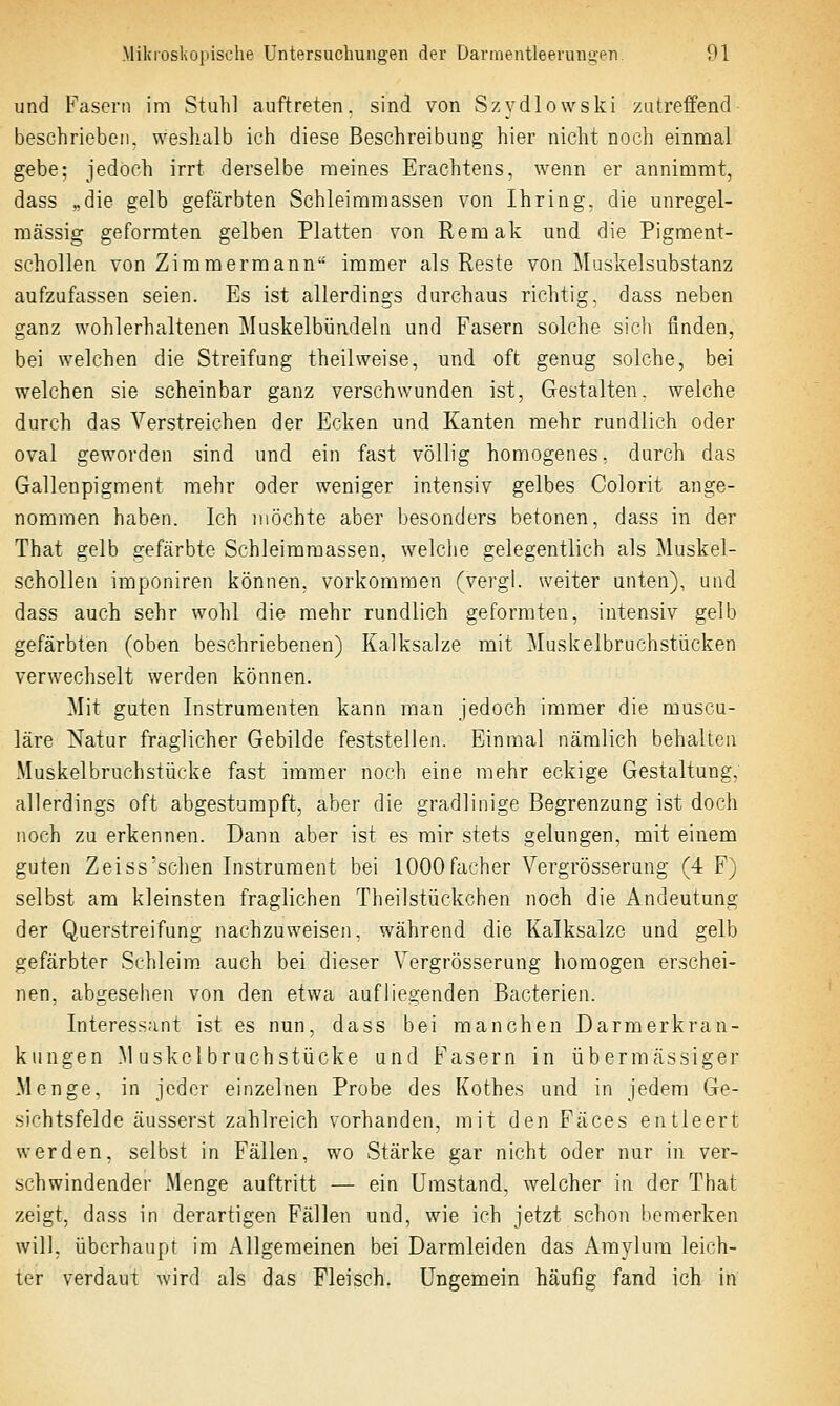 und Fasern im Stuhl auftreten, sind von Szydlowski zutreffend beschrieben, weshalb ich diese Beschreibung hier nicht noch einmal gebe; jedoch irrt derselbe meines Erachtens, wenn er annimmt, dass „die gelb gefärbten Schleimmassen von Ihring. die unregel- raässig geformten gelben Platten von Remak und die Pigment- schollen von Zimmermann immer als Reste von Muskelsubstanz aufzufassen seien. Es ist allerdings durchaus richtig, dass neben ganz wohlerhaltenen Muskelbündeln und Fasern solche sich finden, bei welchen die Streifung theilweise, und oft genug solche, bei welchen sie scheinbar ganz verschwunden ist, Gestalten, welche durch das Verstreichen der Ecken und Kanten mehr rundlich oder oval geworden sind und ein fast völlig homogenes, durch das Gallenpigment mehr oder weniger intensiv gelbes Colorit ange- nommen haben. Ich möchte aber besonders betonen, dass in der That gelb gefärbte Schleimraassen, welche gelegentlich als Muskel- schollen iraponiren können, vorkommen (vergl. weiter unten), und dass auch sehr wohl die mehr rundlich geformten, intensiv gelb gefärbten (oben beschriebenen) Kalksalze mit ]\Iuskelbruchstücken verwechselt werden können. Mit guten Instrumenten kann man jedoch immer die muscu- läre Natur fraglicher Gebilde feststellen. Einmal nämlich behalten Muskelbruchstücke fast immer noch eine mehr eckige Gestaltung, allerdings oft abgestumpft, aber die gradlinige Begrenzung ist doch noch zu erkennen. Dann aber ist es mir stets gelungen, mit einem guten Zeiss'schen Instrument bei 1000Fächer Vergrösserung (4 F) selbst am kleinsten fraglichen Theilstückchen noch die Andeutung der Querstreifung nachzuweisen, während die Kalksalze und gelb gefärbter Schleim auch bei dieser Vergrösserung homogen erschei- nen, abgesehen von den etwa aufliegenden Bacterien. Interessant ist es nun, dass bei manchen Darm er kran- kungen M uskclbruchstücke und Fasern in übermässiger Menge, in jeder einzelnen Probe des Kothes und in jedem Ge- sichtsfelde äusserst zahlreich vorhanden, mit den Fäces entleert werden, selbst in Fällen, wo Stärke gar nicht oder nur in ver- schwindender Menge auftritt — ein Umstand, welcher in der That zeigt, dass in derartigen Fällen und, wie ich jetzt schon bemerken will, überhaupt im Allgemeinen bei Darmleiden das Amylura leich- ter verdaut wird als das Fleisch. Ungemein häufig fand ich in