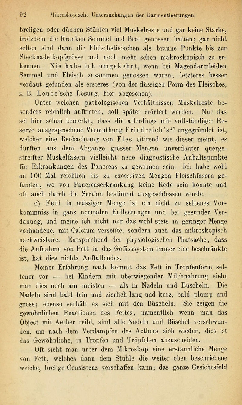 breiigen oder dünnen Stühlen viel Muskelreste und gar keine Stärke, trotzdem die Kranken Semmel und Brot genossen hatten; gar nicht selten sind dann die Fleischstückchen als braune Punkte bis zur Stecknadelkopfgrösse und noch mehr schon makroskopisch zu er- kennen. Nie habe ich umgekehrt, wenn bei Magendarmleiden Semmel und Fleisch zusammen genossen waren, letzteres besser verdaut gefunden als ersteres (von der flüssigen Form des Fleisches, z. B. Leube'sche Lösung, hier abgesehen). Unter welchen patliologischen Verhältnissen Muskelreste be- sonders reichlich auftreten, soll später erörtert werden. Nur das sei hier schon bemerkt, dass die allerdings mit vollständiger Re- serve ausgesprochene Vermuthung Friedreich's^' ungegründet ist, welcher eine Beobachtung von Fies citirend wie dieser meint, es dürften aus dem Abgange grosser Mengen unverdauter querge- streifter Muskelfasern vielleicht neue diagnostische Anhaltspunkte für Erkrankungen des Pancreas zu gewinnen sein. Ich habe wohl an 100 Mal reichlich bis zu excessiven Mengen Fleischfasern ge- funden, wo von Pancreaserkrankung keine Rede sein konnte und oft auch durch die Section bestimmt ausgeschlossen wurde. c) Fett in massiger Menge ist ein nicht zu seltenes Vor- kommniss in ganz normalen Entleerungen und bei gesunder Ver- dauung, und meine ich nicht nur das wohl stets in geringer Menge vorhandene, mit Calcium verseifte, sondern auch das mikroskopisch nachweisbare. Entsprechend der physiologischen Thatsache, dass die Aufnahme von Fett in das Gefässsystem immer eine beschränkte ist, hat dies nichts Auffallendes. Meiner Erfahrung nach kommt das Fett in Tropfenform sel- tener vor — bei Kindern mit überwiegender Milchnahrung sieht man dies noch am meisten — als in Nadeln und Büscheln. Die Nadeln sind bald fein und zierlich lang und kurz, bald plump und gross; ebenso verhält es sich mit den Büscheln. Sie zeigen die gewöhnlichen Reactionen des Fettes, namentlich wenn man das Object mit Aether reibt, sind alle Nadeln und Büschel verschwun- den, um nach dem Verdampfen des Aethers sich wieder, dies ist das Gewöhnliche, in Tropfen und Tröpfchen abzuscheiden. Oft sieht man unter dem Mikroskop eine erstaunliche Menge von Fett, welches dann dem Stuhle die weiter oben beschriebene weiche, breiige Consistenz verschaffen kann; das ganze Gesichtsfeld