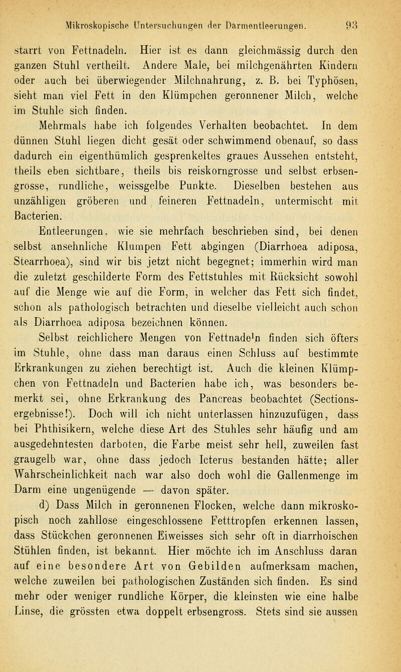 starrt von Fettnadeln. Hier ist es dann gleichmässig durch den ganzen Stuhl vertheilt. Andere Male, bei milchgenährten Kindern oder auch bei überwiegender Milchnahrung, z, B. bei Typhösen, sieht man viel Fett in den Klürapchen geronnener Milch, welche im Stuhle sich finden. Mehrmals habe ich folgendes Verhalten beobachtet. In dem dünnen Stuhl liegen dicht gesät oder schwimmend obenauf, so dass dadurch ein eigenthümlich gesprenkeltes graues Aussehen entsteht, theils eben sichtbare, theils bis reiskorngrosse und selbst erbsen- grosse, rundliche, weissgelbe Punkte. Dieselben bestehen aus unzähligen gröberen und feineren Fettnadeln, untermischt mit Bacterien. Entleerungen, wie sie mehrfach beschrieben sind, bei denen selbst ansehnliche Klumpen Fett abgingen (Diarrhoea adiposa, Stearrhoea), sind wir bis jetzt nicht begegnet; immerhin wird man die zuletzt geschilderte Form des Fettstuhles mit Rücksicht sowohl auf die Menge wie auf die Form, in welcher das Fett sich findet, schon als pathologisch betrachten und dieselbe vielleicht auch schon als Diarrhoea adiposa bezeichnen können. Selbst reichlichere Mengen von Fettnadeln finden sich öfters im Stuhle, ohne dass man daraus einen Schluss auf bestimmte Erkrankungen zu ziehen berechtigt ist. Auch die kleinen Klümp- chen von Fettnadeln und Bacterien habe ich, was besonders be- merkt sei, ohne Erkrankung des Pancreas beobachtet (Sections- ergebnisse!). Doch will ich nicht unterlassen hinzuzufügen, dass bei Phthisikern, welche diese Art des Stuhles sehr häufig und am ausgedehntesten darboten, die Farbe meist sehr hell, zuweilen fast graugelb war, ohne dass jedoch Icterus bestanden hätte; aller Wahrscheinlichkeit nach war also doch wohl die Gallenmenge im Darm eine ungenügende — davon später. d) Dass Milch in geronnenen Flocken, welche dann mikrosko- pisch noch zahllose eingeschlossene Fetttropfen erkennen lassen, dass Stückchen geronnenen Eiweisses sich sehr oft in diarrhoischen Stühlen finden, ist bekannt. Hier möchte ich im Anschluss daran auf eine besondere Art von Gebilden aufmerksam machen, welche zuweilen bei pathologischen Zuständen sich finden. Es sind mehr oder weniger rundliche Körper, die kleinsten wie eine halbe Linse, die grössten etwa doppelt erbsengross. Stets sind sie aussen