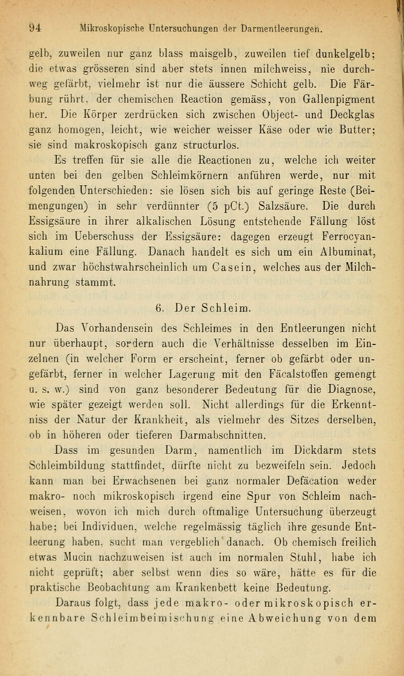 gelb, zuweilen nur ganz blass maisgelb, zuweilen tief dunkelgelb; die etwas grösseren sind aber stets innen milchweiss, nie durch- weg gefärbt, vielmehr ist nur die äussere Schicht gelb. Die Fär- bung rührt, der chemischen Reaction gemäss, von Gallenpigment her. Die Körper zerdrücken sich zwischen Object- und Deckglas ganz homogen, leicht, wie weicher weisser Käse oder wie Butter; sie sind makroskopisch ganz structurlos. Es treffen für sie alle die Reactionen zu, welche ich weiter unten bei den gelben Schleimkörnern anführen werde, nur mit folgenden Unterschieden: sie lösen sich bis auf geringe Reste (Bei- mengungen) in sehr verdünnter (5 pCt.) Salzsäure. Die durch Essigsäure in ihrer alkalischen Lösung entstehende Fällung löst sich im Ueberschuss der Essigsäure: dagegen erzeugt Ferrocyan- kalium eine Fällung. Danach handelt es sich um ein Albuminat, und zwar höchstwahrscheinlich um Casein, welches aus der Milch- nahrung stammt. 6. Der Schleim. Das Vorhandensein des Schleimes in den Entleerungen nicht nur überhaupt, sordern auch die Verhältnisse desselben im Ein- zelnen (in welcher Form er erscheint, ferner ob gefärbt oder un- gefärbt, ferner in welcher Lagerung mit den Fäcalstoffen gemengt u. s. w.) sind von ganz besonderer Bedeutung für die Diagnose, wie später gezeigt werden soll. Nicht allerdings für die Erkennt- niss der Natur der Krankheit, als vielmehr des Sitzes derselben, ob in höheren oder tieferen Darmabschnitten. Dass im gesunden Darm, namentlich im Dickdarm stets Schleimbildung stattfindet, dürfte nicht zu bezweifeln sein. Jedoch kann man bei Erwachsenen bei ganz normaler Defäcation weder makro- noch mikroskopisch irgend eine Spur von Schleim nach- weisen, wovon ich mich durch oftmalige Untersuchung überzeugt habe; bei Individuen, welche regelmässig täglich ihre gesunde Ent- leerung haben, sucht man vergeblich danach. Ob chemisch freilich etwas Mucin nachzuweisen ist auch im normalen Stuhl, habe ich nicht geprüft; aber selbst wenn dies so wäre, hätte es für die praktische Beobachtung am Krankenbett keine Bedeutung. Darausfolgt, dass jede makro- oder mikrosk opisch er- kennbare Schleim beim isf'huiiir fM ne Abweichuns; von dem