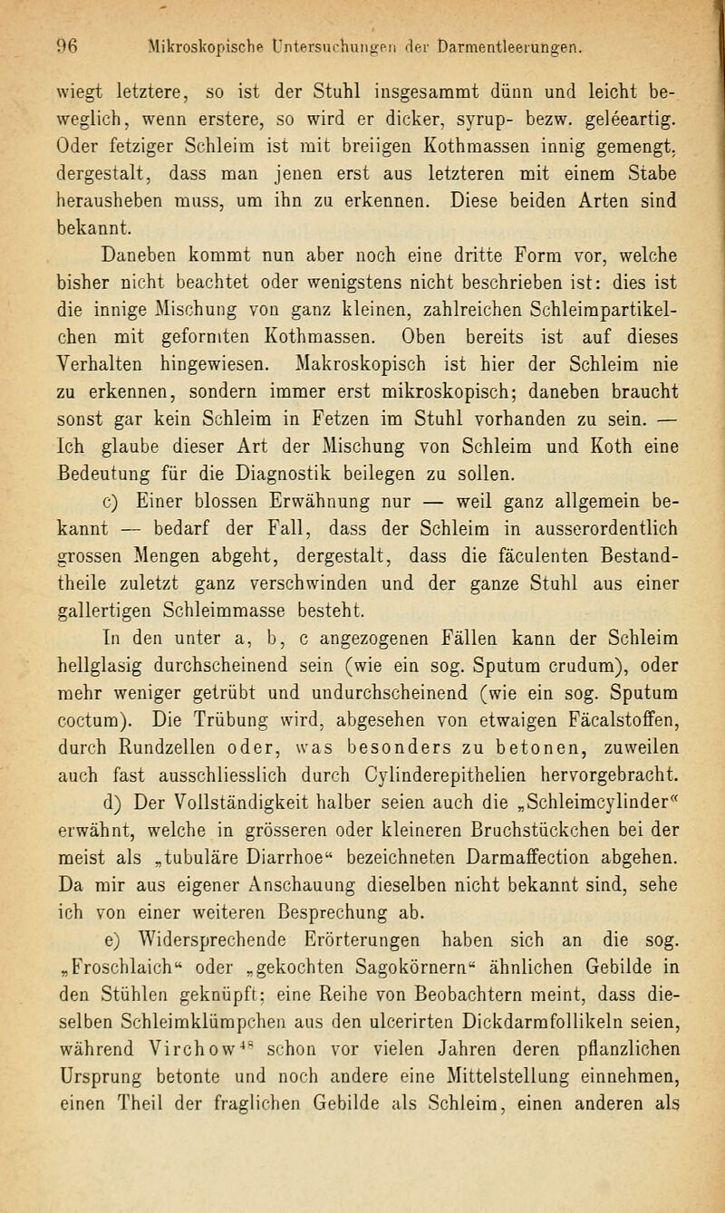 wiegt letztere, so ist der Stuhl insgesammt dünn und leicht be- weglich, wenn erstere, so wird er dicker, syrup- bezw. geleeartig. Oder fetziger Schleim ist mit breiigen Kothmassen innig gemengt, dergestalt, dass man jenen erst aus letzteren mit einem Stabe herausheben muss, um ihn zu erkennen. Diese beiden Arten sind bekannt. Daneben kommt nun aber noch eine dritte Form vor, welche bisher nicht beachtet oder wenigstens nicht beschrieben ist: dies ist die innige Mischung von ganz kleinen, zahlreichen Schleimpartikel- chen mit geformten Kothmassen. Oben bereits ist auf dieses Verhalten hingewiesen. Makroskopisch ist hier der Schleim nie zu erkennen, sondern immer erst mikroskopisch; daneben braucht sonst gar kein Schleim in Fetzen im Stuhl vorhanden zu sein. — Ich glaube dieser Art der Mischung von Schleim und Koth eine Bedeutung für die Diagnostik beilegen zu sollen. c) Einer blossen Erwähnung nur — weil ganz allgemein be- kannt — bedarf der Fall, dass der Schleim in ausserordentlich grossen Mengen abgeht, dergestalt, dass die fäculenten Bestand- theile zuletzt ganz verschwinden und der ganze Stuhl aus einer gallertigen Schleimmasse besteht. In den unter a, b, c angezogenen Fällen kann der Schleim hellglasig durchscheinend sein (wie ein sog. Sputum crudum), oder mehr weniger getrübt und uudurchscheinend (wie ein sog. Sputum coctum). Die Trübung wird, abgesehen von etwaigen Fäcalstoffen, durch Rundzellen oder, was besonders zu betonen, zuweilen auch fast ausschliesslich durch Cylinderepithelien hervorgebracht. d) Der Vollständigkeit halber seien auch die „Schleimcylinder erwähnt, welche in grösseren oder kleineren Bruchstückchen bei der meist als „tubuläre Diarrhoe bezeichneten Darmaffection abgehen. Da mir aus eigener Anschauung dieselben nicht bekannt sind, sehe ich von einer weiteren Besprechung ab. e) Widersprechende Erörterungen haben sich an die sog. „Froschlaich oder „gekochten Sagokörnern ähnlichen Gebilde in den Stühlen geknüpft: eine Reihe von Beobachtern meint, dass die- selben Schleimklümpchen aus den ulcerirten Dickdarmfollikeln seien, während Virchow^-''^ schon vor vielen Jahren deren pflanzlichen Ursprung betonte und noch andere eine Mittelstellung einnehmen, einen Theil der fraglichen Gebilde als Schleim, einen anderen als