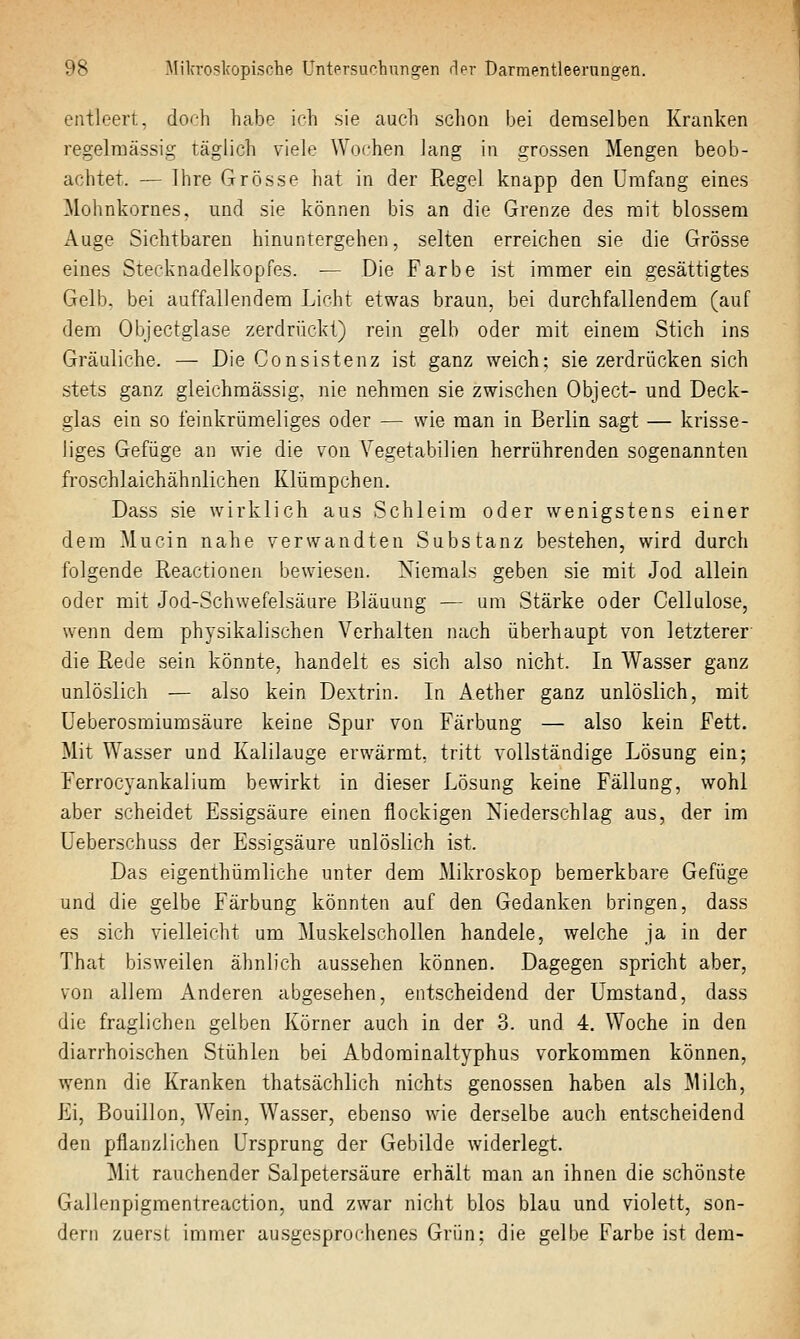 entleert, do<-h hatje ich sie auch sclion bei demselben Kranken regelmässig täglich viele Wochen lang in grossen Mengen beob- achtet. — Ihre Grösse hat in der Ptegel knapp den umfang eines Mohnkornes, und sie können bis an die Grenze des mit blossem Auge Sichtbaren hinuntergehen, selten erreichen sie die Grösse eines Stecknadelkopfes. — Die Farbe ist immer ein gesättigtes Gelb, bei auffallendem Licht etwas braun, bei durchfallendem (auf dem Objectglase zerdrückt) rein gelb oder mit einem Stich ins Gräuliche. — Die Consistenz ist ganz weich; sie zerdrücken sich stets ganz gleichmässig, nie nehmen sie zwischen Object- und Deck- glas ein so feinkrümeliges oder — wie man in Berlin sagt — krisse- liges Gefüge an wie die von Vegetabilien herrührenden sogenannten fi'oschlaichähnlichen Klümpchen. Dass sie wirklich aus Schleim oder wenigstens einer dem Mucin nahe verwandten Substanz bestehen, wird durch folgende Reactionen bewiesen. Niemals geben sie mit Jod allein oder mit Jod-Schwefelsäure Bläuung — um Stärke oder Cellulose, wenn dem physikalischen Verhalten nach überhaupt von letzterer' die Rede sein könnte, handelt es sich also nicht. In Wasser ganz unlöslich — also kein Dextrin. In Aether ganz unlöslich, mit üeberosmiumsäure keine Spur von Färbung — also kein Fett. Mit Wasser und Kalilauge erwärmt, tritt vollständige Lösung ein; Ferrocyankalium bewirkt in dieser Lösung keine Fällung, wohl aber scheidet Essigsäure einen flockigen Niederschlag aus, der im üeberschuss der Essigsäure unlöslich ist. Das eigenthümliche unter dem Mikroskop bemerkbare Gefüge und die gelbe Färbung könnten auf den Gedanken bringen, dass es sich vielleicht um Muskelschollen handele, welche ja in der That bisweilen ähnlich aussehen können. Dagegen spricht aber, von allem Anderen abgesehen, entscheidend der Umstand, dass die fraglichen gelben Körner auch in der 3. und 4. Woche in den diarrhoischen Stühlen bei Abdorainaltyphus vorkommen können, wenn die Kranken thatsächlich nichts genossen haben als Milch, Ei, Bouillon, Wein, Wasser, ebenso wie derselbe auch entscheidend den pflanzlichen Ursprung der Gebilde widerlegt. Mit rauchender Salpetersäure erhält man an ihnen die schönste Gallenpigmentreaction, und zwar nicht blos blau und violett, son- dern zuerst immer au.sgesprochenes Grün; die gelbe Farbe ist dem-