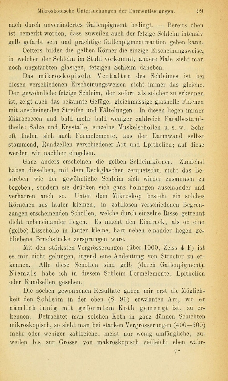 nacli durch unverändertes Gallenpigment bedingt. — Bereits oben ist bemerkt worden, dass zuweilen auch der fetzige Schleim intensiv gelb gefärbt sein und prächtige Gallenpigmentreaction geben kann. Oefters bilden die gelben Körner die einzige Erscheinungsweise, in welcher der Schleim im Stuhl vorkommt, andere Male sieht man noch ungefärbten glasigen, fetzigen Schleim daneben. Das mikroskopische Verhalten des Schleimes ist bei diesen verschiedenen Erscheinungsweisen nicht immer das gleiche. Der gewöhnliche fetzige Schleim, der sofort als solcher zu erkennen ist, zeigt auch das bekannte Gefüge, gleichmässige glashelle Flächen mit anscheinenden Streifen und Fältelungen. In diesen liegen immer Mikrococcen und bald mehr bald weniger zahlreich Fäcalbestand- theile: Salze und Krystalle, einzelne Muskelschollen u. s. w. Sehr oft finden sich auch Formelemente, aus der Darm wand selbst stammend, Rundzellen verschiedener Art und Epithelien; auf diese werden wir nachher eingehen. Ganz anders erscheinen die gelben Schleimkörner. Zunächst haben dieselben, mit dem Deckgläschen zerquetscht, nicht das Be- streben wie der gewöhnliche Schleim sich wieder zusammen zu begeben, sondern sie drücken sich ganz homogen auseinander und verharren auch so. Unter dem Mikroskop besteht ein solches Körnchen aus lauter kleinen, in zahllosen verschiedenen Begren- zungen erscheinenden Schollen, welche durch einzelne Risse getrennt dicht nebeneinander liegen. Es macht den Eindruck, als ob eine (gelbe) Eisscholle in lauter kleine, hart neben einander liegen ge- bliebene Bruchstücke zersprungen wäre. Mit den stärksten Vergrösserungen (über 1000, Zeiss 4 F) ist es mir nicht gelungen, irgend eine Andeutung von Structur zu er- kennen. Alle diese Schollen sind gelb (durch Gallenpigment). Niemals habe ich in diesem Schleim Formelemente, Epithelien oder Rundzellen gesehen. Die soeben gewonnenen Resultate gaben mir erst die ]\löglich- keit den Schleim in der oben (S. 96) erwähnten Art, wo er nämlich innig mit geformtem Koth gemengt ist, zu er- kennen. Betrachtet man solchen Koth in ganz dünnen Schichten mikroskopisch, so sieht man bei starken Vergrösserungen (400—500) mehr oder weniger zahlreiche, meist nur wenig umfängliche, zu- weilen bis zur Grösse von makroskopisch vielleicht eben wahr-