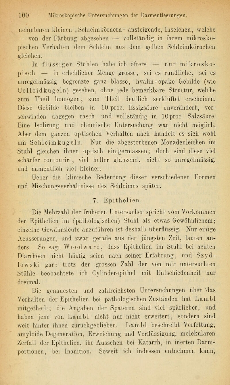 nehmbaren kleinen .,Schleimkörnern ansteigende, luselchen, welche — von der Färbung abgesehen — vollständig in ihrem mikrosko- pischen Verhalten dem Schleim ans dem gelben Schleimkörnchen gleichen. In flüssigen Stühlen habe ich öfters — nur mikrosko- pisch — in erheblicher Menge grosse, sei es rundliche, sei es unregelmässig begrenzte ganz blasse, hyalin-opake Gebilde (wie Colloidkugeln) gesehen, ohne jede bemerkbare Structur, welche zum Theil homogen, zum Theil deutlich zerklüftet erscheinen. Diese Gebilde bleiben in 10 proc. Essigsäure unverändert, ver- schwinden dagegen rasch und vollständig in 10proc. Salzsäure. Eine Isolirung und chemische Untersuchung war nicht möglich. Aber dem ganzen optischen A^erhalten nach handelt es sich wohl um Schleimkugeln. Nur die abgestorbenen Monadenleichen im Stuhl gleichen ihnen optisch einigermassen; doch sind diese viel schärfer contourirt, viel heller glänzend, nicht so unregelmässig, und namentlich viel kleiner. Ueber die klinische Bedeutung dieser verschiedenen Formen und Mischungsverhältnisse des Schleimes später. 7. Epithelien. Die Mehrzahl der früheren üntersucher spricht vom Vorkommen der Epithelien im (pathologischen) Stuhl als etwas Gewöhnlichem; einzelne Gewährsleute anzuführen ist deshalb überflüssig. Nur einige Aeusserungen, und zwar gerade aus der jüngsten Zeit, lauten an- ders. So sagt Woodward, dass Epithelien im Stuhl bei acuten Diarrhöen nicht häufig seien nach seiner Erfahrung, und Szyd- lowski gar: trotz der grossen Zahl der von mir untersuchten Stühle beobachtete ich Cylinderepithel mit Entschiedenheit nur dreimal. Die genauesten und zahlreichsten Untersuchungen über das Verhalten der Epithelien bei pathologischen Zuständen hat Lambl mitgetheilt; die Angaben der Späteren sind viel spärlicher, und haben jene von Lambl nicht nur nicht erweitert, sondern sind weit hinter ihnen zurückgeblieben. Lambl beschreibt Verfettung, amyloide Degeneration, Erweichung und Verflüssigung, molekularen Zerfall der Epithelien, ihr Aussehen bei Katarrh, in inerten Darm- portionen, bei Inanition. Soweit ich indessen entnehmen kann,