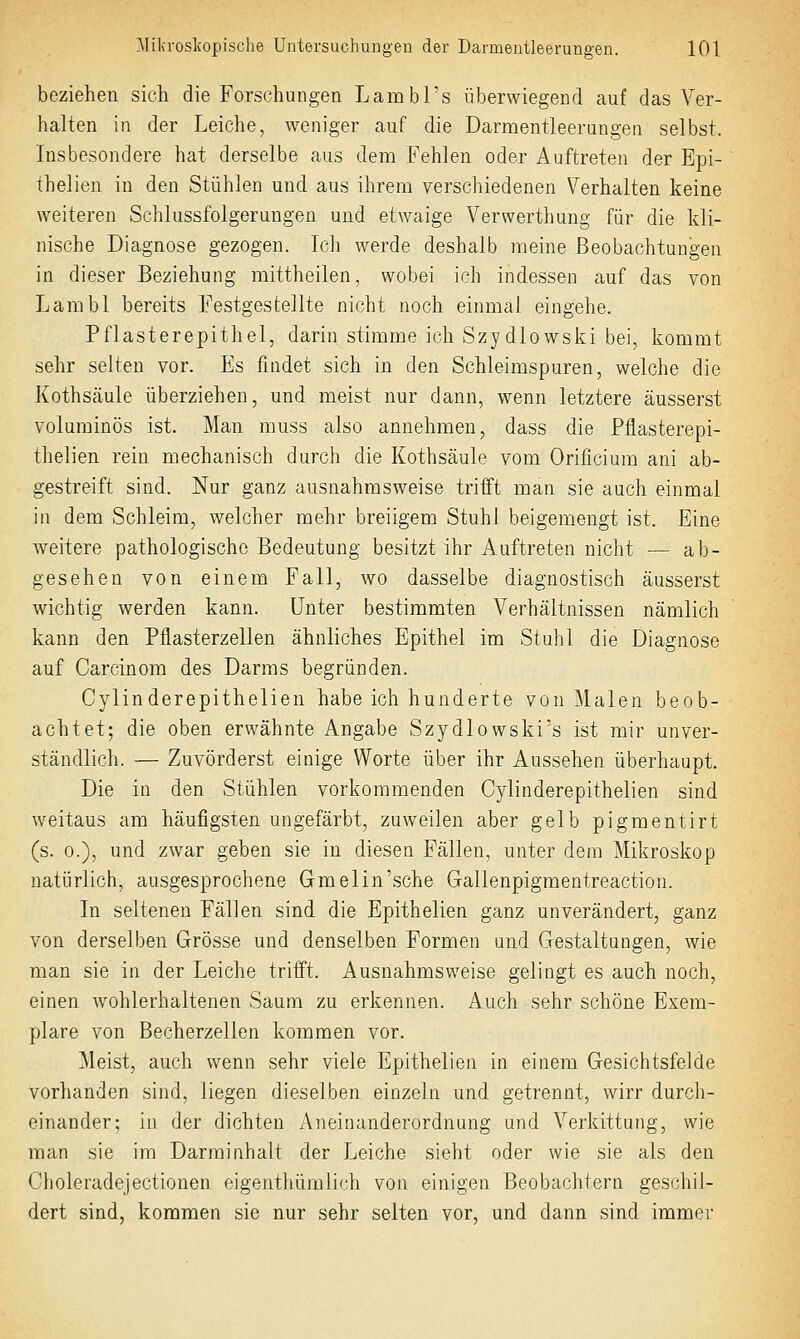 beziehen sich die Forschungen Lambl's überwiegend auf das Ver- halten in der Leiche, weniger auf die Darmentleerungen selbst. Insbesondere hat derselbe aus dem Fehlen oder Auftreten der Epi- thelien in den Stühlen und aus ihrem verschiedenen Verhalten keine weiteren Schlussfolgerungen und etwaige Verwerthung für die kli- nische Diagnose gezogen. Ich werde deshalb meine Beobachtungen in dieser Beziehung mittheilen, wobei ich indessen auf das von Lambl bereits Festgestellte nicht noch einmal eingehe. Pflasterepithel, darin stimme ich Szydlowski bei, kommt sehr selten vor. Es findet sich in den Schleimspuren, welche die Kothsäule überziehen, und meist nur dann, wenn letztere äusserst voluminös ist. Man muss also annehmen, dass die Pflasterepi- thelien rein mechanisch durch die Kothsäule vom Orificium ani ab- gestreift sind. Nur ganz ausnahmsweise trifft man sie auch einmal in dem Schleim, welcher mehr breiigem Stuhl beigemengt ist. Eine weitere pathologische Bedeutung besitzt ihr Auftreten nicht — ab- gesehen von einem Fall, wo dasselbe diagnostisch äusserst wichtig werden kann. Unter bestimmten Verhältnissen nämlich kann den Pflasterzellen ähnliches Epithel im Stuhl die Diagnose auf Carcinom des Darms begründen. Cylinderepithelien habe ich hunderte von Malen beob- achtet; die oben erwähnte Angabe Szydlowski's ist mir unver- ständlich. — Zuvörderst einige Worte über ihr Aussehen überhaupt. Die in den Stühlen vorkommenden Cylinderepithelien sind weitaus am häufigsten ungefärbt, zuw^eilen aber gelb pigmentirt (s. 0.), und zwar geben sie in diesen Fällen, unter dem Mikroskop natürlich, ausgesprochene Gmelin'sche Gallenpigmentreaction. In seltenen Fällen sind die Epithelien ganz unverändert, ganz von derselben Grösse und denselben Formen und Gestaltungen, wie man sie in der Leiche trifft. Ausnahmsweise gelingt es auch noch, einen wohlerhaltenen Saum zu erkennen. Auch sehr schöne Exem- plare von Becherzellen kommen vor. Meist, auch wenn sehr viele Epithelien in einem Gesichtsfelde vorhanden sind, liegen dieselben einzeln und getrennt, wirr durch- einander; in der dichten Aneinanderordnung und Verkittung, wie man sie im Darminhalt der Leiche sieht oder wie sie als den Choleradejectionen eigenthümlich von einigen Beobachtern geschil- dert sind, kommen sie nur sehr selten vor, und dann sind immer