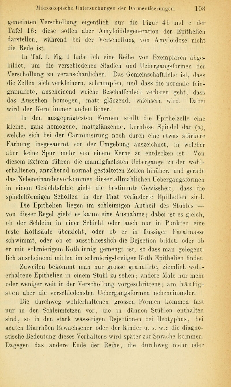 gemeinten Verschollung eigentlich nur die Figur 4b und o der Tafel 16; diese sollen aber Amyloiddegeneration der Epitlielien darstellen, während bei der Verschollung von Amyloidose nicht die Rede ist. In Taf. I. Fig. 1 habe ich eine Reihe von Exemplaren abge- bildet, um die verschiedenen Stadien und Uebergangsformen der Verschollung zu veranschaulichen. Das Gemeinschaftliche ist, dass die Zellen sich verkleinern, schrumpfen, und dass die normale fein- granulirte, anscheinend weiche Beschaffenheit verloren geht, dass das Aussehen homogen, matt glänzend, wächsern wird. Dabei wird der Kern immer undeutlicher. In den ausgeprägtesten Formen stellt die Epithelzelie eine kleine, ganz homogene, raattglänzende, kernlose Spindel dar (a), welche sich bei der Carminisirung noch durch eine etwas stärkere Färbung insgesammt vor der Umgebung auszeichnet, in welcher aber keine Spur mehr von einem Kerne zu entdecken ist. Von diesem Extrem führen die mannigfachsten üebergänge zu den wohl- erhaltenen, annähernd normal gestalteten Zellen hinüber, und gerade das Nebeneinandervorkommen dieser allmählichen Uebergangsformen in einem Gesichtsfelde giebt die bestimmte Gewissheit, dass die spindelförmigen Schollen in der That veränderte Epitheiien sind. Die Epitheiien liegen im schleimigen Antheil des Stuhles — von dieser Regel giebt es kaum eine Ausnahme; dabei ist es gleich, ob der Schleim in einer Schicht oder auch nur in Punkten eine feste Kothsäule überzieht, oder ob er in flüssiger Päcalraasse schwimmt, oder ob er ausschliesslich die Dejection bildet, oder ob er mit schmierigem Koth innig gemengt ist, so dass man gelegent- lich anscheinend mitten im schmierig-breiigen Koth Epitheiien findet. Zuweilen bekommt man nur grosse granulirte, ziemlich wohl- erhaltene Epitheiien in einem Stuhl zu sehen; andere Male nur mehr oder weniger weit in der Verschollung vorgeschrittene; am häufig- sten aber die verschiedensten Uebergangsformen nebeneinander. Die durchweg wohlerhaltenen grossen Formen kommen fast nur in den Schleimfetzen vor, die in dünnen Stühlen enthalten sind, so in den stark wässerigen Dejectionen bei Ileotyphus, bei acuten Diarrhöen Erwachsener oder der Kinder u. s. w.; die diagno- stische Bedeutung dieses Verhaltens wird später zur Sprache kommen. Dagegen das andere Ende der Reihe, die durchweg raelir oder