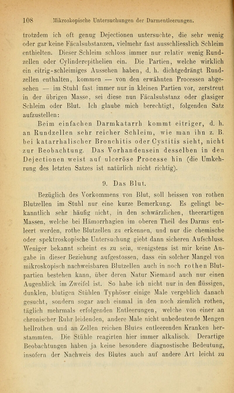 trotzdem ich oft genug Dejectionen untersuchte, die sehr wenig oder gar keine FäcalSubstanzen, vielmehr fast ausschliesslich Schleim enthielten. Dieser Schleim schloss immer nur relativ wenig Rund- zellen oder Cylinderepithelien ein. Die Partien, welche wirklich ein eitrig-schleimiges Aussehen haben, d. h. dichtgedrängt Rund- zellen enthalten, kommen — von den erwähnten Processen abge- sehen — im Stuhl fast immer nur in kleinen Partien vor, zerstreut in der übrigen Masse, sei diese nun Fäcalsubstanz oder glasiger Schleim oder Blut. Ich glaube mich berechtigt, folgenden Satz aufzustellen: Beim einfachen Darmkatarrh kommt eitriger, d. h. an Rundzellen sehr reicher Schleim, wie man ihn z. B. bei katarrhalischer Bronchitis oder Cystitis sieht, nicht zur Beobachtung. Das Vorhandensein desselben in den Dejectionen weist auf ulceröse Processe hin (die Umkeh- rung des letzten Satzes ist natürlich nicht richtig). 9. Das Blut. Bezüglich des Vorkommens von Blut, soll heissen von rothen Blutzellen im Stuhl nur eine kurze Bemerkung. Es gelingt be- kanntlich sehr häufig nicht, in den schwärzlichen, theerartigen Massen, welche bei Hämorrhagien im oberen Theil des Darms ent- leert werden, rothe Blutzellen zu erkennen, und nur die chemische oder spektroskopische Untersuchung giebt dann sicheren Aufschluss. Weniger bekannt scheint es zu sein, wenigstens ist mir keine An- gabe in dieser Beziehung aufgestossen, dass ein solcher Mangel von mikroskopisch nachweisbaren Blutzellen auch in noch rothen Blut- partien bestehen kann, über deren Natur Niemand auch nur einen Augenblick im Zweifel ist. So habe ich nicht nur in den flüssigen, dunklen, blutigen Stühlen Typhöser einige Male vergeblich danach gesucht, sondern sogar auch einmal in den noch ziemlich rothen, täglich mehrmals erfolgenden Entleerungen, welche von einer an chronischer Ruhr leidenden, andere Male nicht unbedeutende Mengen hellrothen und an Zellen reichen Blutes entleerenden Kranken her- stammten. Die Stühle reagirten hier immer alkalisch. Derartige Beobachtungen haben ja keine besondere diagnostische Bedeutung, insofern der Nachweis des Blutes auch auf andere Art leicht zu