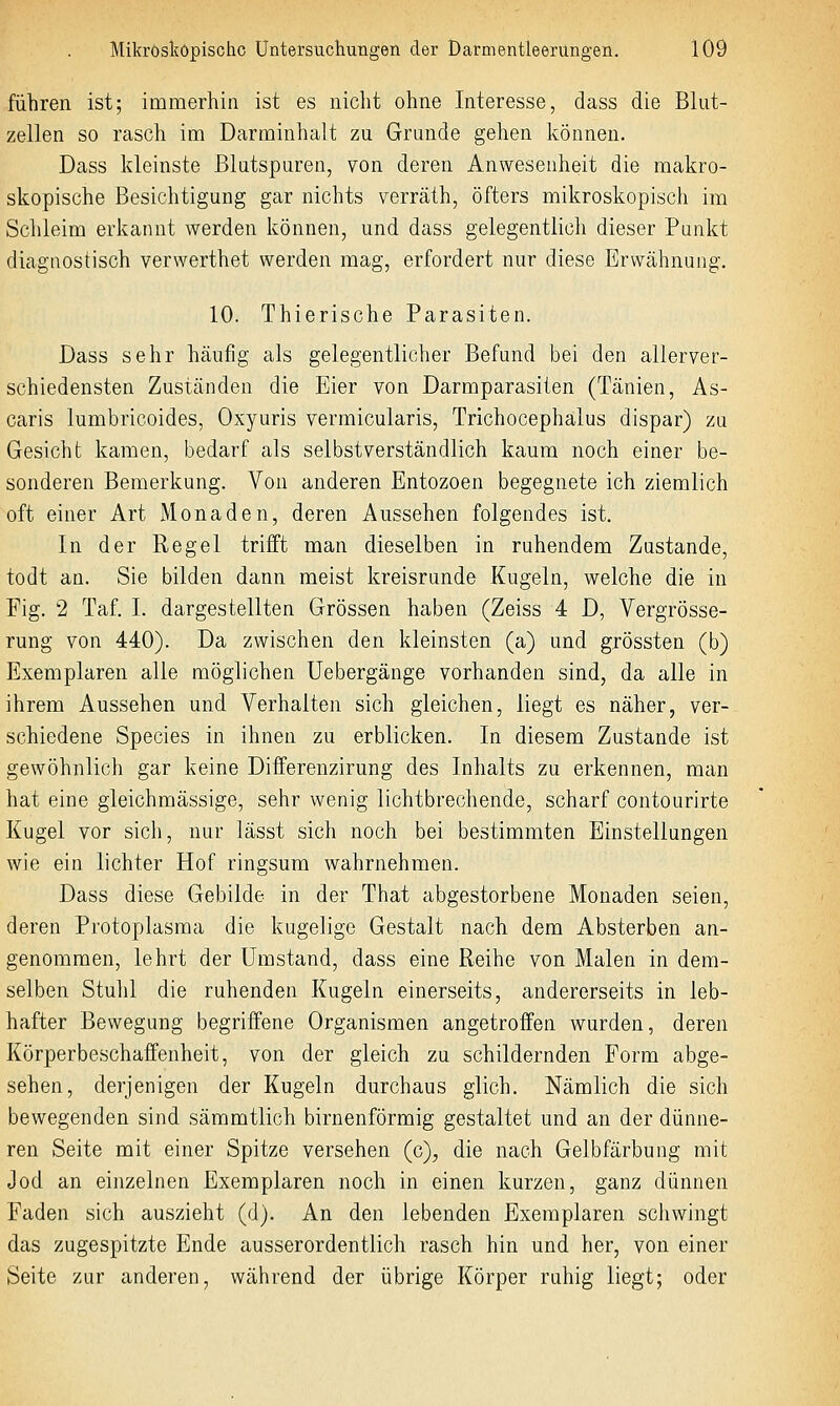 führen ist; immerhin ist es nicht ohne Interesse, dass die Blut- zellen so rasch im Darminhalt zu Grunde gehen können. Dass kleinste ßlutspuren, von deren Anwesenheit die makro- skopische Besichtigung gar nichts verräth, öfters mikroskopisch im Schleim erkannt werden können, und dass gelegentlich dieser Punkt diagnostisch verwerthet werden mag, erfordert nur diese Erwcähnung. 10. Thierische Parasiten. Dass sehr häufig als gelegentlicher Befund bei den allerver- schiedensten Zuständen die Eier von Darmparasiten (Tänien, As- caris lunibricoides, Oxyuris vermicularis, Trichocephalus dispar) zu Gesicht kamen, bedarf als selbstverständlich kaum noch einer be- sonderen Bemerkung. Von anderen Entozoen begegnete ich ziemlich oft einer Art Monaden, deren Aussehen folgendes ist. In der Regel trifft man dieselben in ruhendem Zustande, todt an. Sie bilden dann meist kreisrunde Kugeln, welche die in Fig. 2 Taf. I. dargestellten Grössen haben (Zeiss 4 D, Vergrösse- rung von 440). Da zwischen den kleinsten (a) und grössten (b) Exemplaren alle möglichen üebergänge vorhanden sind, da alle in ihrem Aussehen und Verhalten sich gleichen, liegt es näher, ver- schiedene Species in ihnen zu erblicken. In diesem Zustande ist gewöhnlich gar keine Differenzirung des Inhalts zu erkennen, man hat eine gleichmässige, sehr wenig lichtbrechende, scharf contourirte Kugel vor sich, nur lässt sich noch bei bestimmten Einstellungen wie ein lichter Hof ringsum wahrnehmen. Dass diese Gebilde in der That abgestorbene Monaden seien, deren Protoplasma die kugelige Gestalt nach dem Absterben an- genommen, lehrt der Umstand, dass eine Reihe von Malen in dem- selben Stuhl die ruhenden Kugeln einerseits, andererseits in leb- hafter Bewegung begriffene Organismen angetroffen wurden, deren Körperbeschaffenheit, von der gleich zu schildernden Form abge- sehen, derjenigen der Kugeln durchaus glich. Nämlich die sich bewegenden sind sämmtlich birnenförmig gestaltet und an der dünne- ren Seite mit einer Spitze versehen (c), die nach Gelbfärbung mit Jod an einzelnen Exemplaren noch in einen kurzen, ganz dünnen Faden sich auszieht (d). An den lebenden Exemplaren schwingt das zugespitzte Ende ausserordentlich rasch hin und her, von einer Seite zur anderen, während der übrige Körper ruhig liegt; oder